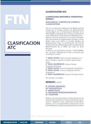 CLASIFICACION ATC




FTN                                          CLASIFICACION ANATOMICA TERAPEUTICA
                                             QUÍMICA
                                             (ANATOMICAL THERAPEUTIC CHEMICAL
                                             CLASSIFICATION)

                                             ATC es un sistema de Clasificación de Medicamentos
                                             creado por el Consejo Nórdico de Medicamentos,
                                             recomendado por la Organización Mundial de la
                                             Salud (OMS) y empleado por el Centro Colaborativo
                                             para el Monitoreo Internacional de Medicamentos.
                                             Dada la continua evolución en el campo farmacoló-
                                             gico, este Sistema es regularmente revisado y actua-
                                             lizado, tarea que realiza el Consejo Nórdico de
   CLASIFICACION                             Medicamentos bajo la coordinación del Centro
                                             Colaborativo para Metodología sobre Estadísticas de

   ATC                                       Medicamentos de la OMS, con sede en Oslo,
                                             Noruega.
                                             La ATC es una clasificación de tipo “ALFA-NUMERI-
                                             CA” (es decir, integrada por letras y números) que
                                             contempla 5 niveles:

                                             1° NIVEL (ALFA): Indica el Grupo Anatómico, es
                                             decir el Órgano, Aparato o Sistema sobre el que
                                             actúa.
                                             2° NIVEL (NUMERICO): Indica el Grupo
                                             Terapéutico Principal.
                                             3° NIVEL (ALFA): Indica el Subgrupo Terapéutico.
                                             4° NIVEL (ALFA): Indica el Subgrupo Químico-
                                             Terapéutico.
                                             5° NIVEL (NUMERICO): Indica el Principio Activo.
                                             Por ejemplo, un código:

                                             N05BA01, indica:

                                             N: SISTEMA NERVIOSO.
                                             05: PSICOLEPTICOS.
                                             B: ANSIOLITICOS.
                                             A: DERIVADOS BENZODIAZEPINICOS
                                             01: DIAZEPAM
                                             Dada la enorme trascendencia internacional que ha
                                             tomado esta clasificación, hemos considerado impor-
                                             tante su adopción como clasificación farmacotera-
                                             peutica, con la correspondiente autorización de las
                                             autoridades de la Organización Mundial de la Salud.




                    Disponible en: http://www.femeba.org.ar/fundacion/


METABUSCADOR   BUSCAR          IMPRIMIR           AYUDA                  INDICE          566
 