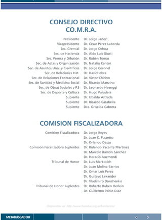 CONSEJO DIRECTIVO
                            CO.M.R.A.
                                 Presidente      Dr. Jorge Jañez
                             Vicepresidente      Dr. César Pérez Laborda
                                Sec. Gremial     Dr. Jorge Ochoa
                           Sec. de Hacienda      Dr. Aldo Luis Giusti
                      Sec. Prensa y Difusión     Dr. Rubén Tomás
               Sec. de Actas y Organización      Dr. Natalio Cantor
          Sec. de Asuntos Univ. y Cientificos    Dr. Jorge Coronel
                     Sec. de Relaciones Inst.    Dr. David Iebra
             Sec. de Relaciones Federacional     Dr. Victor Chirino
           Sec. de Sanidad y Medicina Social     Dr. Ricardo Manzino
                 Sec. de Obras Sociales y P.S    Dr. Leonardo Haenggi
                  Sec. de Deporte y Cultura      Dr. Hugo Paradela
                                    Suplente     Dr. Ubaldo Astrada
                                    Suplente     Dr. Ricardo Casabella
                                    Suplente     Dra. Griselda Cabrera




                  COMISION FISCALIZADORA
                     Comision Fiscalizadora      Dr. Jorge Reyes
                                                 Dr. Juan C. Pussetto
                                                 Dr. Orlando Dasso
           Comision Fiscalizadora Suplentes      Dr. Rolando Yacante Martinez
                                                 Dr. Marcelo Ramon Sanchez
                                                 Dr. Horacio Auzmendi
                          Tribunal de Honor      Dr. Luis Markocich
                                                 Dr. Juan Molina Barrios
                                                 Dr. Omar Luis Perez
                                                 Dr. Gustavo Lekander
                                                 Dr. Vladimiro Donchenko
               Tribunal de Honor Suplentes       Dr. Roberto Ruben Herlein
                                                 Dr. Guillermo Pablo Diaz



                      Disponible en: http://www.femeba.org.ar/fundacion/


METABUSCADOR
 