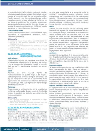 SISTEMA CARDIOVASCULAR



   la natremia. Potencia los efectos tóxicos de los digi-                en una sola toma diaria, y se aumenta hasta 50
   tálicos por depleción de potasio. Potencia la ototo-                  mg/día.3,4 Hiperaldosteronismo primario, como
   xicidad y nefrotoxicidad de los aminoglucósidos.                      coadyuvante del tratamiento de la hipertensión
   Puede competir con los anticoagulantes orales,                        arterial. Edemas refractarios con componente de
   hipoglucemiantes orales, salicilato y clofibrato en                   hiperaldosteronismo secundario (cirrosis, insufi-
   sus sitios de unión con las proteínas sanguíneas,                     ciencia cardíaca y síndrome nefrótico), actúa en
   aumentando la concentración de estas drogas en                        forma sinérgica con las tiazidas.
   sangre. El uso concomitante con clofibrato puede                      Dosis
   aumentar el efecto de ambos fármacos.                                 Adultos, vía oral: se inicia con 25 a 100 mg (dosis
   Contraindicaciones                                                    máximas 400 mg/día). Se puede administrar en una
   Estados de hipotensión, shock, hiponatremia, hipo-                    sola toma por la larga vida media de su metabolito
   potasemia e hipocalcemia. Diabetes. Gota.                             activo. Se debe iniciar con una dosis baja 25 a 100
   Embarazo y lactancia.                                                 mg/día. La dosis máxima recomendada es 400
   Bibliografía                                                          mg/día.2 De todas maneras esta dosis se torna difícil
   1. Brate C et al. Diuretic therapy. N Eng J Med 1998;339:387-94       de tolerar. Se debe pesar diariamente al paciente,
   2. Orth et al. The Neprhotic syndrome. N Eng J Med                    una pérdida de peso de 1 a 2 kg por día si hay edema
      1998;338:1202-1211.                                                puede ser apropiada. Si no hay edema no se debe
   3. Kramer B et al. Diuretic treatment and resistence. Am J Med
      1999;106:90-96
                                                                         perder más de 0,2 a 0,5 kg/día.2 Ante falta de res-
   4. Mardi G et al. The Treatment of Heart Failure. Arch Int Med        puesta se puede combinar con Furosemida.1 Niños: 3
      2001;161:342-52                                                    mg/kg/día en dosis separadas.
                                                                         Acciones
   02.03.07.04. AMILORIDA +                                              Antagonista competitivo de la aldosterona (ahorra-
                HIDROCLOROTIAZIDA                                        dor de potasio aldosterona-dependiente). Actúa en
   Indicaciones                                                          el túbulo distal del nefrón, impidiendo el intercam-
   Hipertensión arterial, se considera una droga de                      bio sodio-potasio dependiente de la acción de la
   primera línea sobre todo en el anciano. La asocia-                    aldosterona.
   ción se ha mostrado efectiva en reducir la mortali-
                                                                         Farmacocinética
   dad por ACV y cardiopatía isquémica en ancia-
                                                                         Se absorbe bien por vía oral con una biodisponibi-
   nos.1,2
                                                                         lidad aproximada de 65%. Tiene un rápido y
   Dosis                                                                 amplio metabolismo hepático. La vida media de
   Adultos,    vía    oral:   12,5-25   mg/día    de                     espironolactona es de alrededor de 1,5 horas. Su
   Hidroclorotiazida, se puede llegar a 50 mg/día.                       metabolito activo la canrenona, tiene alta unión a
   Cada comprimido contiene 5 mg de amilorida y 50                       proteínas y una vida media de 16,5 horas que pro-
   mg de hidroclorotiazida. En el tratamiento de la                      longa sus efectos. El comienzo de acción de la espi-
   hipertensión se obtienen los máximos beneficios                       ronolactona es relativamente lento y su efecto
   con dosis bajas 12,5 a 25 mg/día con menor riesgo                     máximo no ocurre hasta los 2 a 3 días.
   de efectos colaterales.
                                                                         Efectos adversos - Precauciones
   Acciones                                                              La hiperpotasemia es el efecto adverso más grave y
   Estas drogas se utilizan juntas en la terapéutica                     puede ser precipitada por alta ingesta de potasio o
   en forma prolongada; de este modo la Amilorida                        disfunción renal.
   impide la pérdida de potasio que determina la                         Puede producir ginecomastia, la cual es más fre-
   hidroclorotiazida.                                                    cuente con dosis superiores a 100 mg/día. Puede
   Bibliografía                                                          ocasionar trastornos menstruales y tensión mama-
   1. MRC working PartyTreatment of Hypertension in Older                ria en mujeres. También se ha informado de altera-
      adults. BMJ 1992;304:405-12                                        ciones gastrointestinales, erupciones cutáneas y
   2. Dalhof L. et al. Morbidity and mortality in Swedish trial in old
      patients with Hypertension. Lancet 1991;338:1281-85                agranulocitosis.
                                                                         Interacciones
   02.03.07.05. ESPIRONOLACTONA                                          La aspirina antagoniza la acción natriurética de la
   Indicaciones                                                          espironolactona por reducir la secreción túbulo-
   Síndrome ascítico-edematoso, se considera la droga                    renal de la canrenona. El uso concomitante con
   de elección1,2 .Insuficiencia cardíaca, reduce la mor-                inhibidores de la convertasa o betabloqueantes
   talidad. Los pacientes con insuficiencia cardíaca                     puede aumentar el riesgo de hiperpotasemia.
   grado III-IV, por disfunción sistólica deben recibir                  La espironolactona es antagonizada por corticoi-
   espironolactona en dosis bajas. Se inicia con 25 mg                   des, ACTH, estrógenos y AINEs
                                     Disponible en: http://www.femeba.org.ar/fundacion/


METABUSCADOR              BUSCAR                     IMPRIMIR               AYUDA                   INDICE             31
 