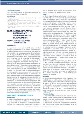 SISTEMA CARDIOVASCULAR



   Contraindicaciones                                                 patías, durante la circulación extracorpórea en la
   Está contraindicada en la insuficiencia renal o en                 cirugía cardíaca y en la hemodiálisis renal.
   pacientes con hiperpotasemia.                                      Dosis
   Bibliografía                                                       La dosis dependerá de la indicación, (tratamiento
   1. Runyon B Care of patients with ascitis. N Eng J Med             o profilaxis). Para el tratamiento de tromboembo-
      1994;330: 337-44                                                lismo o trombosis venosa profunda con elevado
   2. Kridge J. Portal hypertension. BMJ 2001;322:416-20
   3. Pitt. The effect of spironolactone on morbility and mortality
                                                                      riesgo de embolia, el objetivo terapéutico será tra-
      in patients with severe heart failure. N Eng J Med              tar el evento actual y evitar su progresión y com-
      1999;341:709-717                                                plicaciones. Esto se logra llevando el tiempo par-
   4. Margo K. Spironolactone in left Heart failure. Am Phys 2001;    cial de tromboplastina activada (TPTa) a 1,5 a 2,5
      648:1393-99
                                                                      veces respecto a su valor normal, durante cinco a
                                                                      diez días de tratamiento endovenoso, pudiéndose
   02.04. ANTICOAGULANTES,                                            luego continuar la administración por otras vías
          PROTAMINA Y                                                 y/u con otros anticoagulantes.3 En adultos se reco-
          ANTIAGREGANTES                                              mienda iniciar el tratamiento con 80U/kg en bolo,
                                                                      seguidos de 0,3U/kg/minuto en dextrosa al 5%, o
          PLAQUETARIOS                                                solución isotónica de ClNa. En niños la dosis inicial
                                                                      recomendada es de 50 a 75 U/Kg, y dosis de man-
   02.04.01. ANTICOAGULANTES
                                                                      tenimiento de 0,3 U/kg/minuto.4 En infantes de
             PARENTERALES                                             menos de 1 año, debido a un mayor volumen de
   HEPARINAS                                                          distribución y una tasa de clearance más elevada,
                                                                      se necesitan mayores dosis para mantener la con-
   La heparina es un mucopolisacárido cuya actividad
                                                                      centración de heparina deseada5. Es así que las
   biológica radica en inducir un cambio conformacional
                                                                      dosis de mantenimiento recomendada es de 0.16 a
   en la antitrombina III transformando su sitio activo en
                                                                      0.40 U/kg/min en infusión continua. Cuando la
   más accesible a las proteasas, catalizando así la inhibi-
                                                                      indicación es la trombosis venosa profunda, la vía
   ción de algunos factores de la coagulación, principal-
                                                                      subcutánea puede también utilizarse en dosis de
   mente de la trombina y/o factor X (dependiendo del
                                                                      15.000 unidades cada 12 horas o bien 10.000 uni-
   peso molecular de la molécula de heparina).1,2
                                                                      dades cada 8 horas.
   Antitrombina III inhibe a la trombina en presencia de
                                                                        Si la indicación es la profilaxis, las dosis son de
   heparina, origen del mecanismo anticoagulante. La
                                                                      10.000 a 20.000 unidades diarias por vía subcutá-
   heparina es un fármaco eficaz para el tratamiento de
                                                                      nea, dos o tres veces/día hasta que el factor de ries-
   la trombosis venosa y el tromboembolismo pulmonar
                                                                      go haya desaparecido. En cirugías se recomienda
   así como para la profilaxis de estas patologías u otras
                                                                      aplicar una dosis de 5.000 U en forma subcutánea 2
   como coronariopatías, cirugías e inmovilización pro-
                                                                      horas antes de la cirugía y luego de 8 horas poste-
   longada. Esta droga es capaz de iniciar rápidamente
                                                                      riores a la intervención, comenzar con aplicaciones
   la anticoagulación aunque su duración de acción es
                                                                      de la misma dosis cada 8 u 12 horas hasta que el
   corta. Pueden clasificarse según su estructura, en
                                                                      paciente se movilice.
   heparinas estándares o no fraccionadas (sódica y cál-
   cica) y heparinas de bajo peso molecular (HBPM). En                Acciones
   términos generales, ambos grupos poseen eficacia                   La acción farmacológica de la heparina sódica está
   similar para las indicaciones de anticoagulación más               mediada por su habilidad de unirse a la antitrom-
   comunes, mientras que las diferencias fundamentales                bina III (AT III) y catalizar su actividad anticoagulan-
   entre estos dos grupos se encuentran en la farmacoci-              te. La AT III regula naturalmente la coagulación
   nética, farmacodinamia, el monitoreo y el costo. Las               inhibiendo los factores de la coagulación activados
   HBPM poseen una acción más prolongada, no requie-                  que tengan en sus centros enzimáticos residuos de
   ren dosis de carga, pueden administrarse una sola vez              serina (factores II, IX, X, XII). La unión de AT III con
   al día; no obstante, su costo es actualmente varias                heparina acelera su reacción con éstos en unas
   veces mayor a dosis equipotentes.                                  1000 veces.1
                                                                      Farmacocinética
   02.04.01.01. HEPARINA SODICA                                       La heparina sódica interactúa con proteínas, pla-
   Indicaciones                                                       quetas, células endoteliales, etc, generando un cle-
   La heparina sódica pertenece al grupo de las hepa-                 arance inicial que hace necesario comenzar la tera-
   rinas no fraccionadas. Es utilizada en el tratamien-               péutica con una dosis de carga.
   to y profilaxis de trombosis, tromboembolismo,                     Su depuración es múltiple: sistema retículoendote-
   coagulación intravascular diseminada, coronario-                   lial, metabolismo hepático y eliminación renal en
                                   Disponible en: http://www.femeba.org.ar/fundacion/


METABUSCADOR             BUSCAR                    IMPRIMIR              AYUDA                    INDICE              32
 