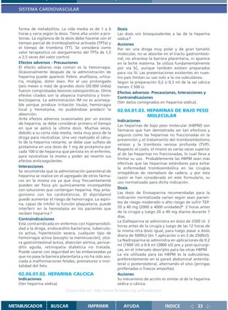SISTEMA CARDIOVASCULAR



   forma de metabolitos. La vida media es de 1 a 6           Dosis
   horas y varía según la dosis. Tiene alta unión a pro-     Las dosis son bioequivalentes a las de la heparina
   teínas. La vigilancia de la dosis debe hacerse con el     sódica.6
   tiempo parcial de tromboplastina activada (TPTa) y        Acciones
   el tiempo de trombina (TT). Se considera como             Por ser una droga muy polar y de gran tamaño
   valor terapéutico un alargamiento del TPTa de 1,5         molecular, no se absorbe en el tracto gastrointesti-
   a 2,5 veces del valor control.                            nal, no atraviesa la barrera placentaria, ni aparece
   Efectos adversos - Precauciones                           en la leche materna. Se utiliza fundamentalmente
   El efecto adverso más común es la hemorragia.             por vía SC, aunque también existen preparados
   Ocasionalmente después de la administración de            para vía IV. Las presentaciones existentes en nues-
   heparina puede aparecer fiebre, anafilaxia, urtica-       tro país limitan su uso solo a la vía subcutánea.
   ria, mialgias, dolor óseo. Por el uso prolongado          Según la preparación 0,2 ó 0,3 ml de la sal cálcica
   (seis meses o más) de grandes dosis (20.000 U/día)        tienen 7.500 U.
   fueron comprobadas lesiones osteoporóticas. Otros         Efectos adversos- Precauciones, Interacciones y
   efectos citados son la alopecia transitoria y trom-
                                                             Contraindicaciones
   bocitopenia. La administración IM no es aconseja-
                                                             (Ver datos consignados en heparina sódica).
   ble porque produce irritación tisular, hemorragia
   local y hematoma, no pudiéndose predecir la               02.04.01.03. HEPARINAS DE BAJO PESO
   absorción.                                                             MOLECULAR
   Ante efectos adversos ocasionados por un exceso
                                                             Indicaciones
   de heparina, se debe considerar primero el tiempo
                                                             Las heparinas de bajo peso molecular (HBPM) son
   en que se aplicó la última dosis. Muchas veces,
                                                             fármacos que han demostrado ser tan efectivos y
   debido a su corta vida media, resta muy poco de la
                                                             seguros como las heparinas no fraccionadas en la
   droga para neutralizar. Una vez realizado el cálcu-
                                                             prevención y el tratamiento del tromboembolismo
   lo de la heparina restante, se debe usar sulfato de
                                                             venoso y la trombosis venosa profunda (TVP).
   protamina en una dosis de 1 mg de protamina por
                                                             Respecto al costo, el mismo es varias veces superior
   cada 100 U de heparina que persista en el enfermo,
                                                             al de las heparinas no fraccionadas, lo cual lleva a
   para neutralizar la misma y poder así revertir sus
                                                             limitar su uso. Probablemente las HBPM sean más
   efectos anticoagulantes.
                                                             efectivas que las heparinas estándares para evitar
   Interacciones                                             la enfermedad tromboembólica en las cirugías
   Se recomienda que la administración parenteral de         ortopédicas de reemplazo de cadera, y por esta
   heparina se realice sin el agregado de otros fárma-       razón se han considerado en este formulario, su
   cos en la misma vía ya que muy frecuentemente             uso normatizado para dicha indicación.
   pueden ser física y/o químicamente incompatible
   con soluciones que contengan heparina. Hay anta-
                                                             Dosis
   gonismo con los cardiotónicos. El dipiridamol             Las dosis de Enoxaparina recomendadas para la
   puede aumentar el riesgo de hemorragia. La aspiri-        indicación normatizada varían según sean pacien-
   na, capaz de inhibir la función plaquetaria, puede        tes de riesgo moderado o alto riesgo de sufrir TEP:
   interferir en la hemostasia en los pacientes que          20 a 40 mg (2000 a 4000 unidades)4 2 horas antes
   reciben heparina.2                                        de la cirugía y luego 20 a 40 mg diarios durante 7
                                                             días.
   Contraindicaciones
                                                             La Dalteparina se administra en dosis de 2500 UI 2
   Está contraindicada en enfermos con hipersensibili-
                                                             horas antes de la cirugía y luego de las 12 horas de
   dad a la droga, endocarditis bacteriana, tuberculo-
                                                             la misma otra dosis igual, para luego pasar a dosis
   sis activa, hipertensión severa, cualquier tipo de
                                                             diaria de 5000UI (en 1 aplicación o en 2 de 2500UI).
   hemorragia activa (excepto la menstruación), úlce-
                                                             La Nadroparina se administra en aplicaciones de 0.2
   ra gastrointestinal activa, disección aórtica, pericar-
                                                             ml (1900 UI) a 0.4 ml (3800 UI) pre y post-quirúrgi-
   ditis aguda, retinopatía diabética no tratada.
                                                             cas, en el intervalo descripto para las otras HBPM.
   Puede usarse con seguridad en las embarazadas ya
                                                             La vía utilizada para las HBPM es la subcutánea,
   que no pasa la barrera placentaria y no ha sido aso-
                                                             preferentemente en la pared abdominal anterola-
   ciada a malformaciones fetales, prematurez o mor-
                                                             teral o posterolateral, alternando el sitio (jeringas
   talidad del feto.
                                                             prellenadas o frascos ampollas)
   02.04.01.02. HEPARINA CALCICA                             Acciones
   Indicaciones                                              Su mecanismo de acción es similar al de la heparina
   (Ver heparina sódica).                                    sódica o cálcica.
                               Disponible en: http://www.femeba.org.ar/fundacion/


METABUSCADOR          BUSCAR                IMPRIMIR            AYUDA                   INDICE             33
 