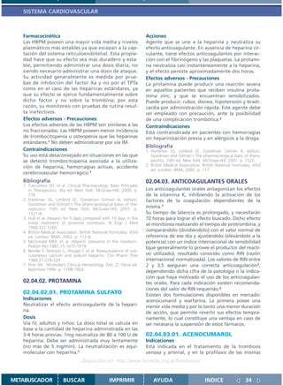 SISTEMA CARDIOVASCULAR



   Farmacocinética                                                    Acciones
   Las HBPM poseen una mayor vida media y niveles                     Agente que se une a la heparina y neutraliza su
   plasmáticos más estables ya que escapan a la cap-                  efecto anticoagulante. En ausencia de heparina cir-
   tación del sistema reticuloendotelial. Esta propie-                culante, tiene efectos anticoagulantes por interac-
   dad hace que su efecto sea más duradero y esta-                    ción con el fibrinógeno y las plaquetas. La protami-
   ble, permitiendo administrar una dosis diaria, no                  na neutraliza casi instantáneamente a la heparina,
   siendo necesario administrar una dosis de ataque.                  y el efecto persiste aproximadamente dos horas.
   Su actividad generalmente es medida por prue-                      Efectos adversos - Precauciones
   bas de inhibición del factor Xa y no por el TPTa                   La protamina puede producir una reacción severa
   como en el caso de las heparinas estándares, ya                    en aquellos pacientes que reciben insulina prota-
   que su efecto se ejerce fundamentalmente sobre                     mina zinc, y que se encuentran sensibilizados.
   dicho factor y no sobre la trombina; por esta                      Puede producir: rubor, disnea, hipotensión y bradi-
   razón, su monitoreo con pruebas de rutina resul-                   cardia por administración rápida. Este agente debe
   ta inefectivos.                                                    ser empleado con precaución, ante la posibilidad
   Efectos adversos - Precauciones                                    de una complicación trombótica.2
   Los efectos adversos de las HBPM son similares a las               Contraindicaciones
   no fraccionadas. Las HBPM poseen menor incidencia                  Está contraindicada en pacientes con hemorragias
   de trombocitopenia u osteopenia que las heparinas                  sin heparinización previa y en alérgicos a la droga.
   estándares.7 No deben administrarse por vía IM.
                                                                      Bibliografía
   Contraindicaciones                                                 1. Hardman JG, Limbird LE, Goodman Gilman A, editors.
   Su uso está desaconsejado en situaciones en las que                   Goodman and Gilman´s The pharmacological basis of thera-
   se detectó trombocitopenia asociada a la utiliza-                     peutics. 10th ed. New York: McGraw-Hill; 2001. p. 1525.
   ción de heparina, hemorragias activas, accidente                   2. British Medical Association. British National Formulary. 43rd
                                                                         ed. London: BMA; 2002. p. 117.
   cerebrovascular hemorrágico.7
   Bibliografía                                                       02.04.03. ANTICOAGULANTES ORALES
   1. Carruthers SG, et al. Clinical Pharmacology: Basic Principles
      in Therapeutics. 4ta ed. New York: McGraw-Hill, 2000. p.        Los anticoagulantes orales antagonizan los efectos
      776.                                                            de la vitamina K, inhibiendo la activación de los
   2. Hardman JG, Limbird LE, Goodman Gilman A, editors.              factores de la coagulación dependientes de la
      Goodman and Gilman´s The pharmacological basis of the-
      rapeutics. 10th ed. New York: McGraw-Hill; 2001. p.
                                                                      misma.1
      1521-6.                                                         Su tiempo de latencia es prolongado, y necesitarán
   3. Hull et al. Heparin for 5 days compared with 10 days in the     72 horas para lograr el efecto buscado. Dicho efecto
      initial treatment of proximal trombosis. N Engl J Med           se monitorea realizando el tiempo de protrombina, y
      1990;322:1260.
   4. British Medical Association. British National Formulary. 43rd   comparándolo (dividiéndolo) con el valor normal de
      ed. London: BMA; 2002. p. 112-4.                                referencia de ese día y ajustándolo (elevándolo a la
   5. McDonald MM, et al. Heparin clearance in the newborn.           potencia) con un índice internacional de sensibilidad
      Pediatr Res 1981;15:1015-1018                                   (que generalmente lo provee el productor del reacti-
   6. Bender F, Aronson L, Hougie C et al: Bioequivalence of sub-
      cutaneous calcium and sodium heparins. Clin Pharm Ther          vo utilizado), resultado conocido como RIN (razón
      1980;27:224-229                                                 internacional normatizada). Los valores de RIN entre
   7. Pine JW. Wintrobe’s Clinical Hematology. (Vol. 2) 10ma ed.      2 y 3,5 aseguran una correcta anticoagulación1,
      Baltimore:1999. p. 1798-1803.                                   dependiendo dicha cifra de la patología o la indica-
                                                                      ción que haya motivado el uso de los anticoagulan-
   02.04.02. PROTAMINA                                                tes orales. Para cada indicación existen recomenda-
                                                                      ciones del valor de RIN requerido.2
   02.04.02.01. PROTAMINA SULFATO                                     Existen dos formulaciones disponibles en mercado:
   Indicaciones                                                       acenocumarol y warfarina. La primera posee una
   Neutralizar el efecto anticoagulante de la hepari-                 menor vida media y por lo tanto una menor duración
   na.                                                                de acción, que permite revertir sus efectos tempra-
   Dosis                                                              namente, lo cual constituye una ventaja en caso de
   Vía IV, adultos y niños: La dosis total se calcula en              ser necesaria la suspensión de estos fármacos.
   base a la cantidad de heparina administrada en las
   3-4 horas previas. 1mg neutraliza de 80 a 100 U de                 02.04.03.01. ACENOCUMAROL
   heparina. Debe ser administrada muy lentamente                     Indicaciones
   (no más de 5 mg/min). La neutralización es equi-                   Está indicada en el tratamiento de la trombosis
   molecular con heparina.1                                           venosa y arterial, y en la profilaxis de las mismas
                                   Disponible en: http://www.femeba.org.ar/fundacion/


METABUSCADOR             BUSCAR                    IMPRIMIR               AYUDA                        INDICE                34
 