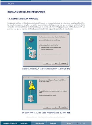 AYUDA



   INSTALACION DEL METABUSCADOR


   1.1. INSTALACIÓN PARA WINDOWS

   Para poder utilizar el MetaBuscador bajo Windows, es necesario instalar previamente Java Web Start 1.x.
   La instalación es muy simple, y se activa automáticamente la primera vez que se intenta utilizarlo. Para
   consultar como se utiliza el MetaBuscador, ver el punto 2.2. ¿Cómo hago para usar el MetaBuscador?. La
   primera vez que se ingrese al MetaBuscador se abrirá la siguiente pantalla de instalación.




                       EN ESTA PANTALLA SE DEBE PRESIONAR EL BOTON OK




                      EN ESTA PANTALLA SE DEBE PRESIONAR EL BOTON YES

                            Disponible en: http://www.femeba.org.ar/fundacion/


METABUSCADOR        BUSCAR              IMPRIMIR            AYUDA                 INDICE             2
 