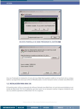 AYUDA




                       EN ESTA PANTALLA SE DEBE PRESIONAR EL BOTÓN NO




   Una vez finalizada la instalación el icono de Java Web Start quedará visible en el escritorio de su compu-
   tadora. Las siguientes veces que utilice el MetaBuscador, no será necesario volver a instalar Java Web Start.

   1.2. INSTALACIÓN PARA MAC OS

   El SuperBuscador utiliza un paquete de software llamado Java Web Start, el cual viene preinstalado en ver-
   siones de Macintosh 10.1.X en adelante, por esta razon no es necesario realizar ninguna instalación pre-
   via si su sistema operativo es Macintosh 10.1.X o superior.




                             Disponible en: http://www.femeba.org.ar/fundacion/


METABUSCADOR         BUSCAR               IMPRIMIR            AYUDA                   INDICE             4
 