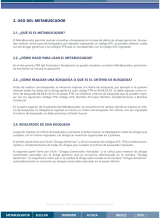 2. USO DEL METABUSCADOR


   2.1. ¿QUÉ ES EL METABUSCADOR?

   El MetaBuscador permite realizar consultas o búsquedas en la base de datos de drogas genéricas. Se pue-
   den realizar varios tipos de búsquedas, por ejemplo ingresando un código ATC, se pueden obtener cuales
   son las drogas genéricas y los códigos FTN que se corresponden con el código ATC ingresado.



   2.2. ¿CÓMO HAGO PARA USAR EL METABUSCADOR?

   En el documento PDF del Formulario Terapéutico se puede vizualizar un botón MetaBuscador, presionan-
   do ese botón se iniciará la aplicación



   2.3. ¿CÓMO REALIZAR UNA BÚSQUEDA O QUÉ ES EL CRITERIO DE BUSQUEDA?

   Antes de realizar una búsqueda, es necesario ingresar el criterio de búsqueda, por ejemplo si se quieren
   obtener todos los datos de la droga genérica cuyo código FTN es 06.04.01.03. se debe ingresar como cri-
   terio de búsqueda 06.04.01.03 en el campo FTN. Los distintos criterios de búsqueda que se pueden ingre-
   sar son los siguientes: Código FTN, Código ATC, Nombre Principal, Nombre Complementario o Nombre
   Comercial.

   En la parte superior de la pantalla del MetaBuscador, se encuentran los campos donde se ingresa el crite-
   rio de búsqueda. Es obligatorio ingresar al menos un criterio de búsqueda. Por último una vez ingresado
   el criterio de búsqueda, se debe presionar el botón buscar



   2.4. RESULTADOS DE UNA BÚSQUEDA

   Luego de ingresar el criterio de búsqueda y presionar el botón buscar, se desplegarán todas las drogas que
   cumplan con el criterio ingresado. Las drogas se muestran organizadas en 2 paneles.

   El primer panel tiene por título “Drogas Genéricas” y allí se muestran los códigos ATC, FTN y nombres prin-
   cipales y complementarios de todas las drogas que cumplan el criterio de búsqueda ingresado.

   El segundo panel tiene por título “Drogas Comerciales Asociadas” y se utiliza para mostrar las drogas
   comerciales asociadas con la droga genérica que se encuentra seleccionada en la ventana “Drogas
   Genéricas”. Es importante notar que si se cambia la droga seleccionada en la ventana “Drogas Genéricas”
   automáticamente se muestran sus drogas comerciales asociadas en el panel inferior.




                             Disponible en: http://www.femeba.org.ar/fundacion/


METABUSCADOR        BUSCAR               IMPRIMIR            AYUDA                   INDICE          XXIV
 