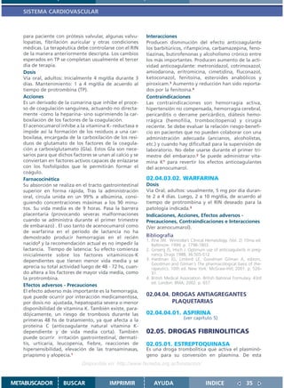SISTEMA CARDIOVASCULAR



   para paciente con prótesis valvular, algunas valvu-      Interacciones
   lopatías, fibrilación auricular y otras condiciones      Producen disminución del efecto anticoagulante
   médicas. La terapéutica debe controlarse con el RIN      los barbitúricos, rifampicina, carbamazepina, feno-
   de la manera anteriormente descripta. Los cambios        tiazinas, butirofenonas y alcoholismo crónico entre
   esperados en TP se completan usualmente el tercer        los más importantes. Producen aumento de la acti-
   día de terapia.                                          vidad anticoagulante: metronidazol, cotrimoxazol,
   Dosis                                                    amiodarona, eritromicina, cimetidina, fluconazol,
   Vía oral, adultos: Inicialmente 4 mg/día durante 3       ketoconazol, fenitoína, esteroides anabólicos y
   días. Mantenimiento: 1 a 4 mg/día de acuerdo al          piroxicam.3 Aumento y reducción han sido reporta-
   tiempo de protrombina (TP).                              dos por la fenitoína.4
   Acciones                                                 Contraindicaciones
   Es un derivado de la cumarina que inhibe el proce-       Las contraindicaciones son hemorragia activa,
   so de coagulación sanguínea, actuando no directa-        hipertensión no compensada, hemorragia cerebral,
   mente -como la heparina- sino suprimiendo la car-        pericarditis o derrame pericárdico, diátesis hemo-
   boxilación de los factores de la coagulación.            rrágica (hemofilia, trombocitopenia) y cirugía
   El acenocumarol inhibe a la vitamina K- reductasa e      reciente. Se debe evaluar la relación riesgo-benefi-
   impide así la formación de los residuos a una car-       cio en pacientes que no pueden colaborar con una
   boxilasa, encargada de la carboxilación de los resi-     administración adecuada (ancianos, alcoholistas,
   duos de glutamato de los factores de la coagula-         etc.) y cuando hay dificultad para la supervisión de
   ción a carboxiglutamato (Gla). Estos Gla son nece-       laboratorio. No debe usarse durante el primer tri-
   sarios para que dichos factores se unan al calcio y se   mestre del embarazo.2 Se puede administrar vita-
   conviertan en factores activos capaces de enlazarse      mina K1 para revertir los efectos anticoagulantes
   con los fosfolípidos que le permitirán formar el         del acenocumarol.
   coágulo.
   Farnacocinética                                          02.04.03.02. WARFARINA
   Su absorción se realiza en el tracto gastrointestinal    Dosis
   superior en forma rápida, Tras la administración         Vía Oral, adultos: usualmente, 5 mg por día duran-
   oral, circula unida en un 99% a albúmina, consi-         te 2 a 4 días. Luego, 2 a 10 mg/día, de acuerdo al
   guiendo concentraciones máximas a los 90 minu-           tiempo de protrombina y el RIN deseado para la
   tos. Su vida media es de 9 horas. Pasa la barrera        patología indicada.3
   placentaria (provocando severas malformaciones           Indicaciones, Acciones, Efectos adversos -
   cuando se administra durante el primer trimestre         Precauciones, Contraindicaciones e Interacciones
   de embarazo) . El uso tanto de acenocumarol como         (Ver acenocumarol).
   de warfarina en el período de lactancia no ha
   demostrado producir hemorragias en el recién             Bibliografía
                                                            1. Pine JW. Wintrobe’s Clinical Hematology. (Vol. 2) 10ma ed.
   nacido2 y la recomendación actual es no impedir la          Baltimore: 1999. p. 1798-1803.
   lactancia. Tiempo de latencia: Su efecto comienza        2. Ginserg JS, Hisch J. Optimum use of anticoagulants in preg-
   inicialmente sobre los factores vitamínicos-K               nancy. Drugs 1988; 36:505-512
   dependientes que tienen menor vida media y se            3. Hardman JG, Limbird LE, Goodman Gilman A, editors.
                                                               Goodman and Gilman´s The pharmacological basis of the-
   aprecia su total actividad luego de 48 - 72 hs, cuan-       rapeutics. 10th ed. New York: McGraw-Hill; 2001. p. 526-
   do altera a los factores de mayor vida media, como          31.
   la protrombina.                                          4. British Medical Association. British National Formulary. 43rd
                                                               ed. London: BMA; 2002. p. 657
   Efectos adversos - Precauciones
   El efecto adverso más importante es la hemorragia,
   que puede ocurrir por interacción medicamentosa,         02.04.04. DROGAS ANTIAGREGANTES
   por dosis no ajustada, hepatopatía severa o menor                  PLAQUETARIAS
   disponibilidad de vitamina K. También existe, para-
   dójicamente, un riesgo de trombosis durante las          02.04.04.01. ASPIRINA
   primeras 48 hs de tratamiento, ya que afecta a la                            (ver capítulo 5)
   proteína C (anticoagulante natural vitamina K-
   dependiente y de vida media corta). También              02.05. DROGAS FIBRINOLITICAS
   puede ocurrir irritación gastrointestinal, dermati-
   tis, urticaria, leucopenia, fiebre, reacciones de        02.05.01. ESTREPTOQUINASA
   hipersensibilidad, elevación de las transaminasas,       Es una droga trombolítica que activa el plasminó-
   priapismo y alopecia.1                                   geno para su conversión en plasmina. De esta
                              Disponible en: http://www.femeba.org.ar/fundacion/


METABUSCADOR         BUSCAR                IMPRIMIR             AYUDA                        INDICE                35
 