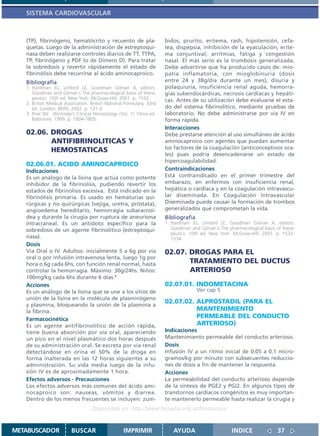 SISTEMA CARDIOVASCULAR



   (TP), fibrinógeno, hematócrito y recuento de pla-                  bidos, prurito, eritema, rash, hipotensión, cefa-
   quetas. Luego de la administración de estreptoqui-                 lea, dispepsia, inhibición de la eyaculación, erite-
   nasa deben realizarse controles diarios de TT, TTPA,               ma conjuntival, arritmias, fatiga y congestión
   TP, fibrinógeno y PDF (o de Dímero D). Para tratar                 nasal. El más serio es la trombosis generalizada.
   la sobredosis y revertir rápidamente el estado de                  Debe advertirse que ha producido casos de: mio-
   fibrinólisis debe recurrirse al ácido aminocaproico.               patía inflamatoria, con mioglobinuria (dosis
   Bibliografía                                                       entre 24 y 38g/día durante un mes), disuria y
   1. Hardman JG, Limbird LE, Goodman Gilman A, editors.              polaquiuria, insuficiencia renal aguda, hemorra-
      Goodman and Gilman´s The pharmacological basis of thera-        gias subendocárdicas, necrosis cardíacas y hepáti-
      peutics. 10th ed. New York: McGraw-Hill; 2001. p. 1532.         cas. Antes de su utilización debe evaluarse el esta-
   2. British Medical Association. British National Formulary. 43rd
      ed. London: BMA; 2002. p. 121-2                                 do del sistema fibrinolítico, mediante pruebas de
   3. Pine JW. Wintrobe’s Clinical Hematology (Vol. 1) 10ma ed.       laboratorio. No debe administrarse por vía IV en
      Baltimore: 1999. p. 1804-1805.                                  forma rápida.
                                                                      Interacciones
   02.06. DROGAS                                                      Debe prestarse atención al uso simultáneo de ácido
          ANTIFIBRINOLITICAS Y                                        aminocaproico con agentes que puedan aumentar
          HEMOSTATICAS                                                los factores de la coagulación (anticonceptivos ora-
                                                                      les) pues podría desencadenarse un estado de
                                                                      hipercoagulabilidad.
   02.06.01. ACIDO AMINOCAPROICO
   Indicaciones                                                       Contraindicaciones
   Es un análogo de la lisina que actúa como potente                  Está contraindicado en el primer trimestre del
   inhibidor de la fibrinolisis, pudiendo revertir los                embarazo, en enfermos con insuficiencia renal,
   estados de fibrinolisis excesiva. Está indicado en la              hepática o cardíaca y en la coagulación intravascu-
   fibrinólisis primaria. Es usado en hematurias qui-                 lar diseminada. En Coagulación Intravascular
   rúrgicas y no quirúrgicas (vejiga, uretra, próstata),              Diseminada puede causar la formación de trombos
   angioedema hereditario, hemorragia subaracnoi-                     generalizados que comprometan la vida.
   dea y durante la cirugía por ruptura de aneurisma                  Bibliografía
   intracraneal. Es un antídoto específico para la                    1. Hardman JG, Limbird LE, Goodman Gilman A, editors.
   sobredosis de un agente fibrinolítico (estreptoqui-                   Goodman and Gilman´s The pharmacological basis of thera-
                                                                         peutics. 10th ed. New York: McGraw-Hill; 2001. p. 1533-
   nasa).                                                                1534.
   Dosis
   Vía Oral o IV. Adultos: inicialmente 5 a 6g por vía                02.07. DROGAS PARA EL
   oral o por infusión intravenosa lenta, luego 1g por
   hora o 6g cada 6hs, con función renal normal, hasta                       TRATAMIENTO DEL DUCTUS
   controlar la hemorragia. Máximo: 30g/24hs. Niños:                         ARTERIOSO
   100mg/kg cada 6hs durante 6 días.1
   Acciones                                                           02.07.01. INDOMETACINA
   Es un análogo de la lisina que se une a los sitios de                             Ver cap 5
   unión de la lisina en la molécula de plasminógeno
   y plasmina, bloqueando la unión de la plasmina a
                                                                      02.07.02. ALPROSTADIL (PARA EL
   la fibrina.                                                                  MANTENIMIENTO
   Farmacocinética
                                                                                PERMEABLE DEL CONDUCTO
   Es un agente antifibrinolítico de acción rápida,                             ARTERIOSO)
   tiene buena absorción por vía oral, apareciendo                    Indicaciones
   un pico en el nivel plasmático dos horas después                   Mantenimiento permeable del conducto arterioso.
   de su administración oral. Se excreta por vía renal                Dosis
   detectándose en orina el 50% de la droga en                        Infusión IV a un ritmo inicial de 0.05 a 0.1 micro-
   forma inalterada en las 12 horas siguientes a su                   gramos/kg por minuto con subsecuentes reduccio-
   administración. Su vida media luego de la infu-                    nes de dosis a fin de mantener la respuesta.
   sión IV es de aproximadamente 1 hora.                              Acciones
   Efectos adversos - Precauciones                                    La permeabilidad del conducto arterioso depende
   Los efectos adversos más comunes del ácido ami-                    de la síntesis de PGE2 y PGI2. En algunos tipos de
   nocaproico son: nauseas, vómitos y diarrea.                        transtornos cardíacos congénitos es muy importan-
   Dentro de los menos frecuentes se incluyen: zum-                   te mantenerlo permeable hasta realizar la cirugía y
                                   Disponible en: http://www.femeba.org.ar/fundacion/


METABUSCADOR             BUSCAR                    IMPRIMIR              AYUDA                      INDICE               37
 