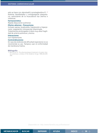 SISTEMA CARDIOVASCULAR



   esto se logra con alprostadil ó prostaglandina E1 .1
   Potente vasodilatador y antiagregante plaqueta-
   rio, estimulante de la musculatura lisa uterina e
   intestinal.
   Farmacocinética
   Rápida depuración pulmonar.
   Efectos adversos - Precauciones
   Incluyen apnea, bradicardia, hipotensión e hiperpi-
   rexia, coagulación intravascular diseminada.
   Tratamientos prolongados ó dosis muy altas fragili-
   dad de arteria pulmonar y ductus.
   Interacciones
   Con hipotensores.
   Contraindicaciones
   En caso de síndrome de dificultad respiratoria no se
   recomienda su uso. Tampoco usar en enfermedad
   de membrana hialina.

   Bibliografía
   1- Barst RJ et al. The pharmacological treatment of potent duc-
      tus arteriosus a review of the evidence Drugs 1989;38:249-
      266




                                   Disponible en: http://www.femeba.org.ar/fundacion/


METABUSCADOR            BUSCAR                    IMPRIMIR           AYUDA              INDICE   38
 