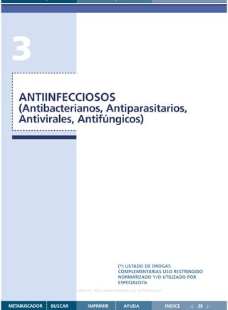 3
   ANTIINFECCIOSOS
   (Antibacterianos, Antiparasitarios,
   Antivirales, Antifúngicos)




                                               (*) LISTADO DE DROGAS
                                               COMPLEMENTARIAS USO RESTRINGIDO
                                               NORMATIZADO Y/O UTILIZADO POR
                                               ESPECIALISTA
                    Disponible en: http://www.femeba.org.ar/fundacion/


METABUSCADOR   BUSCAR          IMPRIMIR           AYUDA                  INDICE   39
 