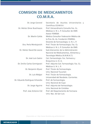 COMISION DE MEDICAMENTOS
                       CO.M.R.A.
                         Dr. Jorge Coronel       Secretario de Asuntos Universitarios y
                                                 Científicos CO.M.R.A
               Dr. Héctor Omar Buschiazzo        Prof. Extraordinario Consulto Fac. Cs.
                                                 Médicas U. N. L. P. Consultor de OMS
                                                 Asesor FEMEBA
                          Dr. Martín Cañás       Médico Consultor Federación Médica de
                                                 la Pcia. Bs. As. Fundación FEMEBA.
                                                 Docente de Farmacología. U. N. L. P.
                    Dra. Perla Mordujovich       Prof. Titular de Farmacología. Fac. Cs.
                                                 Médicas U. N. L. P. Consultor de OMS
                Dr. Héctor David De Leone        Sub-Interventor de la Administración
                                                 Nacional de Medicamentos, Alimentos y
                                                 Tecnología Médica (A.N.M.A.T.)
                        Dr. José Luis Castro     Cat. Farmacología. Fac. Farmacia y
                                                 Bioquímica U. B. A.
               Dr. Emilio Carlos Cermignani      Prof. Adjunto Cat. Farmacología. Fac. Cs.
                                                 Médicas U. N. L. P.
                       Dr. Benjamín Klyver       Prof. Titular de Farmacología.
                                                 Univ. Nacional Tucumán
                            Dr. Luis Malgor      Prof. Titular de Farmacología.
                                                 Universidad del Nordeste. Corrientes
         Dr. Eduardo Rodríguez Echandía          Prof. de Farmacología.
                                                 Univ. Nacional de Cuyo
                          Dr. Jorge Aguirre      Prof. Adjunto de Farmacología.
                                                 Univ. Nacional de Córdoba
                     Prof. Jose Antonio Cid      Prof. del Departamento de Farmacia
                                                 Univ. Nac. de San Luis




                        Disponible en: http://www.femeba.org.ar/fundacion/


METABUSCADOR
 