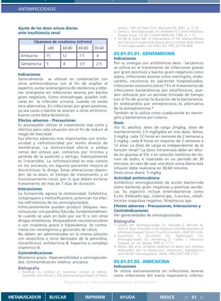 ANTIINFECCIOSOS



   Ajuste de las dosis únicas diarias                               peutics. 10th ed. New York: McGraw-Hill; 2001. p. 1173.
   ante insuficiencia renal                                      2. Lerner S, Aminoglycosides. En: Andriole VT. Current Infectious
                                                                    Disease drugs. 1st ed. Current Medicine; 1996. p. 1-12.
                                                                 3. Ali MZ & Goetz MB. A meta-analysis of the relative efficacy
             Clearance de creatinina (ml/min)                       and toxicity of single daily dosing versus multiple daily dosing
                                                                    of aminoglycosides. Clin Infect Dis 1997;24:796-809
                      >80       60-80     40-60      30-40
    Amikacina        15         12         7.5        4          03.01.01.01. GENTAMICINA
                                                                 Indicaciones
    Gentamicina      5          4          3.5        2.5        Por su sinergia con antibióticos beta - lactámicos
                                                                 se utiliza en el tratamiento de infecciones graves
                                                                 por gram positivos y bacilos gram negativos como
   Indicaciones
                                                                 sepsis, infecciones severas como meningitis, endo-
   Generalmente se utilizan en combinación con
                                                                 carditis, neumonía en pacientes hospitalizados,
   otros antimicrobianos con el fin de ampliar el
                                                                 infecciones osteoarticulares.2 En el tratamiento de
   espectro, evitar la emergencia de resistencia y obte-
                                                                 infecciones bacteriémicas por estafilococos, pue-
   ner sinergismo en infecciones severas por bacilos
                                                                 den utilizarse por un periodo limitado de tiempo
   gram negativos. Como monodrogas, pueden indi-
                                                                 con el fin de acortar la duración de la bacteriemia.
   carse en la infección urinaria, cuando no existe
                                                                 En endocarditis por estreptococos es alternativa
   otra alternativa. En infecciones por gram positivos,
                                                                 de la estreptomicina.3
   ya sea cocos o bacilos se asocian a otros antimicro-
                                                                 También se la utiliza como coadyuvante en menin-
   bianos como beta-lactámicos.
                                                                 gitis y bacteriemia por Listeria.
   Efectos adversos - Precauciones
                                                                 Dosis
   Es aconsejable utilizar el tratamiento más corto y
                                                                 Vía IV, adultos: dosis de carga 2mg/kg, dosis de
   efectivo para cada situación con el fin de reducir el
                                                                 mantenimiento 3-5 mg/kg/día en tres dosis. Niños:
   riesgo de toxicidad.
                                                                 3 mg/kg cada 12 horas en menores de 2 semanas y
   Sus efectos adversos mas importantes son ototo-
                                                                 2 mg/kg cada 8 horas en mayores de 2 semanas a
   xicidad y nefrotoxicidad por lesión directa de
                                                                 12 años. La dosis de carga es independiente de la
   membranas. La ototoxicidad afecta a ambas
                                                                 función renal.1 La dosis intravenosa debe ser dilui-
   ramas del octavo par, comienza por tinnitus y
                                                                 da en glucosa al 5% o en solución isotónica de clo-
   pérdida de la audición y vértigo, habitualmente
                                                                 ruro de sodio, e inyectada en un período de 30
   es irreversible. La nefrotoxicidad es más común
                                                                 minutos, en caso de usar una dosis única diaria esta
   en los ancianos; en algunos pacientes mejora al
                                                                 infusión debe realizarse en 30-60 minutos.
   discontinuar la droga. Estas alteraciones depen-
                                                                 Dosis única diaria: 5 mg/kg
   den de la dosis, el tiempo de tratamiento y el
   funcionamiento renal; por lo que deben evitarse               Actividad antimicrobiana
   tratamiento de más de 7 días de duración.                     Antibiótico aminoglucósido de acción bactericida
                                                                 sobre bacterias gram negativas y positivas aeróbi-
   Interacciones
                                                                 cas. Su espectro incluye enterobacterias como
   La furosemida agrava la ototoxicidad. Cefalotina,
                                                                 E.coli, Klebsiella spp., Listeria spp., S.aureus., estafi-
   ciclopropano y metoxifluorano, potencian los efec-
                                                                 lococos coagulasa negativo, Streptoccus spp.
   tos nefrotóxicos de los aminoglucósidos.
   Infrecuentemente pueden producir bloqueo neu-                 Efectos adversos - Precauciones, Interacciones y
   romuscular con parálisis fláccida, fundamentalmen-            ContraIndicaciones
   te cuando se usan en bolo por vía IV y con otras              Ver generalidades de aminoglucósidos.
   drogas anestésicas, bloqueadores neuromusculares              Bibliografía
   o con miastenia gravis o hipokalemia. Se contra-              1- Gilbert DN. Aminoglycosides. En: Mandell G, Bennett JE,
   rresta con neostigmina y gluconato de calcio.                    Dolin R. Basic Principles in the Diagnosis and Management of
                                                                    Infectious Diseases 5st ed. Churchil-Livinston; 2000:307-336.
   No deben ser administrados en la misma solución               2- Quintiliani    R,    Quintiliani     RJr,   Nightingale    CH.
   con ampicilina u otros derivados de la penicilina,               Aminoglycosides. En: Armstrong D, Cohen J. Infectious
   cloranfenicol, anfotericina B, heparina o complejo               Diseases.1st. ed. Mosby;1999. p. 7.7.7
   vitamínico B.                                                 3- Wilson WR, et al. Antibiotic treatment of adults with infective
                                                                    endocarditis due to streptococci, enterococci, staphylococci
   ContraIndicaciones                                               and HACEK microorganisms. JAMA 1995;274:1706-1173
   Miastenia gravis. Hipersensibilidad a aminoglucósi-
   dos. Contraindicacion relativa: ancianos.                     03.01.01.02. AMICACINA
   Bibliografía                                                  Indicaciones
   1. Hardman JG, Limbird LE, Goodman Gilman A, editors.         Se utiliza exclusivamente en infecciones severas
      Goodman and Gilman´s The pharmacological basis of thera-   como infecciones del tracto respiratorio inferior,
                                 Disponible en: http://www.femeba.org.ar/fundacion/


METABUSCADOR             BUSCAR                  IMPRIMIR            AYUDA                         INDICE                  41
 