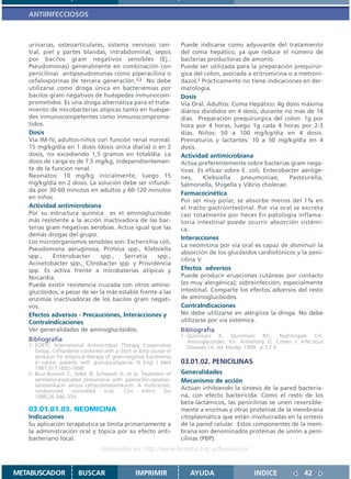 ANTIINFECCIOSOS



   urinarias, osteoarticulares, sistema nervioso cen-              Puede indicarse como adyuvante del tratamiento
   tral, piel y partes blandas, intrabdominal, sepsis              del coma hepático, ya que reduce el número de
   por bacilos gram negativos sensibles (Ej.:                      bacterias productoras de amonio.
   Pseudomonas) generalmente en combinación con                    Puede ser utilizada para la preparación prequirúr-
   penicilinas antipseudomonas como piperacilina o                 gica del colon, asociada a eritromicina o a metroni-
   cefalosporinas de tercera generación.1,2 No debe                dazol.1 Prácticamente no tiene indicaciones en der-
   utilizarse como droga única en bacteriemias por                 matología.
   bacilos gram negativos de huéspedes inmunocom-                  Dosis
   prometidos. Es una droga alternativa para el trata-             Vía Oral. Adultos: Coma Hepático: 4g dosis máxima
   miento de micobacterias atípicas tanto en huéspe-               diarios divididos en 4 dosis, durante no más de 14
   des inmunocompetentes como inmunocomprome-                      días. Preparación prequirúrgica del colon: 1g por
   tidos.                                                          hora por 4 horas, luego 1g cada 4 horas por 2-3
   Dosis                                                           días. Niños: 50 a 100 mg/kg/día en 4 dosis.
   Vía IM-IV, adultos-niños con función renal normal:              Prematuros y lactantes: 10 a 50 mg/kg/día en 4
   15 mg/kg/día en 1 dosis (dosis única diaria) o en 2             dosis.
   dosis, no excediendo 1,5 gramos en total/día. La                Actividad antimicrobiana
   dosis de carga es de 7.5 mg/kg, independientemen-               Actúa preferentemente sobre bacterias gram nega-
   te de la funcion renal.                                         tivas. Es eficaz sobre E. coli, Enterobacter aeróge-
   Neonatos: 10 mg/kg inicialmente, luego 15                       nes,      Klebsiella    pneumoniae,     Pasteurella,
   mg/kg/día en 2 dosis. La solución debe ser infundi-             Salmonella, Shigella y Vibrio cholerae.
   da por 30-60 minutos en adultos y 60-120 minutos
                                                                   Farmacocinética
   en niños.
                                                                   Por ser muy polar, se absorbe menos del 1% en
   Actividad antimicrobiana                                        el tracto gastrointestinal. Por vía oral se excreta
   Por su estructura química es el aminoglucósido                  casi totalmente por heces En patología inflama-
   más resistente a la acción inactivadora de las bac-             toria intestinal puede ocurrir absorción sistémi-
   terias gram negativas aerobias. Actúa igual que las             ca.
   demás drogas del grupo.
                                                                   Interacciones
   Los microorganismos sensibles son: Escherichia coli,
                                                                   La neomicina por vía oral es capaz de disminuir la
   Pseudomona aeruginosa, Proteus spp., Klebsiella
                                                                   absorción de los glucósidos cardiotónicos y la peni-
   spp.,     Enterobacter      spp.,   Serratia    spp.,
                                                                   cilina V.
   Acinetobacter spp., Citrobacter spp. y Providencia
   spp. Es activa frente a micobaterias atipicas y                 Efectos adversos
   Nocardia.                                                       Puede producir erupciones cutáneas por contacto
   Puede existir resistencia cruzada con otros amino-              (es muy alergénica); sobreinfección, especialmente
   glucósidos, a pesar de ser la más estable frente a las          intestinal. Comparte los efectos adversos del resto
   enzimas inactivadoras de los bacilos gram negati-               de aminoglucósidos.
   vos.                                                            ContraIndicaciones
   Efectos adversos - Precauciones, Interacciones y                No debe utilizarse en alérgicos la droga. No debe
   ContraIndicaciones                                              utilizarse por vía sistémica.
   Ver generalidades de aminoglucósidos.                           Bibliografía
                                                                   1. Quintiliani R, Quintiliani RJr., Nightingale CH.
   Bibliografía                                                       Aminoglycosides. En: Armstrong D, Cohen J. Infectious
   1- EORTC International Antimicrobial Therapy Cooperative           Diseases.1st. ed. Mosby; 1999. p.7.7.9.
      Group. Ceftazidime combined with a short or long course of
      amikacin for empirical therapy of gram-negative bacteremia
      in cancer patients with granulocytopenia. N Engl J Med       03.01.02. PENICILINAS
      1987;317:1692-1698
   2- Brun-Buisson C, Sollet JP, Schweich H, et al. Treatment of   Generalidades
      ventilator-associated pneumonia with piperacillin-tazobac-   Mecanismo de acción
      tam/amikacin versus ceftazidime/amikacin: A multicenter,
      randomized       controlled   trial.  Clin    Infect   Dis
                                                                   Actúan inhibiendo la síntesis de la pared bacteria-
      1998;26:346–354                                              na, con efecto bactericida. Como el resto de los
                                                                   beta-lactámicos, las penicilinas se unen reversible-
   03.01.01.03. NEOMICINA                                          mente a enzimas y otras proteínas de la membrana
   Indicaciones                                                    citoplasmática que están involucradas en la síntesis
   Su aplicación terapéutica se limita primariamente a             de la pared celular. Estos componentes de la mem-
   la administración oral y tópica por su efecto anti-             brana son denominados proteínas de unión a peni-
   bacteriano local.                                               cilinas (PBP).
                                  Disponible en: http://www.femeba.org.ar/fundacion/


METABUSCADOR            BUSCAR                  IMPRIMIR              AYUDA                    INDICE              42
 