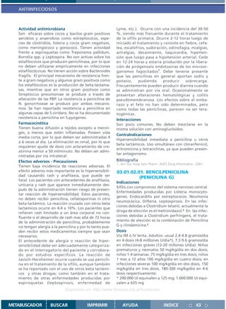 ANTIINFECCIOSOS



   Actividad antimicrobiana                                Lyme, etc.). Ocurre con una incidencia del 30-50
   Son eficaces sobre cocos y bacilos gram positivos       %, siendo más frecuente durante el tratamiento
   aerobios y anaerobios como estreptococos, espe-         de la sífilis primaria. Ocurre 2-12 horas luego de
   cies de clostridios, listeria y cocos gram negativos,   iniciado el tratamiento y consiste en fiebre, cefa-
   como meningococo y gonococo. Tienen actividad           lea, escalofríos, sudoración, odinofagia, mialgias,
   frente a espiroquetas como Treponema pallidum,          artralgias, decaimiento, taquicardia, hiperten-
   Borrelia spp. y Leptospira. No son activas sobre los    sión que luego pasa a hipotensión arterial. Cede
   estafilococos que producen penicilinasa, por lo que     en 12-24 horas y estaría producido por la libera-
   no deben utilizarse empíricamente en infecciones        ción de pirógenos/o endotoxinas de los microor-
   estafilocóccicas. No tienen acción sobre Bacteroides    ganismos fagocitados1. Debe tenerse presente
   fragilis. El principal mecanismo de resistencia fren-   que las penicilinas en general aportan sodio y
   te a gram negativos y algunos gram positivos como       potasio,      pudiendo     producir    sobrecarga.
   los estafilococos es la producción de beta-lactama-     Frecuentemente pueden producir diarrea cuando
   sas, mientras que en otros gram positivos como          se administran por vía oral. Ocasionalmente se
   Streptoccus pneumoniae se produce a través de           presentan alteraciones hematológicas y colitis
   alteración de las PBP. La resistencia a penicilina de   pseudomembranosa. Los efectos sobre el emba-
   N. gonorrhoeae se produce por ambos mecanis-            razo y el feto no han sido determinados, pero
   mos. Se han reportado resistencia a penicilina en       como todas las penicilinas, parecen no ser tera-
   algunas cepas de S.viridans. No se ha documentado       togénicas.
   resistencia a penicilina en S.pyogenes.
                                                           Interacciones
   Farmacocinética                                         Son poco comunes. No deben mezclarse en la
   Tienen buena difusión a tejidos excepto a menin-        misma solución con aminoglucósidos.
   ges, a menos que estén inflamadas. Poseen vida
                                                           ContraIndicaciones
   media corta, por lo que deben ser administradas 4
                                                           Hipersensibilidad inmediata a penicilina u otros
   a 6 veces al día. La eliminación es renal, por lo que
                                                           beta lactámicos. Uso simultáneo con cloranfenicol,
   requieren ajuste de dosis con aclaramiento de cre-
                                                           eritromicina y tetraciclinas, ya que pueden presen-
   atinina menor a 50 ml/minuto. No deben ser admi-
                                                           tar antagonismo.
   nistradas por vía intratecal.
   Efectos adversos - Precauciones                         Bibliografía
                                                           1. Am Soc Hosp Serv Pharm. AHFS Drug Information. 2001.
   Tienen baja incidencia de reacciones adversas. El
   efecto adverso más importante es la hipersensibili-     03.01.02.01. BENCILPENICILINA
   dad causando rash y anafilaxia, que puede ser
                                                                     (PENICILINA G)
   fatal. Los pacientes con antecedentes de anafilaxia,
                                                           Indicaciones
   urticaria y rash que aparece inmediatamente des-
                                                           Sífilis con compromiso del sistema nervioso central.
   pués de la administración tienen riesgo de presen-
                                                           Enfermedades producidas por Listeria monocyto-
   tar reacción de hipersensibilidad. Estos pacientes,
                                                           genes. Endocarditis por estreptococos. Neumonía
   no deben recibir penicilina, cefalosporinas ni otro
                                                           neumocócica. Difteria. Leptospirosis. En las infec-
   beta-lactámico. La reacción cruzada con otros beta
                                                           ciones debidas a Clostridium tetanii, actualmente la
   lactámicos ocurre en 4.4 a 10%. Los pacientes que
                                                           droga de elección es el metronidazol.2 En las infec-
   refieren rash limitado a un área corporal no con-
   fluente o el desarrollo de rash mas allá de 72 horas    ciones debidas a Clostridium perfringens, el trata-
   de la administración de penicilina, probablemente       miento de elección es la combinación de Penicilina
   no tengan alergia a la penicilina y por lo tanto pue-   G y clindamicina.2
   den recibir estos medicamentos siempre que sean         Dosis
   necesarios.                                             Vía IM ó IV lenta. Adultos: usual 2.4-4.8 gramos/día
   El antecedente de alergia o reacción de hiper-          en 4 dosis (4-8 milllones U/día*), 7.2-9.6 gramos/día
   sensibilidad debe ser adecuadamente categoriza-         en infecciones graves (12-20 millones U/día). Niños
   do en el interrogatorio del paciente y corrobora-       prematuros y neonatos 50 mg/kg/día en dos dosis;
   do por estudios específicos. La reacción de             niños 1-4 semanas: 75 mg/kg/día en tres dosis; niños
   Jasisch-Herxheimer ocurre cuando se usa penicili-       1 mes a 12 años 100 mg/kg/día en cuatro dosis; en
   na en el tratamiento de la sífilis, aunque también      infecciones severas 100 mg/kg/día en dos dosis, 150
   se ha reportado con el uso de otros beta lactámi-       mg/kg/día en tres dosis, 180-300 mg/kg/día en 4-6
   cos y otras drogas; como también en el trata-           dosis respectivamente.
   miento de otras enfermedades producidas por             * 200.000 UI equivalen a 125 mg; 1.000.000 UI equi-
   espiroquetas (leptospirosis, enfermedad de              valen a 625 mg
                              Disponible en: http://www.femeba.org.ar/fundacion/


METABUSCADOR         BUSCAR               IMPRIMIR            AYUDA                     INDICE               43
 