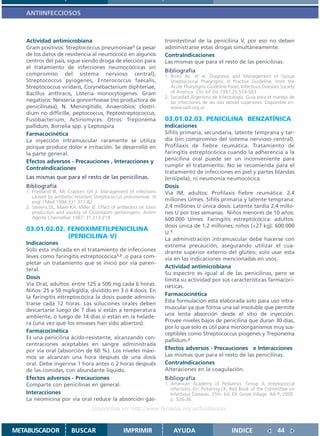 ANTIINFECCIOSOS



   Actividad antimicrobiana                                             trointestinal de la penicilina V, por eso no deben
   Gram positivos: Streptococcus pneumoniae1 (a pesar                   administrarse estas drogas simultáneamente.
   de los datos de resistencia al neumococo en algunos                  ContraIndicaciones
   centros del país, sigue siendo droga de elección para                Las mismas que para el resto de las penicilinas.
   el tratamiento de infecciones neumocóccicas sin
                                                                        Bibliografía
   compromiso del sistema nervioso central),                            1. Bisno AL. et al. Diagnosis and Management of Group
   Streptococcus pyiogenes, Enterococcus faecalis,                         Streptococcal Pharyngitis: A Practice Guideline, from the
   Streptococcus viridans, Corynebacterium diphteriae,                     Acute Pharyngitis Guideline Panel, Infectious Diseases Society
   Bacillus anthracis, Listeria monocytogenes. Gram                        of America Clin Inf Dis 1997;25:574-583
                                                                        2. Sociedad Argentina de Infectologia. Guia para el manejo de
   negativos: Neisseria gonorrhoeae (no productora de                      las infecciones de las vias aereas superiores. Disponible en:
   penicilinasa), N. Meningitidis. Anaerobios: clostri-                    www.sadi.org.ar
   dium no difficille, peptococcus, Peptostreptococcus,
   Fusobacterium, Actinomyces. Otros: Treponema                         03.01.02.03. PENICILINA BENZATÍNICA
   pallidum, Borrelia spp. y Leptospira                                 Indicaciones
   Farmacocinética                                                      Sífilis primaria, secundaria, latente temprana y tar-
   La inyección intramuscular raramente se utiliza                      día (sin compromiso del sistema nervioso central).
   porque produce dolor e irritación. Se desarrolló en                  Profilaxis de fiebre reumática. Tratamiento de
   la parte general.                                                    faringitis estreptocócica cuando la adherencia a la
   Efectos adversos - Precauciones , Interacciones y                    penicilina oral puede ser un inconveniente para
                                                                        cumplir el tratamiento. No se recomienda para el
   ContraIndicaciones
                                                                        tratamiento de infecciones en piel y partes blandas
   Las mismas que para el resto de las penicilinas.                     (erisipela), ni neumonía neumocócica.
   Bibliografía                                                         Dosis
   1. Friedland IR, Mc Cracken GH jr. Management of infections          Vía IM, adultos: Profilaxis fiebre reumática: 2,4
      caused by antibiotic-resistant Streptococcus pneumoniae. N
      engl J Med 1994;331:377-82                                        millones U/mes. Sífilis primaria y latente temprana:
   2. Stevens DL, Maier KA, Miller JE. Effect of antibiotics on toxin   2,4 millones U única dosis. Latente tardía 2,4 millo-
      production and viavility of Clostridium perferingens. Antim       nes U por tres semanas. Niños menores de 10 años:
      Agents Chemother 1987; 31:213-218                                 600.000 U/mes. Faringitis estreptocócica: adultos:
                                                                        dosis única de 1,2 millones; niños (<27 kg): 600.000
   03.01.02.02. FENOXIMETILPENICILINA
                                                                        U.1
                (PENICILINA V)                                          La administración intramuscular debe hacerse con
   Indicaciones                                                         extrema precaución, asegurando utilizar el cua-
   Sólo esta indicada en el tratamiento de infecciones                  drante superior externo del glúteo; solo usar esta
   leves como faringitis estreptocócica1,2 ,o para com-                 vía en las indicaciones mencionadas en usos.
   pletar un tratamiento que se inició por vía paren-
                                                                        Actividad antimicrobiana
   teral.
                                                                        Su espectro es igual al de las penicilinas, pero se
   Dosis                                                                limita su actividad por sus características farmacoci-
   Vía Oral, adultos: entre 125 a 500 mg cada 6 horas.                  néticas.
   Niños: 25 a 50 mg/kg/día, dividido en 3 ó 4 dosis. En
                                                                        Farmacocinética
   la faringitis estreptocócica la dosis puede adminis-
                                                                        Esta formulación esta elaborada solo para uso intra-
   trarse cada 12 horas. Las soluciones orales deben
   descartarse luego de 7 días si están a temperatura                   muscular ya que forma una sal insoluble que permite
   ambiente, o luego de 14 días si están en la helade-                  una lenta absorción desde el sitio de inyección.
   ra (una vez que los envases han sido abiertos).                      Provee niveles bajos de penicilina que duran 30 días,
                                                                        por lo que solo es útil para microorganismos muy sus-
   Farmacocinética                                                      ceptibles como Streptococcus piogenes y Treponema
   Es una penicilina ácido-resistente, alcanzando con-
                                                                        pallidum.2
   centraciones aceptables en sangre administrada
   por vía oral (absorción de 60 %). Los niveles máxi-                  Efectos adversos - Precauciones e Interacciones
   mos se alcanzan una hora después de una dosis                        Las mismas que para el resto de las penicilinas.
   oral. Debe ingerirse 1 hora antes o 2 horas después                  ContraIndicaciones
   de las comidas, con abundante líquido.                               Alteraciones en la coagulación.
   Efectos adversos - Precauciones                                      Bibliografía
   Comparte con penicilinas en general.                                 1. American Academy of Pediatrics. Group A streptococcal
                                                                           infections. En: Pickering LK, Red Book of the Committee on
   Interacciones                                                           Infectious Diseases. 25th. Ed. Elk Grove Village: AA P; 2000.
   La neomicina por vía oral reduce la absorción gas-                      p. 526-36.
                                    Disponible en: http://www.femeba.org.ar/fundacion/


METABUSCADOR             BUSCAR                     IMPRIMIR                AYUDA                        INDICE                 44
 