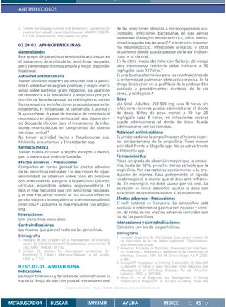 ANTIINFECCIOSOS



   2. Centers for Disease Control and Prevention. Guidelines for   de las infecciones debidas a microorganismos sus-
      treatment of sexually transmitted diseases. MMWR 1998:RR-    ceptibles: infecciones bacterianas de vías aéreas
      1:1-116. Disponible en: http.//www.cdc.gov/
                                                                   superiores (faringitis estreptocóccica, otitis media,
                                                                   sinusitis agudas bacterianas)1,4 e inferiores (neumo-
   03.01.03. AMINOPENICILINAS                                      nía neumocóccica); infecciones urinarias; y otras
   Generalidades                                                   situaciones donde pueda pasarse de la vía endove-
   Este grupo de penicilinas semisintéticas comparten              nosa a la vía oral.
   el mecanismo de acción de las penicilinas naturales,            En la otitis media del niño con factores de riesgo
   pero tienen espectro más amplio y mejor disponibi-              para neumococo resistente debe indicarse a 90
   lidad oral.                                                     mg/kg/día cada 12 horas.2
   Actividad antibacteriana                                        Es una buena alternativa para las reactivaciones de
   Tienen el mismo espectro de actividad que la penici-            la enfermedad pulmonar obstructiva crónica. Es la
   lina G sobre bacterias gram positivas, y mayor efecti-          droga de elección en la profilaxis de la endocarditis
   vidad sobre bacterias gram negativas. La aparición              asociada a procedimientos dentales, de la vía
   de resistencia a la amoxicilina y ampicilina por pro-           aérea, y esofágicos.3
   ducción de beta-lactamasas ha restringido su uso en             Dosis
   forma empírica en infecciones producidas por ente-              Vía Oral. Adultos: 250-500 mg cada 8 horas; en
   robacterias, H. influenzae, M. catharralis, S. aureus y         infecciones severas puede administrarse el doble
   N. gonorrheae. A pesar de los datos de resistencia al           de dosis. Niños de peso menor a 20 kg: 20
   neumococo en algunos centros del país, siguen sien-             mg/kg/día cada 8 horas, en infecciones severas
   do drogas de elección para el tratamiento de infec-             puede administrarse el doble de dosis. Puede
   ciones neumocóccicas sin compromiso del sistema                 administrarse con las comidas.
   nervioso central.1                                              Actividad antimicrobiana
   No tienen actividad frente a Pseudomonas spp,                   Es un derivado de la ampicilina con el mismo espec-
   Klebsiella pneumoniae y Enterobacter spp.                       tro antibacteriano de la ampicilina. Tiene menor
   Farmacocinética                                                 actividad frente a Shigella spp. No es activa frente
   Tienen buena difusión a tejidos excepto a menin-                a Klebsiella spp.
   ges, a menos que estén inflamadas.                              Farmacocinética
   Efectos adversos - Precauciones                                 Posee un grado de absorción mayor que la ampici-
   Comparten en forma general los efectos adversos                 lina, hasta del 50%, y mucho menos variable que la
   de las penicilinas naturales. Las reacciones de hiper-          ampicilina. Por esa razón se asocia menos a la pro-
   sensibilidad, se observan sobre todo en personas                ducción de diarrea. Pasa pobremente al líquido
   con antecedentes alérgicos a la penicilina (prurito,            cerebroespinal, a menos que el área esté inflama-
                                                                   da. En meningitis no debe usarse por vía oral. La
   urticaria, eosinofilia, edema angioneurótico). El
                                                                   excreción es renal, debiendo ajustar la dosis con
   rash es mas frecuente que con penicilinas naturales,
                                                                   aclaración de creatinina menor a 30 ml/minuto.
   y es mas frecuente cuando se usa en una infección
   producida por citomegalovirus o en mononucleosis                Efectos adversos - Precauciones
   infecciosa.2 La diarrea es mas frecuente con ampici-            El rash cutáneo es frecuente. La amoxicilina está
   lina.                                                           asociada a intolerancia gástrica con náuseas y vómi-
                                                                   tos. El resto de los efectos adversos coinciden con
   Interacciones
                                                                   los de las penicilinas.
   (Ver penicilinas naturales).
                                                                   Interacciones y contraIndicaciones
   ContraIndicaciones
                                                                   Coinciden con los de las penicilinas.
   Las mismas que para el resto de las penicilinas.
                                                                   Bibliografía
   Bibliografía                                                    1. Sociedad Argentina de Infectología. Guia para el manejo de
   1. Friedland IR, Mc Cracken GH jr. Management of infections        las infecciones de las vias aéreas superiores. Disponible en:
      caused by antibiotic-resistant Streptococcus pneumoniae. N      http://www.sadi.org.ar
      Eng J Med 1994;331:377-82                                    2. American Academy of Pediatrics. Pneumococcal Infections.
   2. Kendler JS, Hartam BJ. Beta-lactam antibiotics. En:             En: PickeringLK, Pickering LK, Red Book of the Committee on
      Armstrong D, Cohen J. Infectious Diseases.1st. ed. Mosby;       Infectious Diseases. 25th. Ed. Elk Grove Village: AA P; 2000.
      1999. p. 7.5.7.                                                 p. 457.
                                                                   3. Durack DT. Prophylaxis of Infective Endocarditis. En Mandell
   03.01.03.01. AMOXICILINA                                           G.,Bennett J.E:, Dolin R. Basic Principles in the Diagnosis and
   Indicaciones                                                       Management of Infectious Diseases 5st ed. Churchil-
                                                                      Livinston; 2000. p. 307-336.
   La mejor tolerancia y facilidad de administración la            4. Bisno AL. et al. Diagnosis and Management of Group
   hacen la droga de elección para el tratamiento oral                Streptococcal Pharyngitis: A Practice Guideline, from the
                                  Disponible en: http://www.femeba.org.ar/fundacion/


METABUSCADOR            BUSCAR                  IMPRIMIR               AYUDA                         INDICE                 45
 