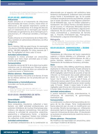 ANTIINFECCIOSOS



     Acute Pharyngitis Guideline Panel, Infectious Diseases Society   determinada por el espectro del antibiótico beta
     of America Clin Inf Dis 1997;25:574-583                          lactámico acompañante. Sulbactam tiene actividad
                                                                      propia frente a Acinetobacter spp. Se los puede
   03.01.03.02. AMPICILINA
                                                                      considerar terapéuticamente equivalentes, excepto
   Indicaciones
                                                                      que el ácido clavulánico inhibe algunos aislamien-
   Puede utilizarse en el tratamiento de infecciones
                                                                      tos de Klebsiella spp., que no inhiben sulbactam y
   documentadas del tracto urinario, tracto biliar sin
                                                                      tazobactam. Son activos frente a las beta lactama-
   obstrucción, y del aparato respiratorio cuando se
                                                                      sas de S.aureus, H. influenzae, Moraxella catarrha-
   requiera la vía endovenosa. Es la droga de elección
                                                                      lis, Bacteroides spp., N. gonorrheae y algunas ente-
   para el tratamiento de la meningitis por listeria1
                                                                      robacterias. No son activos frente a las beta lacta-
   combinada con gentamicina, de la meningitis por S.
                                                                      masas cromosómicas y constitutivas de Serratia
   pneumoniae y H. influenzae sensibles y meningo-
                                                                      spp., C. Freundii, Enterobacter spp., P.aeruginosa,
   coco.2
                                                                      Acinetobacter y algunas enterobacterias.
   Puede utilizarse en el tratamiento de la fiebre tifoi-
   dea y también en salmonelosis diferentes a la tífica               Bibliografía
                                                                      1. Hart SM, Bailey EM,. A practical look at the clinical usefulness
   y shigellosis.                                                        of the beta-lactam/beta-lactamase inhibitor combination.
   Dosis                                                                 Ann Pharmacother. 1996;30:1130-1140
   Vía IV. Adultos: 500 mg cada 6 horas. En meningitis
   12 g diarios (150-250 mg/kg/día). Niños menores de                 03.01.03.03.01. AMOXICILINA + ÁCIDO
   20 kg: 100-200 mg/kg/día. En niños menores de 7                                    CLAVULÁNICO
   días: 50 mg/kg/día con dosis cada 12 horas.                        Indicaciones
   Actividad antimicrobiana                                           Tratamiento de infecciones del tracto respiratorio
   Comparte la misma actividad con amoxicilina,                       superior e inferior debidas a H. Influenzae y M.
   excepto que tiene mejor actividad para el trata-                   Catarrhalis; infecciones polimicrobianas de piel y
   miento de la shigellosis.                                          partes blandas, abdomen y cabeza y cuello.
                                                                      Tratamiento de mordeduras humanas y animales.
   Farmacocinética
   Se absorbe menos del 50 % de la dosis tras la admi-                Dosis
   nistracion oral. Es eliminada por filtración glome-                Vía oral. Adultos: 250 a 500mg cada 8 horas, deberá
   rular, requiriendo ajuste de dosis con aclaración de               duplicarse en infecciones severas. Puede utilizarse la
   creatinina menor a 10ml/minuto.                                    formulación dúo de 750 mg cada 12 horas. Niños:
   Efectos adversos - Precauciones                                    20-45 mg/kg/día cada 8 horas de acuerdo al tipo de
   El mas importante y frecuente es la diarrea. El resto              infección. La formulación dúo puede administrarse
   de los efectos adversos son los producidos por las                 desde los 2 meses a 12 años con 400/57 cada 12
   penicilinas.                                                       horas1. Vía IV. Adultos: 1 gramo cada 8 horas, en
                                                                      infecciones severas cada 6 horas. Niños: menores de
   Interacciones y ContraIndicaciones
                                                                      3 meses 25 mg/kg/día cada 8 horas (en recién nacidos
   Coinciden con los de penicilinas.
                                                                      cada 12 horas). Desde 3 meses hasta 12 años 25
   Bibliografía                                                       mg/kg/día cada 8 horas (en infecciones severas cada
   1. Lorber B. Listeriosis. Clin Infect Dis 1997;24:1–11             6 horas). Debe infundirse en 3-4 minutos.
   2. Tunkel AR, Scheld WM. Acute bacterial meningitis. Lancet
      1995;346:1675-1680                                              Actividad antimicrobiana
                                                                      S. aureus meticilino sensible, enterobacterias, H.
   03.01.03.03. INHIBIDORES DE BETA-                                  influenzae, M. catarrhalis, N. gonorrhoeae,
                LACTAMASAS                                            Clostridium spp.
   Generalidades                                                      Farmacocinética
   Mecanismo de acción                                                La combinación no altera la farmacocinética de nin-
   Estos compuestos, clavulanico, sulbactam y tazo-                   guna de las dos drogas. Tiene moderadamente
   bactam, con débil actividad antibacteriana, son                    buena absorción por vía oral, sin modificación con
   potentes inhibidores de muchas ß-lactamasas plas-                  las comidas. Penetra las meninges con inflamación
   mídicas y de algunas cromosómicas. Esto permite                    alcanzando 1g/ml en liquido cefalorraquídeo tras la
   restaurar la actividad de amoxicilina, ampicilina,                 inyección intravenosa de dosis altas . El clavulanato
   piperacilina y cefoperazona frente a bacterias                     se acumula con aclaramiento de creatinina menor a
   gram positivas y negativas.1 Existen tres inhibido-                10 ml/minuto.
   res: sulbactam, ácido clavulánico y tazobactam.                    Efectos adversos - Precauciones
   Actividad antimicrobiana                                           No modifica a las reportadas con amoxicilina, salvo
   La actividad antibacteriana de la combinación es                   una mayor incidencia de diarrea.
                                   Disponible en: http://www.femeba.org.ar/fundacion/


METABUSCADOR            BUSCAR                    IMPRIMIR                AYUDA                         INDICE                  46
 