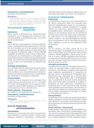 ANTIINFECCIOSOS



   Interacciones y contraIndicaciones                                 actividad frente a gram positivos. Piperacilina es la
   Coinciden con penicilinas.                                         más activa del grupo, aún frente a P. aeruginosa.
   Bibliografía                                                       03.01.04.01. PIPERACILINA
   1. Calver AD, Walsh NS, Quinn PF, et al. Dosing of amoxicillin/
      clavulanato given every 12 hours is as effective as dosing      Indicaciones
      every 8 hours for treatment of lower respiratory tract infec-   La piperacilina, al igual que otros antimicrobianos
      tion. Lower Respiratory Tract Infection Collaborative Study     de última generación debe ser reservada para
      Group. Clin Infect Dis 1997;24:570-574                          pacientes hospitalizados graves con microorganis-
                                                                      mos susceptibles a dichos antibióticos.1 Se puede
   03.01.03.03.02. AMPICILINA +
                                                                      utilizar en infecciones polimicrobianas severas
                   SULBACTAM                                          (intraabdominales, pulmonares, ginecológicas y
   Indicaciones                                                       sepsis). Es una excelente opción en el tratamiento
   Posee iguales indicaciones que amoxicilina-ácido                   de infecciones severas de origen biliar (colangitis).2
   clavulánico, con el agregado de infecciones noso-                  Es usada junto a un aminoglucósido en el trata-
   comiales debidas a Acinetobacter spp., única indi-                 miento empírico de granulocitopénicos febriles.
   cación recomendada.1                                               No se recomienda su uso en meningitis por bacilos
   Dosis                                                              Gram negativos, ya que se han reportado fallas
   Vía IV. Adultos: 1g de ampicilina – 0.5g de sulbactam              terapéuticas.
   hasta 2-1g respectivamente cada 6 horas en infusión                Dosis
   de 10-15 minutos, con el fin de reducir el riesgo de               Vía IV, adultos: Las dosis varían de 6 a 18
   convulsiones. No debe superarse la dosis total diaria              gramos/día según la gravedad de la infección. La
   de 4 gramos de sulbactam. Niños > 28 días 100-400                  dosis máxima diaria es de 24 gramos. Niños recién
   mg/kg/día de ampicilina cada 6 horas. Puede admi-                  nacidos: 150-300 mg/kg/día cada 8 horas; niños 1
   nistrarse por vía intramuscular. La formulación oral               mes a 12 años: 100-300 mg/kg/día cada 6-8 horas.
   (sultamicilina) tiene una absorción significativamente             La inyección intravenosa debe pasar en 3 a 5 minu-
   menor a la combinación amoxicilina/ácido clavuláni-                tos o por infusión intermitente en 20 a 30 minutos.
   co, por lo que no se recomienda su utilización por                 No se aconseja el uso IM.
   esta vía.                                                          Actividad antimicrobiana
   Actividad antimicrobiana                                           La piperacilina es una acyl ureídopenicilina que es
   Es un inhibidor de más amplio espectro pero menos                  similar en actividad frente a gram positivos a la
   potente que clavulanato. Tiene similar espectro                    ampicilina, extendiendo su espectro hacia bacterias
   antimicrobiano que amoxicilina-ácido clavulánico,                  gram negativas, especialmente P. aeruginosa. Es
   excepto que tiene actividad frente a Acinetobacter                 efectiva contra enterobacterias (Citrobacter spp.,
   spp. (atribuído al componente sulbactam).                          Enterobacter spp., Klebsiella spp. y Serratia spp.),
   Farmacocinética                                                    Neisseria spp., Haemophilus spp. y Acinetobacter
   Es similar al de la ampicilina. Con meninges infla-                spp.. La piperacilina es activa contra anaerobios,
   madas alcanza concentraciones de 0.1 a 10 µg/ml                    tales como bacteroides (incluyendo B. Fragilis) no
   en liquido cefalorraquídeo tras la inyección intra-                productor de beta lactamasas, fusobacterias y
   venosa de 1 gramo. Debe ajustarse con aclaramien-                  Veillonella spp. en altas concentraciones. También
   to de creatinina menor a 30 ml/minuto.                             tiene actividad contra enterococo. Actualmente, el
   Efectos adversos - Precauciones                                    desarrollo de resistencia en bacterias gram negati-
                                                                      vas de origen hospitalario ha limitado su utilidad
   No modifica a las reportadas con ampicilina.
                                                                      en el tratamiento empírico.
   Interacciones y contraIndicaciones
                                                                      Farmacocinética
   Coinciden con penicilinas.
                                                                      Se distribuye bien en todos los líquidos corporales y
   Bibliografía                                                       tejidos, excepto en secreciones bronquiales y tejido
   1. Andriole VT. Current Infectious Disease Drugs. 1st ed.          óseo donde se encuentran concentraciones bajas.
      Current Medicine Ed.; 1996. p. 72.
                                                                      No alcanza buenas concentraciones en líquido cefa-
                                                                      lorraquídeo.
   03.01.04. PENICILINAS
                                                                      Efectos adversos - Precauciones
             ANTIPSEUDOMONAS
                                                                      Puede producir reacciones de hipersensibilidad con
   Generalidades                                                      eosinofilia (poco frecuentes), enrojecimiento cutá-
   Comparten el mecanismo de acción de penicilinas,                   neo, prurito y reacciones tipo enfermedad del suero.
   pero extienden el espectro frente a bacilos gram                   Además puede producir diarrea (3%), náuseas, vómi-
   negativos aerobios y anaerobios, manteniendo                       tos y molestia abdominal. Puede aumentar transito-
                                   Disponible en: http://www.femeba.org.ar/fundacion/


METABUSCADOR             BUSCAR                    IMPRIMIR              AYUDA                   INDICE             47
 