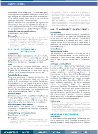 ANTIINFECCIOSOS



   riamente las enzimas hepáticas. Durante la terapéu-                   2. Brun-Buisson C, Sollet JP, Schweich H, et al. Treatment of
   tica con piperacilina pueden observarse cefaleas, vér-                   ventilator-associated pneumonia with piperacillin-tazobac-
                                                                            tam/amikacin versus ceftazidime/amikacin: A multicenter,
   tigo, fatiga e irritación neuromuscular. Pueden pro-                     randomized       controlled    trial.   Clin    Infect     Dis.
   ducir efectos locales como dolor en el sitio de la                       1998;26:346–354.
   inyección intravenosa y tromboflebitis.                               3. Kern W, Kennedy S, Sachdeva M,et al. evaluation of
   Se debe recordar que cada gramo de piperacilina                          Piperacillin-tazobactam in experimental meningitis caused by
                                                                            a beta-lactamase strain of K1 positive Escherichia coli.antimi-
   contiene 1,85 mEq. de sodio por lo que debe tener-                       crob Agents Chemother.1990;34:697-701.
   se en cuenta en la administración a aquellos pacien-
   tes que deben recibir una dieta restringida en sodio.                 03.01.05. ANTIBIOTICOS GLUCOPEPTIDOS
   Interacciones y contraindicaciones
                                                                         Introducción
   Coinciden con penicilinas.
                                                                         Son antibióticos de espectro dirigido contra bacte-
   Bibliografía                                                          rias Gram positivas. En medicina humana se dispo-
   1. Holmes B, Richard DM, Brodgen RN et al. Piperacillin: A            ne de Vancomicina y Teicoplanina. Existen otros
      review of its antibacterial activity, pharmacokinetics proper-
      ties and their therapeutic use. Drugs 1984;28:375                  compuestos que se utilizan en agricultura como la
   2. Kendler JS, Hartam BJ. Beta-lactam antibiotics. En:                avoparcina con importante impacto negativo en el
      Armstrong D, Cohen J. Infectious Diseases.1st. ed.                 desarrollo de resistencia en cocos gram positivos
      Mosby;1999. p. 7.5.7.                                              como el enterococo.
   03.01.04.02. PIPERACILINA +                                           Generalidades
                TAZOBACTAM                                               Mecanismo de acción
   Indicaciones                                                          Son antibióticos bactericidas por inhibición de la
   Tratamiento de infecciones serias intraabdominales,                   síntesis de la pared celular. Actúan en pasos de la
   tracto respiratorio inferior, ginecológicas, piel y                   síntesis de la pared diferentes a los de los beta lac-
   partes blandas por microorganismos susceptibles.1,2                   támicos, por lo que no hay resistencia cruzada con
   Tratamiento del paciente neutropénico febril.                         ellos.
   Dosis                                                                 Actividad antimicrobiana
   Vía IV. Adultos y niños mayores de 12 años: 2,25 – 4,5                Son útiles frente a bacterias Gram positivas, cocos y
   g cada 6-8 horas en infusión de 3-5 minutos. Niños                    bacilos, aerobios y anaerobios. Son activos frente a
   mayores de 2 y menores de 12 años: 112,5 mg/kg                        S.aureus y S. epidermidis y otros eestafilococos coa-
   cada 6-8 horas. Puede administrarse por vía IM.                       gulasa negativos        meticilino-resistentes y S.
                                                                         Pneumoniae resistente a penicilina, Estreptococos,
   Actividad antimicrobiana
                                                                         incluyendo enterococo, aunque con acción bacte-
   Tiene una estructura y espectro semejantes a la
                                                                         riostática; Corynebacterium sp., Listeria monocyto-
   combinación con sulbactam, pero con potencia
                                                                         genes, Bacillus spp., Clostridium difficile y otros
   similar a la combinación con ácido clavulánico.
                                                                         gram positivos anaerobios. No tienen actividad
   Amplía el espectro de piperacilina frente a gram
                                                                         frente      a    Bacilos     Gram     (-)    aerobios
   negativos productores de beta lactamasas, inclu-
                                                                         anaerobios,Clamidias, Micoplasmas, Micobacterias,
   yendo a P. aeruginosa y anaerobios (Bacteroides
                                                                         Ricketsias. En los últimos años se está observando
   fragilis). El uso simultaneo con aminoglucósidos
                                                                         un preocupante incremento en la resistencia en
   tiene actividad sinérgica. (ver 03.01.03.03.)
                                                                         algunas bacterias a los glucopéptidos: S. epidermi-
   Farmacocinética                                                       dis, S. hemolyticus, S. aureus y enterococo lo que
   En meningitis, los niveles en LCR son del 32% de los                  obliga a restringir su uso a infecciones que han sido
   niveles plasmáticos.3 Debe ajustarse con aclara-                      documentadas microbiológicamente. 1,2
   miento de creatinina menor a 40 ml/minuto. Debe
   administrarse una dosis posterior a hemodiálisis.
                                                                         Bibliografía
                                                                         1. Gross PA, Pujat D. Implementing practice guidelines for
   Efectos adversos - Precauciones                                          appropriate antimicrobial usage: a systematic review. Med
   Puede causar alteraciones en la coagulación.                             Care 2001;8(Supl 2):II55-69
                                                                         2. Gordts B, Firre E, Jordens P, Legrand JC, Maertens J, Struelens
   Considerar la sobrecarga de sodio que puede pro-                         M. National guidelines for the judicious use of glycopeptides
   ducir su uso.                                                            in Belgium.. Clin Microbiol Infect 2000;11:585-92
   Interacciones y contraIndicaciones
   Coinciden con penicilinas.                                            03.01.05.01. VANCOMICINA
                                                                         Indicaciones
   Bibliografía                                                          La vancomicina debe emplearse únicamente para
   1. Sanders WE Jr., Sanders CC. Piperracillin/tazobactam: A criti-
      cal review of the evolving clinical literature. Clin Infect Dis.   tratar infecciones serias y debidas a microorganis-
      1996;22:107-123.                                                   mos resistentes a otras drogas de menor impacto
                                     Disponible en: http://www.femeba.org.ar/fundacion/


METABUSCADOR              BUSCAR                     IMPRIMIR                AYUDA                         INDICE                 48
 