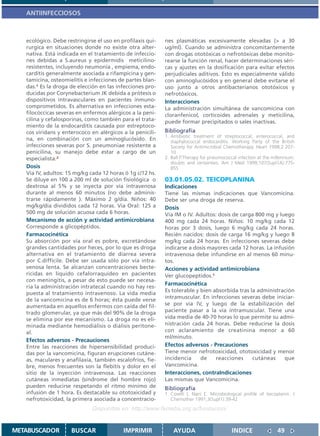 ANTIINFECCIOSOS



   ecológico. Debe restringirse el uso en profilaxis qui-   nes plasmáticas excesivamente elevadas (> a 30
   rurgica en situaciones donde no existe otra alter-       ug/ml). Cuando se administra concomitantemente
   nativa. Está indicada en el tratamiento de infeccio-     con drogas ototóxicas o nefrotóxicas debe monito-
   nes debidas a S.aureus y epidermidis meticilino-         rearse la función renal, hacer determinaciones séri-
   resistentes, incluyendo neumonía , empiema, endo-        cas y ajustes en la dosificación para evitar efectos
   carditis generalmente asociada a rifampicina y gen-      perjudiciales aditivos. Esto es especialmente válido
   tamicina, osteomielitis e infecciones de partes blan-    con aminoglucósidos y en general debe evitarse el
   das.1 Es la droga de elección en las infecciones pro-    uso junto a otros antibacterianos ototóxicos y
   ducidas por Corynebacterium JK debida a prótesis o       nefrotóxicos.
   dispositivos intravasculares en pacientes inmuno-        Interacciones
   comprometidos. Es alternativa en infecciones esta-       La administración simultánea de vancomicina con
   filocóccicas severas en enfermos alérgicos a la peni-    cloranfenicol, corticoides adrenales y meticilina,
   cilina y cefalosporinas, como también para el trata-     puede formar precipitados o sales inactivas.
   miento de la endocarditis causada por estreptoco-
   cos viridans y enterococo en alérgicos a la penicili-    Bibliografía
                                                            1. Antibiotic treatment of streptococcal, enterococcal, and
   na, en combinación con un aminoglucósido. En                staphylococcal endocarditis. Working Party of the British
   infecciones severas por S. pneumoniae resistente a          Society for Antimicrobial Chemotherapy. Heart 1998;2:207-
   penicilina, su manejo debe estar a cargo de un              10
   especialista.2                                           2. Ball P.Therapy for pneumococcal infection at the millennium:
                                                               doubts and certainties. Am J Med 1999;107(Supl1A):77S-
   Dosis                                                       85S
   Vía IV, adultos: 15 mg/kg cada 12 horas ó 1g c/12 hs.
   Se diluye en 100 a 200 ml de solución fisiológica o      03.01.05.02. TEICOPLANINA
   dextrosa al 5% y se inyecta por vía intravenosa          Indicaciones
   durante al menos 60 minutos (no debe adminis-            Tiene las mismas indicaciones que Vancomicina.
   trarse rápidamente ). Máximo 2 g/día. Niños: 40          Debe ser una droga de reserva.
   mg/kg/día divididos cada 12 horas. Vía Oral: 125 a       Dosis
   500 mg de solución acuosa cada 6 horas.                  Vía IM o IV. Adultos: dosis de carga 800 mg y luego
   Mecanismo de acción y actividad antimicrobiana           400 mg cada 24 horas. Niños: 10 mg/kg cada 12
   Corresponde a glicopéptidos.                             horas por 3 dosis, luego 6 mg/kg cada 24 horas.
   Farmacocinética                                          Recién nacidos: dosis de carga 16 mg/kg y luego 8
   Su absorción por vía oral es pobre, excretándose         mg/kg cada 24 horas. En infecciones severas debe
   grandes cantidades por heces, por lo que es droga        indicarse a dosis mayores cada 12 horas. La infusión
   alternativa en el tratamiento de diarrea severa          intravenosa debe infundirse en al menos 60 minu-
   por C.difficile. Debe ser usada sólo por vía intra-      tos.
   venosa lenta. Se alcanzan concentraciones becte-         Acciones y actividad antimicrobiana
   ricidas en líquido cefalorraquídeo en pacientes          Ver glucopeptidos.1
   con meningitis, a pesar de esto puede ser necesa-
                                                            Farmacocinética
   ria la administración intratecal cuando no hay res-
                                                            Es tolerable y bien absorbida tras la administración
   puesta al tratamiento intravenoso. La vida media
   de la vancomicina es de 6 horas; ésta puede verse        intramuscular. En infecciones severas debe iniciar-
   aumentada en aquellos enfermos con caída del fil-        se por via IV, y luego de la estabilización del
   trado glomerular, ya que más del 90% de la droga         paciente pasar a la via intramuscular. Tiene una
   se elimina por ese mecanismo. La droga no es eli-        vida media de 40-70 horas lo que permite su admi-
   minada mediante hemodiálisis o diálisis peritone-        nistración cada 24 horas. Debe reducirse la dosis
   al.                                                      con aclaramiento de creatinina menor a 60
                                                            ml/minuto.
   Efectos adversos - Precauciones
   Entre las reacciones de hipersensibilidad produci-       Efectos adversos - Precauciones
   das por la vancomicina, figuran erupciones cutáne-       Tiene menor nefrotoxicidad, ototoxicidad y menor
   as, maculares y anafilaxia, también escalofríos, fie-    incidencia     de    reacciones     cutáneas    que
   bre, menos frecuentes son la flebitis y dolor en el      Vancomicina.
   sitio de la inyección intravenosa. Las reacciones        Interacciones, contraIndicaciones
   cutáneas inmediatas (síndrome del hombre rojo)           Las mismas que Vancomicina.
   pueden reducirse respetando el ritmo mínimo de           Bibliografía
   infusión de 1 hora. Es destacable su ototoxicidad y      1. Covelli I, Nani E. Microbiological profile of teicoplanin. J
   nefrotoxicidad, la primera asociada a concentracio-         Chemother 1991;3(Supl1):39-42

                              Disponible en: http://www.femeba.org.ar/fundacion/


METABUSCADOR         BUSCAR                IMPRIMIR             AYUDA                       INDICE                49
 