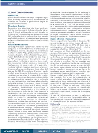 ANTIINFECCIOSOS



   03.01.06. CEFALOSPORINAS                                 de segunda y tercera generación. La inducción o
                                                            desrepresión de estas cefalosporinasas ocurre con la
   Introducción
                                                            exposición a cefalosporinas de tercera generación.
   Son los antimicrobianos de mayor uso por su segu-
                                                            Las nuevas beta lactamasas plasmídicas de espectro
   ridad, eficacia y amplia actividad antibacteriana. Se
                                                            extendido (ESBL) derivan de la mutacióon de otras
   clasifican de acuerdo a generaciones según su
                                                            beta latamasas y se observan predominantemente
   espectro antimicrobiano.                                 en K.pneumoniae y E.coli. Este mecanismo resulta
   Mecanismo de acción                                      en la resistencia a ceftazidima, pero también puede
   Como otros beta lactámicos, interfieren con la sín-      conferir resistencia a otras cefalosporinas, mantene-
   tesis del peptido glicano de la pared celular bacte-     niendo la sensibilidad a Imipenem. A través de plas-
   riana. El sitio de acción son las enzimas ubicadas en    midos es posible la transferencia de beta lactamasas
   la membrana citoplasmatica que son denominadas           de origen cromosómico a estas mismas enterobac-
   PBP. Los beta lactámicos las hacen inactivas, y según    terias y de resistencia a otros antimicrobianos.
   su afinidad con éstas y la importancia de las mismas     Efectos adversos - Precauciones
   en la sobrevida bacteriana producen su efecto bac-       Tienen un perfil muy favorable de toxicidad.2 En
   tericida.                                                general comparten los mismos efectos adversos .
   Actividad antibacteriana                                 Ocurre tromboflebitis en 1-5%. El dolor tras la
   Varía según las clases y patrones de resistencia; sólo   administracion intramuscular puede reducirse
   comparten la inactividad frente al enterococo. La        agregando solución de lidocaína al 1%.
   resistencia se produce a través de tres mecanismos:      Las reacciones por hipersensibilidad son las mas
   1. alteración de las PBP, 2. producción de beta lacta-   comunes. Sin embargo las reacciones inmediatas y
   masas inactivadoras de las cefalosporinas y 3. dismi-    la urticaria son de rara presentación. El rash ocurre
   nución de la habilidad del antibiótico para llegar a     en 1-3 % de los pacientes durante el tratamiento.
   su PBP correspondiente.1 Generalmente para el            Ocurre reacción cruzada en 1-7 % de los pacientes
   desarrollo de resistencia se ponen en juego multi-       con alergia a penicilina.2 No hay pruebas para
   ples mecanismos. En Gram positivos el mecanismo 3        determinar la posibilidad de alergia a cefalospori-
   habitualmente no juega ningún rol ya que a dife-         nas. En los pacientes con alergia severa a penicili-
   rencia de los Gram negativos que tienen una mem-         nas deben usarse drogas no beta lactámicas. En
   brana compleja, su membrana es fina y así es fácil       cambio cuando el antecedente no es claro o las
   alcanzar las PBP. El mecanismo 3 tambien puede           pruebas de alergia a penicilina son negativas pue-
   producirse por alteración de las porinas en los Gram     den usarse sin riesgo de reacciones severas.
   negativos, que permiten la entrada de las cefalos-       Pueden producir eosinofilia en 1-7%, y neutrope-
   porinas a la membrana bacteriana; esta condición         nia reversible. Con el uso de cefoperazona se
   no actúa como único mecanismo para la resistencia        puede producir alteraciones de la hemostasia; para
   sino que habitualmente esta ligado a la producción       prevenirlo se debe suplementar con vitamina K
   de beta lactamasas. El mecanismo 1 juega un papel        parenteral. A nivel gastrointestinal pueden produ-
   fundamental en la resistencia de S. aureus meticili-     cir diarrea en 2-5% de los pacientes y colitis pseu-
   no resitente, S.pneumoniae, N.gonorrheae y               domembranosa. La formación de precipitados
   H.influenzae. El mecanismo 2 es el principal factor      biliares con el uso de ceftriaxona generalmente es
   para la resistencia de los bacilos Gram negativos a      asintomática, pero puede tambien dar síntomas de
   las cefalosporinas. Estas enzimas inactivadoras pue-     colecistitis.4
   den tener codificación cromosómica o extracromo-         Si bien la nefrotoxicidad es rara, la cefalotina
   sómica por plásmidos o transposones, y pueden ser        potencia la nefrotoxicidad de aminoglucósidos. Se
   producidas en forma inducida o constitutiva.             han demostrado prueba de Coombs directa positi-
   Tambien se observa este mecanismo en S.aureus,           va y falsa glucosuria por algunos métodos.
   donde también importa la afinidad de la droga por        Bibliografía
   las PBP del mismo. En las bacterias gram negativas       1. Pitout JDD, Sanders CC, Sanders WE Jr. Antimicrobial resis-
   el mecanismo es mas complejo. La hiperproducción            tance with focus on œ-lactam resistance in Gram-negative
   de beta lactamasa plasmídicas de algunas bacterias          bacilli. Am J Med. 1997;103:51-59
                                                            2. Karhmer AW.Cephalosporins. En Mandell G.,Bennett J.E:,
   impide también la acción de los inhibidores de beta         Dolin R. Basic Principles in the Diagnosis and Management of
   lactamasa y de algunas cefalosporinas. Otros como           Infectious Diseases 5st ed. Churchil-Livinston; 2000. p. 274-
   Enterobacter spp., C. Freundii, Serratia spp.,              291
   Providencia, Morganella spp. y P.aeruginosa produ-       3. Lin R. A perspective of penicillin allergy. Arch Int Med.
                                                               1992;152:930-937
   cen beta lactamasas inducibles de origen cromosó-        4. Lopez AJ, O’Keefe P, Morrissey M, et al. Ceftriaxone-induced
   mico que inhiben la actividad de las cefalosporinas         cholelithiasis. Ann Intern Med. 1991;115:712–714
                              Disponible en: http://www.femeba.org.ar/fundacion/


METABUSCADOR         BUSCAR                IMPRIMIR             AYUDA                        INDICE                50
 
