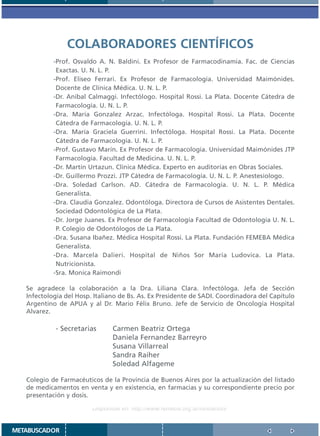 COLABORADORES CIENTÍFICOS
            -Prof. Osvaldo A. N. Baldini. Ex Profesor de Farmacodinamia. Fac. de Ciencias
             Exactas. U. N. L. P.
            -Prof. Eliseo Ferrari. Ex Profesor de Farmacología. Universidad Maimónides.
             Docente de Clínica Médica. U. N. L. P.
            -Dr. Aníbal Calmaggi. Infectólogo. Hospital Rossi. La Plata. Docente Cátedra de
             Farmacología. U. N. L. P.
            -Dra. María Gonzalez Arzac. Infectóloga. Hospital Rossi. La Plata. Docente
             Cátedra de Farmacología. U. N. L. P.
            -Dra. María Graciela Guerrini. Infectóloga. Hospital Rossi. La Plata. Docente
             Cátedra de Farmacología. U. N. L. P.
            -Prof. Gustavo Marín. Ex Profesor de Farmacología. Universidad Maimónides JTP
             Farmacología. Facultad de Medicina. U. N. L. P.
            -Dr. Martín Urtazun. Clínica Médica. Experto en auditorías en Obras Sociales.
            -Dr. Guillermo Prozzi. JTP Cátedra de Farmacología. U. N. L. P. Anestesiologo.
            -Dra. Soledad Carlson. AD. Cátedra de Farmacología. U. N. L. P. Médica
             Generalista.
            -Dra. Claudia Gonzalez. Odontóloga. Directora de Cursos de Asistentes Dentales.
             Sociedad Odontológica de La Plata.
            -Dr. Jorge Juanes. Ex Profesor de Farmacología Facultad de Odontología U. N. L.
             P. Colegio de Odontólogos de La Plata.
            -Dra. Susana Ibañez. Médica Hospital Rossi. La Plata. Fundación FEMEBA Médica
             Generalista.
            -Dra. Marcela Dalieri. Hospital de Niños Sor María Ludovica. La Plata.
             Nutricionista.
            -Sra. Monica Raimondi

   Se agradece la colaboración a la Dra. Liliana Clara. Infectóloga. Jefa de Sección
   Infectología del Hosp. Italiano de Bs. As. Ex Presidente de SADI. Coordinadora del Capítulo
   Argentino de APUA y al Dr. Mario Félix Bruno. Jefe de Servicio de Oncología Hospital
   Alvarez.

            - Secretarias       Carmen Beatriz Ortega
                                Daniela Fernandez Barreyro
                                Susana Villarreal
                                Sandra Raiher
                                Soledad Alfageme

   Colegio de Farmacéuticos de la Provincia de Buenos Aires por la actualización del listado
   de medicamentos en venta y en existencia, en farmacias y su correspondiente precio por
   presentación y dosis.

                         Disponible en: http://www.femeba.org.ar/fundacion/


METABUSCADOR
 