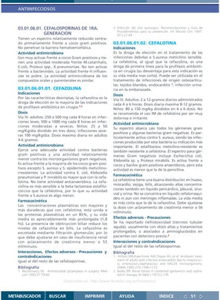 ANTIINFECCIOSOS



   03.01.06.01. CEFALOSPORINAS DE 1RA.                          2. Infección del sitio quirúrgico. Recomendaciones y Guía de
                                                                   Procedimientos para su prevención. Inf Microb Clín 1997;
                GENERACION                                         9(1):27-44
   Tienen un espectro relativamente reducido centra-
   do primariamente frente a cocos gram positivos.              03.01.06.01.02. CEFALOTINA
   No penetran la barrera hematoencefálica.                     Indicaciones
   Actividad antimicrobiana                                     Es la droga de elección en el tratamiento de las
   Son muy activas frente a cocos Gram positivos y tie-         infecciones debidas a S.aureus meticilino sensible.
   nen una actividad moderada frente M.catarrhalis,             La cefalotina, al igual que la cefazolina, es una
   E.coli, Proteus spp., K.pneumoniae. No son activas           droga de primera línea para la profilaxis antibióti-
   frente a bacteroides. La actividad frente H.influen-         ca en cirugía (su desventaja para esta indicación es
   zae es pobre. La actividad antimicrobiana de los             su vida media mas corta). Puede ser utilizada en el
   compuestos orales y parenterales es similar.                 tratamiento de infecciones de origen osteoarticu-
                                                                lar, tejidos blandos, endocarditis 1, infección urina-
   03.01.06.01.01. CEFAZOLINA                                   ria en la embarazada.
   Indicaciones                                                 Dosis
   Por las características descriptas, la cefazolina es la      Vía IV. Adultos: 2 a 12 gramos diarios administrados
   droga de elección en la mayoría de las indicaciones
                                                                cada 4 a 6 horas. Dosis diaria maxima 8-12 gramos.
   de profilaxis antibiótica en cirugía.1,2                     Niños: 80 a 150 mg/kg divididos en 4 a 6 dosis. No
   Dosis                                                        se recomienda el uso IM de cefalotina por ser muy
   Vía IV. adultos: 250 a 500 mg cada 8 horas en infec-         dolorosa e irritante.
   ciones leves; 500 a 1000 mg cada 8 horas en infec-
                                                                Actividad antimicrobiana
   ciones moderadas a severas. Niños: 25 a 50
                                                                Su espectro abarca casi todos los gérmenes gram
   mg/Kg/día dividido en tres dosis; infecciones seve-
                                                                positivos y algunas bacterias gram negativas. Es par-
   ras 100 mg/kg/dia. Dosis maxima diaria en adultos
                                                                ticularmente activa contra S. aureus, siendo las infec-
   4-6 gramos.
                                                                ciones producidas por esta bacteria su indicación más
   Actividad antimicrobiana                                     importante. El estafilococo meticilino-resistente es
   Ejerce una adecuada actividad contra bacterias               también resistente a cefalotina. El espectro para gér-
   gram positivas y una actividad relativamente                 menes Gram negativos incluye Escherichia coli,
   menor contra los microorganismos gram negativos.             Klebsiella sp. y Proteus mirabilis. Es activa frente a
   Es activa frente a la mayoría de los cocos gram posi-        cocos y bacilos gram positivos anaeróbicos, pero esta
   tivos excepto S. aureus y S. epidermidis meticilino-         actividad es menor que la de la penicilina.
   rresistentes. La actividad contra E. coli, Klebsiella
                                                                Farmacocinética
   pneumoniae y P. mirabilis es mayor que con la cefa-
                                                                La cefalotina tiene una buena distribución en hueso,
   lotina. No tiene actividad antianaeróbica. La cefa-
                                                                miocardio, vejiga, bilis, alcanzando altas concentra-
   zolina es más sensible a la beta lactamasa estafilo-
   cóccica que la cefalotina, por lo que su actividad           ciones también en líquido pericárdico, pleural, sino-
   frente a S.aureus es algo menor.                             vial y orina. No se concentra en líquido cefalorraquí-
                                                                deo ni aún con meninges inflamadas. La vida media
   Farmacocinética
                                                                es más corta que la de la cefazolina. Debe ajustarse
   Las concentraciones plasmáticas son mayores y
                                                                la dosis con aclaramiento de creatinina menor a 50
   más duraderas que con cefalotina; está unida a
                                                                ml/minuto.
   las proteínas plasmáticas en un 85%, y su vida
   media es apreciablemente más prolongada (1,8                 Efectos adversos - Precauciones
   hs). La presencia de obstruccion biliar reduce los           Se ha reportado nefrotoxicidad (necrosis tubular
   niveles de cefazolina en bilis. La cefazolina es             aguda), usualmente con dosis altas y tratamientos
   excretada mediante filtración glomerular, por lo             prolongados, o asociados a aminoglucósidos en
   que debe ajustarse en caso de insuficiencia renal            pacientes con deterioro previo.2
   con aclaramiento de creatinina menor a 55                    Interacciones y contraIndicaciones
   ml/minuto.                                                   Igual al del resto de las cefalosporinas.
   Interacciones, Efectos adversos - Precauciones y             Bibliografía
   contraIndicaciones                                           1. Wilson WR,Kaerchmer AW, Dajani AS, et al. Antibiotic treat-
   Igual al del resto de las cefalosporinas.                       ment of adults with infective endocarditis due to streptococ-
                                                                   ci, enterococci,staphylococci and HACEK microorganisms.
   Bibliografía                                                    JAMA 1995;274:1706-1173
   1. Abramowics M. Antimicrobial prophylaxis in surgery. Med   2. Bailey RR: Renal failure in combined gentamicin and cepha-
      Lett 1995;37:79-82                                           lothin therapy. Br Med J 1973;2:776
                                Disponible en: http://www.femeba.org.ar/fundacion/


METABUSCADOR           BUSCAR                 IMPRIMIR              AYUDA                        INDICE                51
 