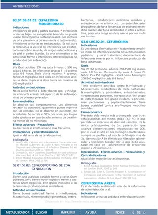 ANTIINFECCIOSOS



   03.01.06.01.03. CEFALEXINA                                         bacterias, estafilococos meticilino sensibles y
                   MONOHIDRATO                                        estreptococos no enterococo. Las enterobacterias
   Indicaciones                                                       productoras de beta lactamasas de espectro exten-
   Infecciones de piel y partes blandas.1,2 Infecciones               dido pueden dar falsa sensibilidad in vitro a cefoxi-
   urinarias bajas no complicadas (cuando no puede                    tina, pero esta droga no debe usarse por ser inefi-
   usarse trimetoprima- sulfametoxazol, por motivos                   caz in vivo.
   de alta prevalencia de resistencia o intolerancia).
                                                                      03.01.06.02.01. CEFUROXIMA
   Infecciones urinarias en embarazadas. Es útil para
                                                                      Indicaciones
   la rotación a la vía oral en infecciones por estafilo-
                                                                      Es una droga alternativa en el tratamiento empíri-
   coco meticilino sensible, de origen osteoarticular y
                                                                      co inicial de infecciones severas de la comunidad en
   de piel y partes blandas. Es una alternativa a las
                                                                      pediatría, y en el tratamiento documentado de
   penicilinas frente a infecciones estreptocóccicas no
                                                                      infecciones severas por H. influenzae productor de
   producidas por enterococo.
                                                                      beta lactamasas.
   Dosis
                                                                      Dosis
   Vía Oral. adultos: 250 mg cada 6 horas o 500 mg
                                                                      Vía IV, IM profundo. adultos: 750-1500 mg diarios
   cada 6-8 horas. En infecciones severas 1-1.5 gramos
                                                                      cada 6-8 horas. Meningitis 3g cada 8 horas IV.
   cada 6-8 horas. Dosis diaria máxima: 4 gramos.
                                                                      Niños: 75 a 150 mg/kg/dia cada 8 horas. Meningitis
   Niños: 25 mg/kg/día, en 4 dosis. En infecciones seve-
                                                                      200-240 mg/kg/dia cada 6-8 horas.1
   ras se debe duplicar la dosis hasta un máximo de
   100 mg/kg/dia.3                                                    Actividad antimicrobiana
                                                                      Tiene excelente actividad contra H.influenzae y
   Actividad antimicrobiana
                                                                      M.catarrhalis productoras de beta lactamasa,
   No es activa frente a Enterobacter spp. y P.vulga-
                                                                      N.meningitidis y gonorrheae, enterobacterias,
   ris. comparte el resto del espectro de las cefalospo-
                                                                      Streptococcus pyogenes, estreptococos del grupo
   rinas de primera generacion.
                                                                      B, estreptococos del grupo viridans, S.pneumo-
   Farmacocinética                                                    niae, peptococos y peptoestreptococos. Tiene
   Se absorbe casi completamente. Los alimentos                       buena actividad contra estafilococos meticilino
   retrasan su absorción; igualmente puede ingerirse                  sensibles.
   con las comidas. No se absorbe en pacientes con                    Farmacocinética
   aclorhidria. Se excreta el 90% por orina, por lo que
                                                                      Presenta vida media más prolongada que otras
   debe ajustarse en caso de aclaramiento de creatini-                cefalosporinas del mismo grupo (1,3 hs) lo que
   na menor de 40 ml/minuto.                                          permite un intervalo de dosis más amplio. Es la
   Efectos adversos - Precauciones                                    única cefalosporina de 2a. generación que
   La diarrea es el efecto adverso mas frecuente.                     alcanza concentraciones terapéuticas en LCR,
   Interacciones y contraIndicaciones                                 por lo cual es útil en las meningitis bacterianas,
   Igual al del resto de las cefalosporinas.                          aunque se prefiere el uso de cefalosporinas de
   Bibliografía                                                       3a. Generación.2 Se elimina por filtración glome-
   1. Swartz MN, Cellulitis and Subcutaneous Tissue Infections.       rular y secreción tubular, por lo que debe ajus-
      En: Mandell G.,Bennett J.E:, Dolin R. Basic Principles in the   tarse en caso de aclaramiento de creatinina
      Diagnosis and Management of Infectious Diseases 5st ed.         menor a 20 ml/minuto.
      Churchil-Livinston; 2000. p. 1038-39.
   2. Gorbach SL. IDCP Guidelines: Superficial skin and soft tissue   Interacciones, Efectos adversos – Precauciones y
      infections. Part I-II. Inf Dis in Clin Pract 1997;5(9):521-27   ContraIndicaciones
   3. British Medical Association. British National Formulary. 43rd   Igual al del resto de las cefalosporinas.
      ed. London: BMA; 2002. p 266.
                                                                      Bibliografía
   03.01.06.02. CEFALOSPORINAS DE 2DA.                                1. British Medical Association. British National Formulary. 43rd
                GENERACION                                               ed. London: BMA; 2002. p. 266.
                                                                      2. Schaad UB, Suter S, Gianella-Borradori A. A comparison of
   Introducción
                                                                         Ceftriaxone and Cefuroxime for the treatment of bacterial
   Tienen una actividad variable frente a cocos Gram                     meningitis in children. N Engl J Med 1990;322:141
   positivos, pero tienen mayor espectro frente a bac-
   terias Gram negativas. Este grupo involucra a las                  CEFUROXIMA AXETIL
   cefamicinas y cefalosporinas verdaderas.                           Es el derivado acetiloxietil ester de la cefuroxima
   Actividad antimicrobiana                                           de administración oral.
   Tiene buena actividad frente a H.influenzae,                       Indicaciones
   M.catarrhalis, N.meningitidis y gonorrheae, entero-                Infecciones urinarias debidas a enterobacterias sen-
                                   Disponible en: http://www.femeba.org.ar/fundacion/


METABUSCADOR             BUSCAR                    IMPRIMIR               AYUDA                        INDICE                52
 