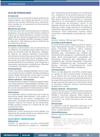 ANTIINFECCIOSOS



   03.01.08.TETRACICLINAS                                    das.1 Tratamiento de la brucelosis, en combinación
                                                             con rifampicina.2 Es de primera elección en psita-
   Introducción
                                                             cosis, y alternativa en otras pneumopatías atípicas.
   Las tetraciclinas son antibióticos bacteriostáticos de
                                                             Muy buena alternativa terapéutica en neumonía
   amplio espectro. Son drogas de elección en el tra-
                                                             adquirida en la comunidad de manejo ambulato-
   tamiento de muchas infecciones poco frecuentes,
                                                             rio. Reactivacion de bronquitis cronica. Es de
   como también en el tratamiento de infecciones de
                                                             segunda elección en la enfermedad de Lyme, lep-
   la práctica diaria.
                                                             tospirosis y sífilis. Puede utilizarse en la profilaxis y
   Mecanismo de acción                                       tratamiento del paludismo en áreas resistentes a la
   El sitio de acción de las tetraciclinas es el ribosoma    cloroquina. Otras indicaciones incluyen cólera,
   bacteriano. Una vez que las tetraciclinas acceden al      chancroide, enfermedades producidas por ricket-
   interior de la célula bacteriana, se ligan a la subu-     sias.3
   nidad 30S del ribosoma bloqueando el acceso del
                                                             Dosis
   RNAt al sitio aceptado del RNA mensajero-comple-
                                                             Vía Oral. Adultos: 100 mg cada 12 horas.
   jo ribosómico. Este bloqueo produce inhibición de
   la síntesis de proteínas.                                 Actividad antimicrobiana
                                                             Es activa frente a gram negativos como N. gonorr-
   Actividad antimicrobiana
                                                             heae, Haemophilus ducreyi, H.influenzae, Yersinis
   El espectro antimicrobiano de las tetraciclinas es
                                                             pestis, Francisella tularensis, Vibrio cholerae,
   casi idéntico; sin embargo existen diferencias en el
                                                             Bartonella bacilliformis y Brucella spp., E.coli,
   grado de actividad entre los diferentes análogos.
                                                             Klebsiella spp., Enterobacter spp., Shigella spp.
   En general, los agentes lipofílicos (minociclina,
                                                             Generalmente S. pyogenes, S. pneumoniae son sen-
   doxiciclina) son más activos que las tetraciclinas.1 La
                                                             sibles. Otros microorganismos susceptibles son
   minociclina es la más activa de los análogos, segui-
                                                             Rickettsiae, Chlamydia spp., Mycoplasma spp.,
   da muy de cerca por la doxiciclina. El espectro com-
                                                             Ureaplasma spp., Borrelia burgdorferi, Treponema
   prende bacterias Gram positivas, Gram negativas y
                                                             pallidum, Fusobacterium spp., Actinomyces spp.,
   anaerobias; espiroquetas; micobacterias; ricketsias;
                                                             Bacillus anthracis, Propionibacterium acnes,
   micoplasmas; clamidias; y protozoarios.
                                                             Balandidium coli y Plasmodium falciparum.
   Farmacocinética
                                                             Farmacocinética
   Tienen muy buena biodisponibilidad oral con bue-
                                                             Tiene una alta absorción oral (95%), siendo mayor
   nas concentraciones en tejidos, líquidos corporales y
                                                             en ayunas. En dosis convencionales, la doxiciclina
   sangre. Deben administrarse 1 hora antes, o 2 horas
                                                             no se elimina por las mismas vías que las otras
   después de las comidas con abundante agua.
                                                             tetraciclinas, y no se acumula significativamente en
   Efectos adversos - Precauciones                           la sangre de los pacientes con insuficiencia renal. La
   Frecuentemente se observa intolerancia gastrointesti-     droga se excreta por heces, con cierto efecto sobre
   nal. Ocasionalmente fotosensibilidad, onicólisis, toxi-   la microflora intestinal. Alcanza concentraciones
   cidad vestibular. La hepatotoxicidad y el lupus induci-   terapéuticas en orina.
   do son de rara presentación. Puede colorear los dien-
                                                             Efectos adversos - Precauciones
   tes permanentes en tratamientos prolongados.
                                                             Entre los escasos y poco frecuentes efectos adversos
   Interacciones                                             pueden citarse náuseas, vómitos, diarrea, fotosensi-
   Los antiácidos reducen la absorción, por lo que las       bilidad y reacciones alérgicas. Debe evitarse la
   tetraciclinas deben administrarse 1 hora antes o 2        exposición solar. Se ha observado toxicidad hepáti-
   horas después de los mismos. Antagonismo con              ca, aunque con menos frecuencia que con otras
   penicilinas. Las drogas que inducen el metabolismo        tetraciclinas.
   hepático reducen los niveles de las tetraciclinas.
                                                             Interacciones
   Pueden producir fracaso en el efecto de los anti-
                                                             La absorción oral de doxiciclina disminuye si se
   conceptivos orales.
                                                             administra simultáneamente con preparados de
   ContraIndicaciones                                        hierro (sulfato ferroso).
   Embarazo y niños menores de 8 años debido a la
                                                             ContraIndicaciones
   alteración del esmalte dental en los dientes transi-
                                                             Porfiria. hipersensibilidad a tetraciclinas.
   torios y alteración en la osificación.
                                                             Bibliografía
   03.01.08.01. DOXICICLINA                                  1. Arredondo JL, Diaz V, Gaitan H, et al. Oral clindamycin and
   Indicaciones                                                 ciprofloxacin versus intramuscular ceftriaxone and oral
                                                                doxycycline in the treatment of mild-to-moderate pelvic
   Uretritis no gonocóccica, cervicitis, enfermedad             inflammatory disease in outpatients. Clin Infect Dis
   inflamatoria pelviana en mujeres no embaraza-                1997;24:170–8
                               Disponible en: http://www.femeba.org.ar/fundacion/


METABUSCADOR          BUSCAR                IMPRIMIR             AYUDA                       INDICE               56
 