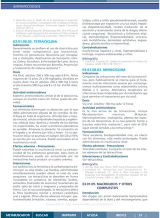 ANTIINFECCIOSOS



   2. Akova M, Uzun O, Akalin HE, et al. Quinolones in treatment      tralgia, colitis y colitis pseudomembranosa), visuales
      of human brucellosis: Comparative trial of ofloxacin-rifampin   (fototoxicidad por exposición a la luz solar), hepáti-
      versus doxycycline-rifampin. Antimicrob Agents Chemother
      1993;37:1831–4                                                  cas (hepatotoxicidad), renales (reducción de la
   3. Dutta D, Bhattacharya SK, Bhattacharya MK, et al. Efficacy of   excreción y acumulación tóxica de la droga), altera-
      norfloxacin and doxycycline for treatment of Vibrio cholerae    ciones sanguíneas (leucocitosis y linfocitosis atípi-
      0139 infection. J Antimicrob Chemother 1996;37:575–81           ca), dermatologicas (hipersensibilidad, urticaria,
                                                                      rash morbiliforme, dermatosis exfoliativa, angioe-
   03.01.08.02. TETRACICLINA
                                                                      dema, glositis atrófica o hipertrófica).
   Indicaciones
   Generalmente se prefiere el uso de doxiciclina por                 ContraIndicaciones
   tener mejor complacencia que tetraciclinas.                        Insuficiencias hepática y renal, hipersensibilidad a
   Uretritis no gonocóccica. Neumonía por micoplas-                   la droga, mujeres embarazadas y niños.
   ma o chlamydia. Reactivacion de bronquitis cróni-                  Bibliografía
   ca. Cólera. Brucelosis. Enfermedad de Lyme. Acné y                 1. Lobel HO, Kozarsky PE. Update on prevention of malaria for
   rosácea. Fiebre recurrente por Borrellia. Prevención                  travelers. JAMA 1997;278:1767-71
   y tratamiento de malaria resistente 1
                                                                      03.01.08.03. MINOCICLINA
   Dosis                                                              Indicaciones
   Vía Oral, adultos: 250 a 500 mg cada 6-8 hs. Niños                 Comparte las indicaciones del resto de las tetracicli-
   mayores de 12 años: 25 a 50 mg/kg/día, divididos en                nas, pero habitualmente se reserva para el trata-
   cuatro dosis. Vía IV, adultos: 250 a 500 mg 2 veces                miento oral de infecciones severas por microorga-
   al día (máximo 500 mg cada 8 a 12 hs). Vía IM: dolo-               nismos multiresistentes como osteomielitis crónica
   rosa.
                                                                      debida a S. aureus. Alternativa terapéutica en
   Actividad antimicrobiana                                           infecciones leves-moderadas por Acinetobacter spp
   Espectro antimicrobiano similar al de la doxiciclina,              (que permitan el tratamiento por vía oral).
   aunque en muchos casos con menor grado de acti-
                                                                      Dosis
   vidad.
                                                                      Via oral. Adultos: 100 mg cada 12 horas.
   Farmacocinética
                                                                      Actividad antimicrobiana
   Los alimentos disminuyen su absorcion, por lo que
                                                                      Es la mas activa de las tetraciclinas, incluye
   debe administrarse alejada de las comidas. Se dis-
                                                                      Mycobacterium             marinum,           M.leprae,
   tribuye en todo el organismo, difunde bien a líqui-
                                                                      Stenotrophomona maltophilia, además del espec-
   do sinovial, células endoteliales hepáticas y espléni-
                                                                      tro de las tetraciclinas. Es la mas potente frente a
   cas, médula ósea, dentina y esmalte de los dientes
                                                                      S.aureus meticilino resistente.1, pero solo el 65%
   no erupcionados. Su unión a proteínas plasmáticas
                                                                      sigue siendo sensible a las tetraciclinas 2.
   es variable. Atraviesa la placenta. Se concentra en
   el hígado y se elimina por bilis y heces. En la obs-               Farmacocinética
   trucción biliar se acumula en sangre. Del 20 al 55%                Tiene excelente biodisponibilidad oral, sin efecto
   se excreta por vía urinaria. Puede acumularse en la                con los alimentos, vida media prolongada. Puede
   insuficiencia renal.                                               administrarse en insuficiencia renal.
   Efectos adversos - Precauciones                                    Efectos adversos - Precauciones
   Puede exacerbar la insuficiencia renal. La nefroto-                Toxicidad vestibular. Comparte el resto de los efec-
   xicidad de los anestésicos generales, tales como el                tos adversos de las tetraciclinas.
   metoxifluorano puede ser acrecentada por las                       Interacciones y ContraIndicaciones
   tetraciclinas hasta producir un cuadro urémico.                    Ver tetraciclinas.
   Interacciones                                                      Bibliografía
   Los barbitúricos, la fenitoína y la carbamacepina dis-             1. Am Soc Hosp Serv Pharm. AHFS Drug Information;2001.
   minuyen su vida media. Las tiazidas, administradas                 2. Standford HC. Tetracyclines and chloramphenicol. En:
   simultáneamente pueden elevar el nivel de urea                        Mandell G.,Bennett J.E:, Dolin R. Basic Principles in the
                                                                         Diagnosis and Management of Infectious Diseases 5st ed.
   sanguínea. Las tetraciclinas se absorben en forma                     Churchil-Livinston; 2000. p. 306-317.
   incompleta en presencia de elementos lácteos,
   antiácidos (hidróxido de aluminio), bicarbonato de                 03.01.09. MACROLIDOS Y OTROS
   sodio, sales de calcio y magnesio y preparados de
   hierro. Con el uso prolongado, la tetraciclina altera
                                                                                COMPUESTOS
   la flora bacteriana normal y produce candidiasis                   Introduccion
   oral y vaginal. Otros efectos adversos incluyen: gas-              Son drogas con acción básicamente bacteriostática
   trointestinales (irritación, náuseas, vómitos, epigas-             dependiendo de la dosis y del microorganismo, que
                                   Disponible en: http://www.femeba.org.ar/fundacion/


METABUSCADOR             BUSCAR                    IMPRIMIR              AYUDA                       INDICE               57
 