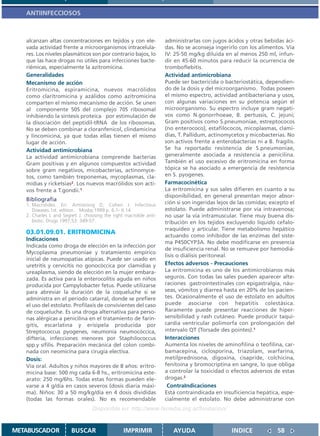 ANTIINFECCIOSOS



   alcanzan altas concentraciones en tejidos y con ele-             administrarlas con jugos ácidos y otras bebidas áci-
   vada actividad frente a microorganismos intracelula-             das. No se aconseja ingerirlo con los alimentos. Vía
   res. Los niveles plasmáticos son por contrario bajos, lo         IV: 25-50 mg/kg diluida en al menos 250 ml, infun-
   que las hace drogas no útiles para infecciones bacte-            dir en 45-60 minutos para reducir la ocurrencia de
   riémicas, especialmente la azitromicina.                         tromboflebitis.
   Generalidades                                                    Actividad antimicrobiana
   Mecanismo de acción                                              Puede ser bactericida o bacteriostática, dependien-
   Eritromicina, espiramicina, nuevos macrólidos                    do de la dosis y del microorganismo. Todas poseen
   como claritromicina y azálidos como azitromicina                 el mismo espectro, actividad antibacteriana y usos,
   comparten el mismo mecanismo de acción. Se unen                  con algunas variaciones en su potencia según el
   al componente 50S del complejo 70S ribosomal                     microorganismo. Su espectro incluye gram negati-
   inhibiendo la síntesis proteica por estimulación de              vos como N.gonorrhoeae, B. pertussis, C. jejuni;
   la disociación del peptidil-tRNA de los ribosomas.               Gram positivos como S.pneumoniae, estreptococos
   No se deben combinar a cloranfenicol, clindamicina               (no enterococo), estafilococos, micoplasmas, clami-
   y lincomicina, ya que todas ellas tienen el mismo                dias, T. Pallidum, actinomycetos y micobacterias. No
   lugar de acción.                                                 son activos frente a enterobacterias ni a B. fragilis.
   Actividad antimicrobiana                                         Se ha reportado resistencia de S.pneumoniae,
   La actividad antimicrobiana comprende bacterias                  generalmente asociada a resistencia a penicilina.
   Gram positivas y en algunos compuestos actividad                 También el uso excesivo de eritromicina en forma
   sobre gram negativos, micobacterias, actinomyce-                 tópica se ha asociado a emergencia de resistencia
   tos, como también treponemas, mycoplasmas, cla-                  en S. pyogenes.
   midias y ricketsias2. Los nuevos macrólidos son acti-            Farmacocinética
   vos frente a T.gondii.1                                          La eritromicina y sus sales difieren en cuanto a su
                                                                    disponibilidad, en general presentan mejor absor-
   Bibliografia
   1. Macrolides. En: Armstrong D, Cohen J. Infectious              ción si son ingeridas lejos de las comidas; excepto el
      Diseases.1st. edition. Mosby;1999.p. 6.1- 6.14                estolato. Puede administrarse por vía intravenosa;
   2. Charles L and Segreti J. choosing the right macrolide anti-   no usar la vía intramuscular. Tiene muy buena dis-
      biotic. Drugs 1997;53: 349-57.                                tribución en los tejidos excluyendo líquido cefalo-
                                                                    rraquídeo y articular. Tiene metabolismo hepático
   03.01.09.01. ERITROMICINA
                                                                    actuando como inhibidor de las enzimas del siste-
   Indicaciones
                                                                    ma P450CYP3A. No debe modificarse en presencia
   Indicada como droga de elección en la infección por
                                                                    de insuficiencia renal. No se remueve por hemodiá-
   Mycoplasma pneumoniae y tratamiento empírico
                                                                    lisis o diálisis peritoneal.
   inicial de neumopatías atípicas. Puede ser usado en
   uretritis y cervicitis no gonocóccica por clamidias y            Efectos adversos - Precauciones
   ureaplasma, siendo de elección en la mujer embara-               La eritromicina es uno de los antimicrobianos más
   zada. Es activa para la enterocolitis aguda en niños             seguros. Con todas las sales pueden aparecer alte-
   producida por Campylobacter fetus. Puede utilizarse              raciones gastrointestinales con epigastralgia, náu-
   para abreviar la duración de la coqueluche si se                 seas, vómitos y diarrea hasta en 20% de los pacien-
   administra en el periodo catarral, donde se prefiere             tes. Ocasionalmente el uso de estolato en adultos
   el uso del estolato. Profilaxis de convivientes del caso         puede asociarse con hepatitis colestásica.
   de coqueluche. Es una droga alternativa para perso-              Raramente puede presentar reacciones de hiper-
   nas alérgicas a penicilina en el tratamiento de farin-           sensibilidad y rash cutáneo. Puede producir taqui-
   gitis, escarlatina y erisipela producida por                     cardia ventricular polimorfa con prolongación del
   Streptococcus pyogenes, neumonía neumocóccica,                   intervalo QT (Torsade des pointes).1
   difteria, infecciones menores por Staphilococcus                 Interacciones
   spp.y sífilis. Preparación mecánica del colon combi-             Aumenta los niveles de aminofilina o teofilina, car-
   nada con neomicina para cirugía electiva.                        bamacepina, ciclosporina, triazolam, warfarina,
   Dosis:                                                           metilprednisona, digoxina, cisapride, colchicina,
   Vía oral. Adultos y niños mayores de 8 años: eritro-             fenitoína y bromocriptina en sangre, lo que obliga
   micina base: 500 mg cada 6-8 hs., eritromicina este-             a controlar la toxicidad o efectos adversos de estas
   arato: 250 mg/6hs. Todas estas formas pueden ele-                drogas.2
   varse a 4 g/día en casos severos (dosis diaria máxi-              ContraIndicaciones
   ma). Niños: 30 a 50 mg/kg/día en 4 dosis divididas               Está contraindicada en insuficiencia hepática, espe-
   (todas las formas orales). No es recomendable                    cialmente el estolato. No debe administrarse con
                                  Disponible en: http://www.femeba.org.ar/fundacion/


METABUSCADOR            BUSCAR                   IMPRIMIR              AYUDA                   INDICE             58
 