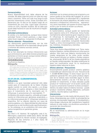 ANTIINFECCIOSOS



   Farmacocinética                                                         Acciones
   Buena disponibilidad oral, debe alejarse de las                         Interfiere con la síntesis proteica de la bacteria y en
   comidas. No debe ingerirse junto con sales de mag-                      menor grado en las células del huésped. Se une en
   nesio o aluminio. Tiene una vida muy larga lo que                       forma irreversible a la subunidad 50 S, impidiendo
   permite tratamientos cortos. Existe actividad anti-                     la formación de enlaces peptídicos. No debe nunca
   bacteriana por 15 días en los tejidos luego de un                       asociarse a clindamicina, eritromicina, espiramici-
   tratamiento de cinco días. Logra bajas concentra-                       na y otros macrólidos por poseer el mismo lugar de
   ciones en LCR y líquidos oculares. No se sabe que                       acción y por lo tanto se anulan sus efectos.
   ajuste debe hacerse en caso de insuficiencia hepáti-                    Actividad antimicrobiana
   ca o renal.                                                             Es bacteriostático, aunque puede ser bactericida
   Actividad antimicrobiana                                                para especies como el H. Influenzae. Actúa funda-
   Es similar a la claritromicina, aunque tiene menor                      mentalmente sobre bacterias gram negativas como
   actividad frente a Gram positivos, y algo mejor                         H. influenzae, N. meningitidis, N. gonorrheae y
   sobre Gram negativos, incluyendo H.influenzae.                          especialmente en Salmonella typhi. También es
   Efectos adversos - Precauciones                                         activo contra anaerobios incluyendo Bacteroides
   Las alteraciones gastrointestinales son las más                         fragilis, y otros microorganismos como espiroque-
   comunes. Raramente se ha reportado alergia grave                        tas, ricketsias, micoplasmas y clamidias.
   y síntomas del sistema nervioso central.                                Farmacocinética
   Interacciones                                                           Tiene muy buena disponibilidad oral. Tiene meta-
   No se han descripto las mismas interacciones que                        bolismo hepatico, siendo diferente en niños que en
   para eritromocina, pero debe tenerse presente que                       adultos. Esto hace que debería monitorizarse los
   pertenece al mismo grupo aunque existan diferen-                        niveles sanguineos en los niños recién nacidos.
   cias en su estructura química.                                          Tiene buena difusión en tejidos y fluídos corpora-
   ContraIndicaciones                                                      les, alcanzando 30-50 % de los niveles plasmáticos
   Insuficiencia hepática.                                                 en líquido cefalorraquídeo. No debe modificarse la
   Bibliografía                                                            dosis con insuficiencia renal. En la insuficiencia
   1. Martin DH, Mroczkowski TF, Dalu ZA, et al. A controlled trial        hepática debe reducirse la dosis.
      of a single dose of azithromycin for the treatment of chlamy-        Efectos adversos - Precauciones
      dial urethritis and cervicitis. N Engl J Med 1992;327:921–5
   2. Oldfield EC, Fessel WJ, Dunne MW, et al. Once weekly azith-
                                                                           Ocasionalmente puede producir anemia aplástica
      romycin therapy for prevention of Mycobacterium avium complex        irreversible por idiosincrasia con una frecuencia de
      infection in patients in patients with AIDS: a randomized, double-   1: 25.000-48.000 (riesgo 13 veces mayor que en la
      blind, placebo-controlled trial. Clin Infect Dis 1998;26:611-9       población general) Por otra parte produce depre-
                                                                           sión de la médula ósea reversible según la dosis.
   03.01.09.04. CLORANFENICOL                                              Generalmente revierte a los de 7-10 días de sus-
   Indicaciones                                                            pendido el tratamiento. A dosis elevadas puede
   Debido a su gran toxicidad potencial sólo debe                          producir el “síndrome gris” en el recién nacido, por
   usarse para el tratamiento de la fiebre tifoidea                        lo que es conveniente mantener la dosis correspon-
   aguda cuando no existe otra opción, y es droga                          diente a la edad. Sobre el sistema nervioso puede
   alternativa en sujetos alérgicos a beta lactámicos                      producir raramente cefaleas, depresión, confusión
   para el tratamiento de la meningitis por H.                             y delirio, neuritis óptica o periférica.
   Influenzae, S. pneumoniae y N. meningitidis .1,2
                                                                           Interacciones
   Antibiótico de amplio espectro, utilizado principal-
                                                                           Puede prolongar la vida media del dicumarol, feni-
   mente en infecciones por gérmenes anaerobios, y
                                                                           toína, clorpropamida, por inhibir la actividad de las
   en infecciones graves por H. influenzae resistente a
                                                                           enzimas microsomales hepáticas. El fenobarbital y
   ampicilina. Por su relación descrita con casos de
                                                                           otras drogas inductoras del metabolismo hepático
   anemia aplásica, y la disponibilidad de alternativas
                                                                           reducen su vida media. Los diuréticos aumentan la
   terapéuticas su uso ha disminuído significativamen-
                                                                           excreción del cloranfenicol.
   te. Sin embargo, es un antibiótico útil como alter-
   nativa terapéutica en pacientes graves.                                 ContraIndicaciones
                                                                           No se recomienda su administración en la mujer
   Dosis
                                                                           embarazada.
   Vía Oral o IV. Adultos: 50 mg/kg/dia cada 6 hs.
   Meningitis y septicemia: doble dosis. Niños: 50-100                     Bibliografía
   mg/kg/dia cada 6 hs. Recién nacidos: 25 mg/kg/día.                      1. Tuomen EI, Powell KR, Marks MI, et al. Oral chloramphenicol
                                                                              in the treatment of Haemophilus influenzae meningitis. J
   Mayores de dos semanas a 1 año: hasta 50                                   Pediatr 1981;99:968
   mg/kg/día cada 6 horas.                                                 2. Bhutta ZA, Niazi SK, Suria A. Chloramphenicol clearance in
                                      Disponible en: http://www.femeba.org.ar/fundacion/


METABUSCADOR               BUSCAR                     IMPRIMIR                 AYUDA                       INDICE               60
 