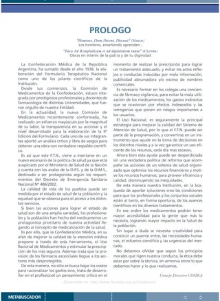 PROLOGO
                                     ”Homines, Dum Docent, Discunt” (Séneca)
                                      Los hombres, enseñando aprenden -
                             ”Facis Ad Remplubicam et ad diginitatem tuam” (Cicerón)
                                 Obras en interés de la patria y de tu diginidad

     La Confederación Médica de la República               momento de realizar la prescripción para lograr
   Argentina, ha sumado desde el año 1978, la ela-         un tratamiento adecuado, y evitar los actos refle-
   boración del Formulario Terapéutico Nacional            jos o conductas inducidas por mala información,
   como uno de los pilares científicos de la               publicidad abrumadora y/o exceso de nombres
   Institución.                                            comerciales.
     Desde sus comienzos, la Comisión de                     Es necesario formar en los colegas una concien-
   Medicamentos de la Confederación, estuvo inte-          cia de fármaco-vigilancia, para evitar la mala utili-
   grada por prestigiosos profesionales y docentes de      zación de los medicamentos, los gastos indirectos
   farmacología de distintas Universidades, que fue-       que se ocasionan por efectos indeseados y las
   ron orgullo de nuestra Entidad.
                                                           iatrogenias que ponen en riesgos importantes a
     En la actualidad, la nueva Comisión de
                                                           los usuarios.
   Medicamentos recientemente conformada, ha
                                                             El Uso Racional, es seguramente la principal
   realizado un esfuerzo mayúsculo por la magnitud
   de su labor, la transparencia en su accionar y el       estrategia para mejorar la calidad del Sistema de
   nivel desarrollado para la elaboración de la 9º         Atención de Salud, por lo que el F.T.N. puede ser
   Edición del Formulario. Cada uno de sus integran-       parte de la programación, y convertirse en un ins-
   tes aportó un análisis crítico y libre de sesgos para   trumento que ayude en la toma de decisiones en
   obtener una obra con verdadero respaldo científi-       los distintos niveles y a la vez garantice un uso efi-
   co.                                                     ciente de los recursos, cada día mas escasos.
     Es así que este F.T.N., viene a insertarse en un        Ahora bien esta ayuda puede ser desperdiciada
   nuevo escenario de la política de salud ya que está     sin una verdadera política de reforma que acom-
   auspiciado por el Ministerio de Salud de la Nación      pañe las acciones de un sistema de salud organi-
   y cuenta con los avales de la O.P.S. y de la O.M.S.,    zado que optimice los recursos financieros y moti-
   destinado a ser protagonista según los requeri-         ve los recursos humanos, para proveer eficiencia y
   mientos del Decreto de Emergencia Sanitaria             calidad, disminuyendo las inequidades.
   Nacional Nº 486/2002.                                     De esta manera nuestra Institución, en la bús-
     La calidad de vida de los pueblos puede ser           queda de aportar soluciones crea las condiciones
   medida por el estado de salud de la población y la      para que los profesionales y los conjuntos sociales
   equidad que se observa para el acceso a los distin-     estén al tanto, en forma oportuna, de los avances
   tos servicios.
                                                           científicos en los diversos tratamientos.
     Si bien las acciones para lograr el estado de
                                                             En ese orden los medicamentos podrán tener
   salud son de una amplia variedad, los profesiona-
                                                           mayor accesibilidad para la gente que más lo
   les y la población han hecho del medicamento un
   protagonista prioritario de nuestra actividad lle-      necesita, logrando mayor impacto en la Salud de
   gando al concepto de medicalización de la salud.        la población.
     Es por ello, que la Confederación Médica, en su         Sin lugar a duda se necesita creatividad para
   afán de mejorar la calidad de la atención médica        construir un puente entre, las necesidades huma-
   propone a través de esta herramienta, el Uso            nas, el esfuerzo científico y las urgencias del mer-
   Racional de Medicamentos y estimular la prescrip-       cado.
   ción de los más seguros. Además trata que la pro-         No debemos olvidar que según los principios
   visión de los fármacos escenciales llegue a los sec-    morales que rigen nuestra conducta, la ética debe
   tores más desprotegidos.                                estar por sobre la técnica, en armonía entre lo que
     De esta manera, no sólo se busca bajar los costos     debemos hacer y lo que realizamos.
   para racionalizar los gastos sino, trata de desarro-
   llar en el profesional un pensamiento crítico en el                                 Consejo Directivo COMRA
                              Disponible en: http://www.femeba.org.ar/fundacion/


METABUSCADOR
 