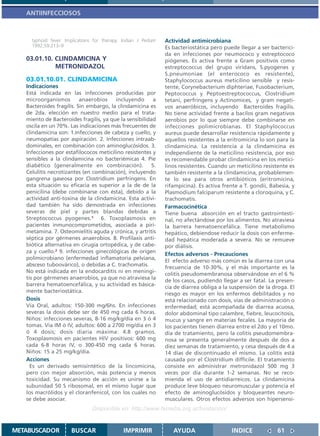 ANTIINFECCIOSOS



     typhoid fever. Implications for therapy. Indian J Pediatr   Actividad antimicrobiana
     1992;59:213–9                                               Es bacteriostática pero puede llegar a ser bacterici-
                                                                 da en infecciones por neumococo y estreptococo
   03.01.10. CLINDAMICINA Y                                      piógenes. Es activa frente a Gram positivos como
             METRONIDAZOL                                        estreptococcus del grupo viridans, S.pyogenes y
                                                                 S.pneumoniae (el enterococo es resistente),
   03.01.10.01. CLINDAMICINA                                     Staphylococcus aureus meticilino sensible y resis-
   Indicaciones                                                  tente, Corynebacterium diphteriae, Fusobacterium,
   Está indicada en las infecciones producidas por               Peptococcus y Peptoestreptococcus, Clostridium
   microorganismos        anaerobios    incluyendo      a        tetani, perfringens y Actinomices, y gram negati-
   Bacteroides fragilis. Sin embargo, la clindamicina es         vos anaeróbicos, incluyendo Bacteroides fragilis.
   de 2da. elección en nuestro medio para el trata-              No tiene actividad frente a bacilos gram negativos
   miento de Bacteroides fragilis, ya que la sensibilidad        aerobios por lo que siempre debe combinarse en
   oscila en un 70%. Las indicaciones más frecuentes de          infecciones polimicrobianas. El Staphylococcus
   clindamicina son: 1.Infecciones de cabeza y cuello, y         aureus puede desarrollar resistencia rápidamente y
   neumopatías por aspiración. 2. Infecciones intraab-           aquellos resistentes a la eritromicina lo son para la
   dominales, en combinación con aminoglucósidos. 3.             clindamicina. La resistencia a la clindamicina es
   Infecciones por estafilococos meticilino resistentes y        independiente de la meticilino resistencia, por eso
   sensibles a la clindamicina no bacteriémicas 4. Pie           es recomendable probar clindamicina en los metici-
   diabético (generalmente en combinación). 5.                   linos resistentes. Cuando un meticilino resistente es
   Celulitis necrotizantes (en combinación), incluyendo          también resistente a la clindamicina, probablemen-
   gangrena gaseosa por Clostridium perfringens. En              te lo sea para otros antibióticos (eritromicina,
   esta situación su eficacia es superior a la de de la          rifampicina). Es activa frente a T. gondii, Babesia, y
   penicilina (debe combinarse con ésta), debido a la            Plasmodium falciparum resistente a cloroquina, y C.
   actividad anti-toxina de la clindamicina. Esta activi-        trachomatis.
   dad también ha sido demostrada en infecciones                 Farmacocinética
   severas de piel y partes blandas debidas a                    Tiene buena absorción en el tracto gastrointesti-
   Streptococcus pyogenes.1 6. Toxoplasmosis en                  nal, no afectándose por los alimentos. No atraviesa
   pacientes inmunocomprometidos, asociada a piri-               la barrera hematoencefálica. Tiene metabolismo
   metamina. 7. Osteomielitis aguda y crónica, y artritis        hepático, debiendose reducir la dosis con enferme-
   séptica por gérmenes anaerobios. 8. Profilaxis anti-          dad hepática moderada a severa. No se remueve
   biótica alternativa en cirugía ortopédica, y de cabe-         por diálisis.
   za y cuello.2 9. infecciones ginecológicas de origen
                                                                 Efectos adversos - Precauciones
   polimicrobiano (enfermedad inflamatoria pelviana,
                                                                 El efecto adverso más común es la diarrea con una
   absceso tuboovárico), o debidas a C. trachomatis.
                                                                 frecuencia de 10-30%, y el más importante es la
   No está indicada en la endocarditis ni en meningi-
                                                                 colitis pseudomembranosa observándose en el 6 %
   tis por gérmenes anaerobios, ya que no atraviesa la
                                                                 de los casos, pudiendo llegar a ser fatal. La presen-
   barrera hematoencefálica, y su actividad es básica-
                                                                 cia de diarrea obliga a la suspensión de la droga. El
   mente bacteriostática.
                                                                 riesgo es mayor en los enfermos debilitados y no
   Dosis                                                         está relacionado con dosis, vías de administración o
   Vía Oral, adultos: 150-300 mg/6hs. En infecciones             enfermedad; está acompañada de diarrea acuosa,
   severas la dosis debe ser de 450 mg cada 6 horas.             dolor abdominal tipo calambre, fiebre, leucocitosis,
   Niños: infecciones severas, 8-16 mg/kg/día en 3 ó 4           mucus y sangre en materias fecales. La mayoría de
   tomas. Vía IM ó IV, adultos: 600 a 2700 mg/día en 3           los pacientes tienen diarrea entre el 2do y el 10mo.
   ó 4 dosis; dosis diaria máxima: 4.8 gramos.                   día de tratamiento, pero la colitis pseudomembra-
   Toxoplasmosis en pacientes HIV positivos: 600 mg              nosa se presenta generalmente después de dos a
   cada 6-8 horas IV, o 300-450 mg cada 6 horas.                 diez semanas de tratamiento, y cesa después de 4 a
   Niños: 15 a 25 mg/kg/día.                                     14 días de discontinuado el mismo. La colitis está
   Acciones                                                      causada por el Clostridium difficile. El tratamiento
     Es un derivado semisintético de la lincomicina,             consiste en administrar metronidazol 500 mg 3
   pero con mejor absorción, más potencia y menos                veces por día durante 1-2 semanas. No se reco-
   toxicidad. Su mecanismo de acción es unirse a la              mienda el uso de antidiarreicos. La clindamicina
   subunidad 50 S ribosomal, en el mismo lugar que               produce leve bloqueo neuromuscular y potencia el
   los macrólidos y el cloranfenicol, con los cuales no          efecto de aminoglucósidos y bloqueantes neuro-
   se debe asociar.                                              musculares. Otros efectos adversos son hipersensi-
                                Disponible en: http://www.femeba.org.ar/fundacion/


METABUSCADOR           BUSCAR                  IMPRIMIR             AYUDA                   INDICE             61
 