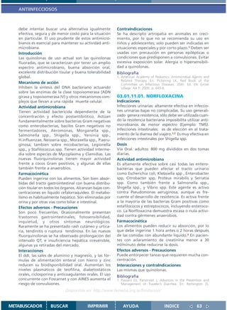 ANTIINFECCIOSOS



   debe intentar buscar una alternativa igualmente          ContraIndicaciones
   efectiva, segura y de menor costo para la situación      Se ha descripto artropatía en animales en creci-
   en particular. El uso prudente de estos antimicro-       miento, por lo que no se recomienda su uso en
   bianos es esencial para mantener su actividad anti-      niños y adolescentes; solo pueden ser indicadas en
   microbiana.                                              situaciones especiales y por corto plazo.1 Deben ser
   Introducción                                             usadas con precaución en personas epilépticas o
   Las quinolonas de uso actual son las quinolonas          condiciones que predisponen a convulsiones. Evitar
   fluoradas, que se caracterizan por tener un amplio       excesiva exposición solar. Alergia o hipersensibili-
   espectro antimicrobiano, buena absorción oral,           dad a quinolonas.
   excelente distribución tisular y buena tolerabilidad     Bibliografía
   global.                                                  1. American Academy of Pediatrics. Antimicrobial Agents and
                                                               Related Therapy. En: Pickering LK, Red Book of the
   Mecanismo de acción                                         Committee on Infectious Diseases. 25th. Ed. Elk Grove
   Inhiben la síntesis del DNA bacteriano actuando             Village: AA P; 2000. p. 645-6.
   sobre las enzimas de la clase topoisomerasa (ADN
   girasa y topoisomerasa IV) y otros mecanismos com-       03.01.11.01. NORFLOXACINA
   plejos que llevan a una rápida muerte celular.           Indicaciones
   Actividad antimicrobiana                                 Infecciones urinarias: altamente efectiva en infeccio-
   Tienen actividad bactericida dependiente de la           nes urinarias bajas no complicadas. Su uso generali-
   concentración y efecto postantibiótico. Actúan           zado genera resistencia, sólo debe ser utilizada cuan-
   fundamentalmente sobre bacterias Gram negativas          do la resistencia bacteriana imposibilita utilizar anti-
   como enterobacterias, bacilos Gram negativos no          microbianos de menor espectro (Ejemplo: TMS).
   fermentadores, Aeromonas, Morganella spp.,               Infecciones intestinales: es de elección en el trata-
   Salmonella spp., Shigella spp., Yersinia spp.,           miento de la diarrea del viajero.1,2 Es muy efectiva en
   H.influenzae, Neisseria spp., Moraxella spp., P.aeru-    infecciones intestinales por Shigella spp.
   ginosa; tambien sobre micobacterias, Legionella          Dosis
   spp., y Stafilococcus spp. Tienen actividad interme-     Vía Oral. adultos: 800 mg divididos en dos tomas
   dia sobre especies de Mycoplasma y Clamidias. Las        diarias.
   nuevas fluorquinolonas tienen mayor actividad            Actividad antimicrobiana
   frente a cocos Gram positivos, y algunas de ellas        Es altamente efectiva sobre casi todas las entero-
   también frente a anaerobios.                             bacterias que pueden afectar el tracto urinario
   Farmacocinética                                          como Escherichia coli, Klebsiella spp , Enterobacter
   Pueden ingerirse con los alimentos. Son bien absor-      spp, Citrobacter spp, Proteus mirabilis y Serratia
   bidas del tracto gastrointestinal con buena distribu-    spp. Como también frente a Salmonella spp.,
   ción tisular en todos los órganos. Alcanzan bajas con-   Shigella spp., y Vibrio spp. Este agente es activo
   centraciones en líquido cefalorraquídeo. El metabo-      contra Pseudomonas aeruginosa, aunque es fre-
   lismo es habitualmente hepático. Son eliminadas por      cuente el desarrollo de resistencia. Es activa frente
   orina y por otras vías como biliar e intestinal.         a la mayoría de las bacterias Gram positivas como
   Efectos adversos - Precauciones                          estafilococos y estreptococos, incluyendo enteroco-
   Son poco frecuentes. Ocasionalmente presentan            co. La Norfloxacina demuestra escasa o nula activi-
   trastornos gastrointestinales, fotosensibilidad,         dad contra gérmenes anaerobios.
   inquietud, y otros síntomas neurológicos.                Farmacocinética
   Raramente se ha presentado rash cutáneo y urtica-        Los alimentos pueden reducir su absorción, por lo
   ria, tendinitis o ruptura tendinosa. En las nuevas       que debe ingerirse 1 hora antes o 2 horas después
   fluorquinolonas se ha observado prolongación del         de las comidas con abundante líquido.3 En pacien-
   intervalo QT, e insuficiencia hepática irreversible,     tes con aclaramiento de creatinina menor a 30
   algunas ya retiradas del mercado.                        ml/minuto debe reducirse la dosis.
   Interacciones                                            Efectos adversos - Precauciones
   El ddI, las sales de aluminio y magnesio, y las fór-     Puede entorpecer tareas que requieren mucha con-
   mulas de alimentación enteral con hierro y zinc          centración.
   reducen su biodisponibilidad oral. Aumentan los          Interacciones y contraIndicaciones
   niveles plasmáticos de teofilina, diabetostáticos        Las mismas que quinolonas.
   orales, ciclosporina y anticoagulantes orales. El uso
                                                            Bibliografía
   concurrente con Foscarnet y con AINES aumenta el         1. Passaro DJ, Parsonnet J, Advances in the Prevention and
   riesgo de convulsiones.                                     Management of Traveler’s Diarrhea. En: Remington JS,
                              Disponible en: http://www.femeba.org.ar/fundacion/


METABUSCADOR         BUSCAR                IMPRIMIR            AYUDA                      INDICE               63
 
