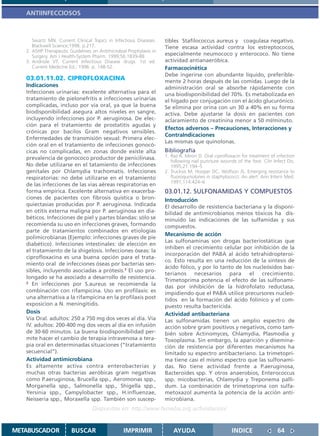 ANTIINFECCIOSOS



      Swartz MN. Current Clinical Topics in Infectious Diseases.    tibles Stafilococcus aureus y coagulasa negativo.
      Blackwell Science;1998. p.217.                                Tiene escasa actividad contra los estreptococos,
   2. ASHP Therapeutic Guidelines on Antimicrobial Prophylaxis in
      Surgery. Am J Health-System Pharm. 1999;56:1839-88            especialmente neumococo y enterococo. No tiene
   3. Andriole VT. Current Infectious Disease drugs. 1st ed.        actividad antianaeróbica.
      Current Medicine Ed.; 1996. p. 148-52.                        Farmacocinética
                                                                    Debe ingerirse con abundante líquido, preferible-
   03.01.11.02. CIPROFLOXACINA                                      mente 2 horas después de las comidas. Luego de la
   Indicaciones                                                     administración oral se absorbe rápidamente con
   Infecciones urinarias: excelente alternativa para el             una biodisponibilidad del 70%. Es metabolizada en
   tratamiento de pielonefritis e infecciones urinarias             el hígado por conjugación con el ácido glucurónico.
   complicadas, incluso por vía oral, ya que la buena               Se elimina por orina con un 30 a 40% en su forma
   biodisponibilidad asegura altos niveles en sangre,               activa. Debe ajustarse la dosis en pacientes con
   incluyendo infecciones por P. aeruginosa. De elec-               aclaramiento de creatinina menor a 50 ml/minuto.
   ción para el tratamiento de prostatitis agudas y
                                                                    Efectos adversos – Precauciones, Interacciones y
   crónicas por bacilos Gram negativos sensibles.
                                                                    ContraIndicaciones
   Enfermedades de transmisión sexual: Primera elec-
                                                                    Las mismas que quinolonas.
   ción oral en el tratamiento de infecciones gonocó-
   cicas no complicadas, en zonas donde existe alta                 Bibliografía
   prevalencia de gonococo productor de penicilinasa.               1. Raz R, Miron D. Oral ciprofloxacin for treatment of infection
                                                                       following nail puncture wounds of the foot. Clin Infect Dis.
   No debe utilizarse en el tatamiento de infecciones                  1995;21:194–5
   genitales por Chlamydia trachomatis. Infecciones                 2. Trucksis M, Hooper DC, Wolfson JS. Emerging resistance to
   respiratorias: no debe utilizarse en el tratamiento                 fluoroquinolones in staphylococci: An alert. Ann Intern Med.
                                                                       1991;114:424–6
   de las infecciones de las vias aéreas respiratorias en
   forma empírica. Excelente alternativa en exacerba-               03.01.12. SULFONAMIDAS Y COMPUESTOS
   ciones de pacientes con fibrosis quística o bron-                Introducción
   quiectasias producidas por P. aeruginosa. Indicada               El desarrollo de resistencia bacteriana y la disponi-
   en otitis externa maligna por P. aeruginosa en dia-              bilidad de antimicrobianos menos tóxicos ha dis-
   béticos. Infecciones de piel y partes blandas: sólo se           minuído las indicaciones de las sulfamidas y sus
   recomienda su uso en infecciones graves, formando                compuestos.
   parte de tratamientos combinados en etiologías
                                                                    Mecanismo de acción
   polimicrobianas (Ejemplo: infecciones graves de pie
                                                                    Las sulfonaminas son drogas bacteriostáticas que
   diabético). Infecciones intestinales: de elección en
                                                                    inhiben el crecimiento celular por inhibición de la
   el tratamiento de la shigelosis. Infecciones óseas: la
                                                                    incorporación del PABA al ácido tetrahidropteroi-
   ciprofloxacina es una buena opción para el trata-
                                                                    co. Esto resulta en una reducción de la síntesis de
   miento oral de infecciones óseas por bacterias sen-
                                                                    ácido fólico, y por lo tanto de los nucleósidos bac-
   sibles, incluyendo asociadas a prótesis.1 El uso pro-
                                                                    terianos necesarios para el crecimiento.
   longado se ha asociado a desarrollo de resistencia.
   2 En infecciones por S.aureus se recomienda la
                                                                    Trimetoprima potencia el efecto de las sulfonami-
                                                                    das por inhibición de la hidrofolato reductasa,
   combinación con rifampicina. Uso en profilaxis: es               impidiendo que el PABA utilice precursores nucleó-
   una alternativa a la rifampicina en la profilaxis post           tidos en la formación del ácido folínico y el com-
   exposicion a N. meningitidis.                                    puesto resulta bactericida.
   Dosis                                                            Actividad antibacteriana
   Vía Oral. adultos: 250 a 750 mg dos veces al día. Vía            Las sulfonamidas tienen un amplio espectro de
   IV. adultos: 200-400 mg dos veces al día en infusión             acción sobre gram positivos y negativos, como tam-
   de 30-60 minutos. La buena biodisponibilidad per-                bién sobre Actinomyces, Chlamydia, Plasmodia y
   mite hacer el cambio de terapia intravenosa a tera-              Toxoplasma. Sin embargo, la aparición y disemina-
   pia oral en determinadas situaciones (“tratamiento               ción de resistencia por diferentes mecanismos ha
   secuencial”).                                                    limitado su espectro antibacteriano. La trimetopri-
   Actividad antimicrobiana                                         ma tiene casi el mismo espectro que las sulfonami-
   Es altamente activa contra enterobacterias y                     das. No tiene actividad frente a P.aeruginosa,
   muchas otras bacterias aeróbicas gram negativas                  Bacteroides spp. Y otros anaerobios, Enterococcus
   como P.aeruginosa, Brucella spp., Aeromonas spp.,                spp. micobacterias, Chlamydia y Treponema palli-
   Morganella spp., Salmonella spp., Shigella spp.,                 dum. La combinación de trimetoprima con sulfa-
   Yersinia spp., Campylobacter spp., H.influenzae,                 metoxazol aumenta la potencia de la acción anti-
   Neisseria spp., Moraxella spp. También son suscep-               microbiana.
                                  Disponible en: http://www.femeba.org.ar/fundacion/


METABUSCADOR            BUSCAR                   IMPRIMIR               AYUDA                        INDICE                64
 