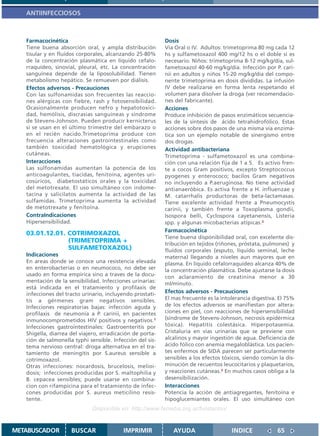 ANTIINFECCIOSOS



   Farmacocinética                                         Dosis
   Tiene buena absorción oral, y ampla distribución        Vía Oral o IV. Adultos: trimetoprima 80 mg cada 12
   tisular y en fluídos corporales, alcanzando 25-80%      hs y sulfametoxazol 400 mg/12 hs o el doble si es
   de la concentración plasmática en líquido cefalo-       necesario. Niños: trimetoprima 8-12 mg/kg/día, sul-
   rraquídeo, sinovial, pleural, etc. La concentración     fametoxazol 40-60 mg/kg/día. Infección por P. cari-
   sanguínea depende de la liposolubilidad. Tienen         nii en adultos y niños 15-20 mg/kg/día del compo-
   metabolismo hepático. Se remueven por diálisis.         nente trimetoprima en dosis divididas. La infusión
   Efectos adversos - Precauciones                         IV debe realizarse en forma lenta respetando el
   Con las sulfonamidas son frecuentes las reaccio-        volumen para disolver la droga (ver recomendacio-
   nes alérgicas con fiebre, rash y fotosensibilidad.      nes del fabricante).
   Ocasionalmente producen nefro y hepatotoxici-           Acciones
   dad, hemólisis, discrasias sanguíneas y síndrome        Produce inhibición de pasos enzimáticos secuencia-
   de Stevens-Johnson. Pueden producir kernicterus         les de la síntesis de ácido tetrahidrofólico. Estas
   si se usan en el último trimestre del embarazo o        acciones sobre dos pasos de una misma vía enzimá-
   en el recién nacido.Trimetoprima produce con            tica son un ejemplo notable de sinergismo entre
   frecuencia alteraciones gastrointestinales como         dos drogas.
   también toxicidad hematológica y erupciones             Actividad antibacteriana
   cutáneas.                                               Trimetoprima - sulfametoxazol es una combina-
   Interacciones                                           ción con una relación fija de 1 a 5. Es activo fren-
   Las sulfonamidas aumentan la potencia de los            te a cocos Gram positivos, excepto Streptococcus
   anticoagulantes, tiacidas, fenitoína, agentes uri-      pyogenes y enterococo; bacilos Gram negativos
   cosúricos, diabetostáticos orales y la toxicidad        no incluyendo a P.aeruginosa. No tiene actividad
   del metotrexate. El uso simultáneo con indome-          antianaeróbica. Es activa frente a H. influenzae y
   tacina y salicilatos aumenta la actividad de las        M. catarrhalis productoras de beta-lactamasas.
   sulfamidas. Trimetoprima aumenta la actividad           Tiene excelente actividad frente a Pneumocystis
   de metotrexate y fenitoína.                             carinii, y también frente a Toxoplasma gondii,
   ContraIndicaciones                                      Isospora belli, Cyclospora cayetanensis, Listeria
   Hipersensibilidad.                                      spp. y algunas micobacterias atípicas.2
                                                           Farmacocinética
   03.01.12.01. COTRIMOXAZOL
                                                           Tiene buena disponibilidad oral, con excelente dis-
                (TRIMETOPRIMA +                            tribución en tejidos (riñones, próstata, pulmones) y
                SULFAMETOXAZOL)                            fluídos corporales (esputo, líquido seminal, leche
   Indicaciones                                            materna) llegando a niveles aun mayores que en
   En areas donde se conoce una resistencia elevada        plasma. En líquido cefalorraquídeo alcanza 40% de
   en enterobacterias o en neumococo, no debe ser          la concentración plasmática. Debe ajustarse la dosis
   usado en forma empírica sino a traves de la docu-       con aclaramiento de creatinina menor a 30
   mentación de la sensibilidad. Infecciones urinarias:    ml/minuto.
   está indicada en el tratamiento y profilaxis de
   infecciones del tracto urinario, incluyendo prostati-   Efectos adversos - Precauciones
   tis a gérmenes gram negativos sensibles.                El mas frecuente es la intolerancia digestiva. El 75%
   Infecciones respiratorias bajas: infección aguda y      de los efectos adversos se manifiestan por altera-
   profilaxis de neumonía a P. carinii, en pacientes       ciones en piel, con reacciones de hipersensibilidad
   inmunocomprometidos HIV positivos y negativos.1         (síndrome de Stevens-Johnson, necrosis epidérmica
   Infecciones gastrointestinales: Gastroenteritis por     tóxica). Hepatitis colestásica. Hiperpotasemia.
   Shigella, diarrea del viajero, erradicación de porta-   Cristaluria en vías urinarias que se previene con
   ción de salmonella typhi sensible. Infección del sis-   alcalinos y mayor ingestión de agua. Deficiencia de
   tema nervioso central: droga alternativa en el tra-     ácido fólico con anemia megaloblástica. Los pacien-
   tamiento de meningitis por S.aureus sensible a          tes enfermos de SIDA parecen ser particularmente
   cotrimoxazol.                                           sensibles a los efectos tóxicos, siendo común la dis-
   Otras infecciones: nocardosis, brucelosis, melioi-      minución de recuentos leucocitarios y plaquetarios,
   dosis; infecciones producidas por S. maltophilia y      y reacciones cutáneas.3 En muchos casos obliga a la
   B. cepacea sensibles; puede usarse en combina-          desensibilización.
   cion con rifampicina para el tratamiento de infec-      Interacciones
   cones producidas por S. aureus meticilino resis-        Potencia la acción de antiagregantes, fenitoína e
   tente.                                                  hipoglucemiantes orales. El uso simultáneo con
                              Disponible en: http://www.femeba.org.ar/fundacion/


METABUSCADOR         BUSCAR               IMPRIMIR            AYUDA                   INDICE             65
 