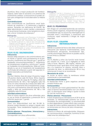ANTIINFECCIOSOS



   diuréticos, lleva a mayor producción de tromboci-                  Bibliografía
   topenia, sobre todo en ancianos o en presencia de                  1. 1.Katlama C, De Wit S, O’Doherty E, et al. Pyrimethamine-
                                                                         clindamycin vs. pyrimethamine-sulfadiazine as acute and
   insuficiencia cardíaca. La leucovorina se puede uti-
                                                                         long-term therapy for toxoplasmic encephalitis in patients
   lizar para antagonizar la toxicidad sobre la médula                   with aids. Clin Infect Dis. 1996;22:268-75.
   ósea.                                                              2. 2.Israelski DM, Remington JS. Toxoplasmosis in the non-AIDS
   ContraIndicaciones                                                    immunocompromised host. Current Clinical Topics in
                                                                         Infectious Diseases. Blackwell Sci Publication; 1993. p. 322-56.
   Está contraindicada en insuficiencia renal (acla-
   miento de creatinina < 15 ml/minuto) y hepática
                                                                      03.01.13. POLIMIXINAS
   severas. Pacientes con deficiencia de G-6-PD. No
   debe administrarse a recién nacidos y prematuros                   Son drogas con actividad bactericida casi exclusiva
   en las primeras 6 semanas, como tampoco en el pri-                 frente a Gram negativos, incluyendo P.aeruginosa y
   mer y tercer trimestre de embarazo.3                               Acinetobacter spp. Su uso es muy restringido por su
                                                                      toxicidad renal y neurológica, a situaciones que
   Bibliografía                                                       involucren cepas resistentes a drogas de mayor
   1. Girard, PM. Pneumocystis carinii Pneumonia. En:Armstrong
      D, Cohen J. Infectous Diseases. Mosby.1999-.p. 10.1-10.4.       seguridad.
   2. Zinner SH, Kenneth HM, Sulfonamides and Trimethoprim.
      En: Mandell G.,Bennett J.E:, Dolin R. Basic Principles in the   03.01.13.01. COLISTIN
      Diagnosis and Management of Infectious Diseases 5st ed.                      METANSULFONATO
      Churchil-Livinston; 2000. p. 394-404.
   3. Van der Ven AJ, Koopmans PP, Vree TB,et al. Adverse reac-       Indicaciones
      tions to cotrimoxazole in human immunodeficiency virus          Debido a su potencial tóxico sólo debe utilizarse en
      infection. Lancet 1991;338:431-433.                             infecciones por bacterias multirresistentes, como
                                                                      Pseudomonas aeruginosa, Acinetobacter spp.,
   03.01.12.02. SULFADIAZINA                                          cuando otras drogas alternativas no pueden usarse,
   Indicaciones                                                       lo que limita su utilidad.1
   Siempre debe asociarse a otro antimicrobiano acti-
   vo frente a T.gondii como pirimetamina en la pre-                  Dosis
   vención y tratamiento de infección por T. gondii en                Vía IV. Adultos y niños con función renal normal:
   huéspedes inmunocomprometidos.1,2 tratamiento                      por infusión en 1 hora: 2,5-5 mg/kg/día en dosis
   de toxoplasmosis congénita y retinitis por T. gondii               cada 8 horas. Máximo: 300 mg/día. Adultos con
   en huéspedes inmunocompetentes. Debe ser consi-                    insuficiencia renal: igual dosis inicial; luego confor-
   derado su uso en el tratamiento de toxoplasmosis                   me a la creatinina en plasma, variando dosis o
   confirmada del embarazo a partir del segundo tri-                  intervalos de dosis. La administración IM es muy
   mestre (asociada a pirimetamina).                                  dolorosa por lo que no se recomienda.
   Dosis                                                              Mecanismo de acción
   Vía Oral. Adultos: dosis de carga 2-4 gramos, luego                Su acción se ejerce sobre la membrana celular
   4-8 gramos diarios cada 4-6 horas. Niños mayores                   aumentando su permeabilidad.
   de 2 meses: dosis de carga de 75 mg/kg y dosis de                  Actividad antimicrobiana
   mantenimiento de 120 a 150 mg/kg/dia cada 4-6                      Es bactericida frente a gram negativos aerobios
   horas. En niños menores de 2 meses solo debe indi-                 excepto Proteus spp.
   carse en el tratamiento de la toxoplasmosis congé-                 Farmacocinética
   nita junto a pirimetamina: dosis de carga de 75-100                No se absorbe por tracto gastrointestinal. No atra-
   mg/kg y dosis de mantenimiento de 100 a 150                        viesa la barrera hematoencefálica aun con menin-
   mg/kg/dia cada 4-6 horas.                                          gitis. La eliminación renal obliga a ajustar la dosis
   Actividad antimicrobiana                                           en caso de insuficiencia.
   Tiene el mismo espectro de otras sulfamidas, pero                  Efectos adversos - Precauciones
   su uso se limita al tratamiento y prevención de la                 A dosis terapéuticas es nefrotóxica en el 20 % de los
   infección severa por T. gondii.                                    pacientes. La nefrotoxicidad aumenta con el uso
   Farmacocinética                                                    simultáneo de aminoglucósidos. La neurotoxicidad
   Tiene una disponibilidad oral del 70-100 %.                        es dosis dependiente y posee efecto tipo curarizan-
   Alcanza niveles elevados en sangre y líquido cefa-                 te capaz de inducir parálisis respiratoria. Este efecto
   lorraquídeo. Tiene metabolismo hepático y excre-                   se contrarresta con cloruro de calcio intravenoso.
   ción renal.                                                        Interacciones
   Efectos adversos - Precauciones , Interacciones y                  Potencia el efecto de aminoglucósidos, bloquean-
   ContraIndicaciones                                                 tes neuromusculares y relajantes. Aumenta la toxi-
   Corresponden con otras sulfonamidas.                               cidad renal de cefalosporinas.2
                                   Disponible en: http://www.femeba.org.ar/fundacion/


METABUSCADOR             BUSCAR                    IMPRIMIR               AYUDA                         INDICE                  66
 