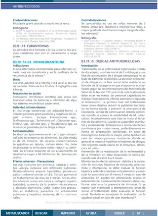ANTIINFECCIOSOS



   ContraIndicaciones                                                  ContraIndicaciones
   Miastenia gravis asocido a insuficiencia renal.                     Se contraindica su uso en niños menores de 3
   Bibliografía                                                        meses, embarazo, lactancia e insuficiencia renal, a
   1. Seifert H, Baginski R, Schulze A, et al. Antimicrobial suscep-   mayor grado de insuficiencia mayor riesgo de efec-
      tibility of Acinetobacter species. Antimicrob Agents             tos adversos.2
      Chemother. 1993;37:750–3.
   2. The Medical Letter on Drugs and Therapeutics. Handbook of        Bibliografía
      Antimicrobial Therapy. New York;1998.                            1. Leon Gonzalez E, Calderon Ubeda J, Hernandez Martin P,
                                                                          Rodriguez Martinez B, Merino Segovia R, Gil Garcia
   03.01.14. FURANTOINAS                                                  M.Rational use of medicines in the treatment of urinary
                                                                          infections. At Prim. 2002;29:481-5.
   La actividad está limitada a la vía urinaria. No pro-
                                                                       2. Duff P. Antibiotic selection in obstetrics: making cost-
   duce resistencia aún con el tratamiento a largo                        effective choices. (Review) Clin Obstet Gynecol.
   plazo.                                                                 2002;45:59-72.

   03.01.14.01. NITROFURANTOINA                                        03.01.15. DROGAS ANTITUBERCULOSAS
   Indicaciones                                                        Introducción
   Es una alternativa recomendada para infección uri-                  Tratamiento de la enfermedad tuberculosa: consta
   naria baja no complicada y en la profilaxis de la                   de dos etapas; una fase inicial de 3 o 4 drogas y una
   recurrencia de la misma.1                                           fase de continuación de 2 drogas siempre que no se
   Dosis                                                               trate de bacterias resistentes. La elección del núme-
   Vía Oral, adultos: 50 a 100 mg 3 ó 4 veces al día con               ro de drogas en la fase inicial debe realizarse en
   las comidas. Niños de 6 a 12 años: 3 mg/kg/día cada                 función de la categoría en que el paciente es clasi-
   6 horas.                                                            ficado según las recomendaciones del Ministerio de
                                                                       Salud de la Nación.1 El control de este tratamiento
   Mecanismo de acción
                                                                       debe estar en manos de personal capacitado en
   Compuesto nitrofurano sintético que actua por
                                                                       manejar interacciones, efectos adversos y respuesta
   toxicidad sobre las bacterias e inhibición de algu-
                                                                       al tratamiento. La primera fase del tratamiento
   nos sistemas enzimáticos bacterianos.
                                                                       tiene como objetivo reducir la población bacteria-
   Actividad antimicrobiana                                            na en forma rápida y prevenir la emergencia de
   Es una droga bactericida con actividad frente a                     resistencia. La fase de continuación debería comen-
   microorganismos gram positivos y negativos de ori-                  zar cuando se conoce la sensibilidad de M. tuber-
   gen urinario. Incluye Enterococcus spp.,                            culosis. Habitualmente esta fase se inicia al tercer
   Stafilococcus spp., Escherichia coli , Citobacter spp.,             mes de tratamiento, cuando se suspenden etambu-
   Proteus spp., Serratia spp., y Pseudomona spp. La                   tol y pirazinamida. Rifampicina e isoniazida deben
   resistencia generada por la droga es baja.                          continuarse por cuatro meses, preferiblemente en
   Farmacocinética                                                     forma de preparación combinada. En casos de
   Se absorbe rápidamente en el tracto gastrointesti-                  meningitis la duración es mayor, como también en
   nal aún en presencia de alimentos. Su vida media                    caso de microorganismos resistentes donde en
   es de 20 minutos. No alcanza concentraciones                        general se necesita modificar el régimen de drogas.
   terapéuticas en tejidos, incluso riñón. No debe                     Este régimen puede usarse en el embarazo, lactan-
   alcalinizarse la orina para evitar reducir su activi-               cia y en niños.
   dad. Su eficacia depende de un aclaramiento de                      Prevención de la reactivación de la enfermedad y
   creatinina mayor a 30 ml/minuto. Se remueve por                     de la infección: en estas situaciones se utiliza iso-
   diálisis.                                                           niazida sola durante 6 a 9 meses.
   Efectos adversos - Precauciones                                     Monitoreo de efectos adversos : debido a la asocia-
   Los más comunes son anorexia, náuseas y vómi-                       ción de toxicidad hepática de isoniazida, pirazina-
   tos, alergia inclusive con infiltrado pulmonar.                     mida y rifampicina, se debe evaluar la función
   Ocasionalmente anemia hemolítica, polineuro-                        hepática antes de comenzar el tratamiento y conti-
   patía, síndrome similar al LES, fibrosis pulmonar                   nuar los controles por al menos 2 meses en caso de
   en tratamientos de mas de 6 meses. Otros efec-                      alteración. En sujetos sin alteraciones previas el
   tos adversos serios son raros e incluyen hepato-                    laboratorio de funcionamiento hepático debe rea-
   toxicidad, aumento de la presión intracraneana                      lizarse solo ante la presencia de síntomas. Si se
   y alopecia transitoria. Debe usarse con precau-                     espera usar etambutol o estreptomicina, antes de
   ción en diabéticos, pacientes con enfermedad                        iniciar el tratamiento debe evaluarse la función
   pulmonar y hepática, ancianos, déficit nutricio-                    renal. También es apropiado la evaluación de la
   nales.                                                              agudeza visual en caso de usar etambutol.2
                                    Disponible en: http://www.femeba.org.ar/fundacion/


METABUSCADOR             BUSCAR                    IMPRIMIR               AYUDA                      INDICE               67
 