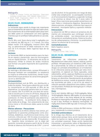 ANTIINFECCIOSOS



   Bibliografía                                                  uso de alcohol. En los pacientes con riesgo de desa-
   1. Centers for Disease Control and Prevention. Tuberculosis   rrollar esta complicación es aconsejable monitore-
      morbidity—United States, 1997. MMWR 1998;47:253–7.
                                                                 ar el funcionamiento hepático y suspender la droga
   2. World Health Organization Report on the Tuberculosis
      Epidemic. Geneva: WHO; 1997.                               si las enzimas se elevan mas de 5 veces sobre el
                                                                 basal. Otras reacciones que pueden presentarse son
   03.01.15.01. ISONIAZIDA                                       rash, fiebre e intolerancia digestiva. Raramente se
   Indicaciones                                                  observa psicosis, artralgias, síndrome tipo lupus eri-
   La isoniazida sigue siendo la droga más importante            tematoso , neuropatía óptica y supresión medular.
   para el tratamiento de todos los tipos de tuberculosis.       Interacciones
   Para tratamiento de la enfermedad tuberculosa siem-           La absorción de INH se reduce en presencia de ali-
   pre debe usarse en combinación con otros agentes,             mentos y/o compuestos que contengan aluminio
   mientras que en profilaxis habitualmente se usa sola.         (ej.: antiácidos orales). Las interacciones son mas
   Dosis                                                         frecuentes en acetiladores lentos. Potencia los efec-
   Via IV, IM y oral. Dosis diaria total 5 mg/kg/día con         tos de carbamazepina y fenitoína. La prednisolona
   un máximo de 300 mg en 1 ó 2 tomas. Los niños                 reduce los efectos de la isoniazida.
   deben recibir 5-10 mg/kg/día, maximo diario 300               ContraIndicaciones
   mg. La administración IV debe realizarse en infu-             Daño hepático severo.
   sión de 5-15 minutos. Debe ingerirse lejos de las
                                                                 Bibliografía
   comidas.                                                      1. Med Clin N Amer 1998; 72:661ç
   Acciones
   La isoniazida (INH) es bacteriostática para los baci-         03.01.15.02. RIFAMPICINA
   los en reposo y bactericida para los microorganis-            Indicaciones
   mos en rápida división. El mecanismo de acción se             Tratamiento de infecciones producidas por
   desconoce; inhibe la síntesis de ácidos micólicos             Mycobacterium tuberculosis, leprae y atípicas; quimio-
   que forman una parte importante de la pared bac-              profilaxis M.tuberculosis con resistencia a INH, asocia-
   teriana.                                                      da a pirazinamida. Se utiliza en asociación con otras
   Actividad antimicrobiana                                      drogas con actividad antiestafilococo en el tratamien-
   Se restringe a M.tuberculosis, aunque M.kansasii y            to en infecciones severas producidas por estos micro-
   M.xenopi también son susceptibles. La resistencia             organismos, en especial con focos supurados, como
   se origina en diferentes mutaciones, siendo la pre-           osteomielitis, artritis, sepsis por Stafilococcus aureus de
   dominante la que produce las variaciones geográfi-            la comunidad y endocarditis.1 En brucelosis debe com-
   cas en su distribución.                                       binarse con doxiciclina. Descolonización de portadores
   Farmacocinética                                               de Stafilococcus aureus, cuando se presentan infeccio-
   Biodisponibilidad oral de 90%, con distribución a             nes recurrentes por éstos, o con el fin de reducir la
   todos los tejidos. Tiene buena absorción por vía IM.          infección asociada a dispositivos como diálisis o coloca-
   Su concentración en LCR equivale al 20% de las                ción de prótesis. Profilaxis de meningitis por H. influen-
   plasmáticas. La isoniazida penetra bien en el mate-           zae y meningococo.
   rial caseoso. Del 75 al 95% de una dosis de isonia-           Dosis
   zida se excreta por la orina en 24 horas, después de          Vía IV, oral. Adultos: 600 mg ó 10-20 mg/kg/día. Niños:
   su metabolismo hepático conjugación, hidrólisis y             10-20 mg/kg/día. Máximo: 600 mg/día. En una sola dosis
   acetilación. El ritmo de acetilación esta determina-          una hora antes o dos horas después de las comidas.
   do genéticamente, la acetilación lenta alarga la              Profilaxis en Haemophilus Influenzae: 20 mg/kg cada 24
   vida media de la droga. Con aclaramiento de crea-             hs por 4 días. Profilaxis en Neisseria meningitidis: 10
   tinina menor a 10 ml/minuto debe usarse la mitad              mg/kg dosis (máxima 600 mg) cada 12 horas por 2 días.
   de dosis.                                                     Acciones
   Efectos adversos - Precauciones                               Inhibe la RNA polimerasa y síntesis de RNA mensa-
   La neuropatía es el efecto adverso mas común, pri-            jero, impidiendo la síntesis proteica.
   cipalmente en pacientes predispuestos como alco-              Actividad antimicrobiana
   holistas, diabéticos, insuficiencia renal crónica, mal-       Es la droga mas efectiva en el tratamiento de la
   nutrición, infección por HIV. En estas circunstancias         tuberculosis porque tiene acción bactericida tanto
   es aconsejable el uso de vitamina B6, 10 mg diarios.          sobre los bacilos en rápida división como aquellos
   La hepatitis tiene correlacion con la edad del                con actividad ocasional. Posee acción bactericida
   paciente, tomando jerarquía a partir de los 35 años           intracelular y extracelular sobre el Mycobacterium
   donde se observa una frecuencia de 5.9%1 y con el             tuberculosis, M. bovis y otros. La resistencia bacte-
                                 Disponible en: http://www.femeba.org.ar/fundacion/


METABUSCADOR           BUSCAR                  IMPRIMIR             AYUDA                      INDICE               68
 