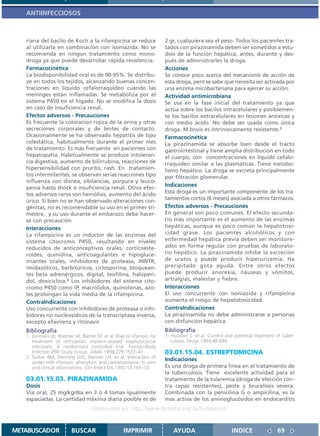 ANTIINFECCIOSOS



   riana del bacilo de Koch a la rifampicina se reduce                2 gr, cualquiera sea el peso. Todos los pacientes tra-
   al utilizarla en combinación con isoniazida. No se                 tados con pirazinamida deben ser sometidos a estu-
   recomienda en ningun tratamiento como mono-                        dios de la función hepática, antes, durante y des-
   droga ya que puede desarrollar rápida resistencia.                 pués de administrarles la droga.
   Farmacocinética                                                    Acciones
   La biodisponibilidad oral es de 90-95%. Se distribu-               Se conoce poco acerca del mecanismo de acción de
   ye en todos los tejidos, alcanzando buenas concen-                 esta droga, pero se sabe que necesita ser activada por
   traciones en líquido cefalorraquídeo cuando las                    una enzima micobacteriana para ejercer su acción.
   meninges están inflamadas. Se metaboliza por el                    Actividad antimicrobiana
   sistema P450 en el hígado. No se modifica la dosis                 Se usa en la fase inicial del tratamiento ya que
   en caso de insuficiencia renal.                                    actúa sobre los bacilos intracelulares y posiblemen-
   Efectos adversos - Precauciones                                    te los bacilos extracelulares en lesiones anóxicas y
   Es frecuente la coloracion rojiza de la orina y otras              con medio ácido. No debe ser usada como única
   secreciones corporales y de lentes de contacto.                    droga. M.bovis es intrínsecamente resistente.1
   Ocasionalmente se ha observado hepatitis de tipo                   Farmacocinética
   colestática, habitualmente durante el primer mes                   La pirazinamida se absorbe bien desde el tracto
   de tratamiento. Es más frecuente en pacientes con                  gastrointestinal y tiene amplia distribución en todo
   hepatopatía. Habitualmente se produce intoleran-                   el cuerpo, con concentraciones en líquido cefalo-
   cia digestiva, aumento de bilirrubina, reacciones de               rraquídeo similar a las plasmáticas. Tiene metabo-
   hipersensibilidad con prurito, rash. En tratamien-                 lismo hepático. La droga se excreta principalmente
   tos intermitentes, se observan serias reacciones tipo              por filtración glomerular.
   influenza con disnea, sibilancias, púrpura y leuco-
   penia hasta shock e insuficiencia renal. Otros efec-
                                                                      Indicaciones
   tos adversos raros son hemólisis, aumento del ácido                Esta droga es un importante componente de los tra-
   úrico. Si bien no se han observado alteraciones con-               tamientos cortos (6 meses) asociada a otros fármacos.
   génitas, no es recomendable su uso en el primer tri-               Efectos adversos - Precauciones
   mestre, y su uso durante el embarazo debe hacer-                   En general son poco comunes. El efecto secunda-
   se con precaución                                                  rio más importante es el aumento de las enzimas
   Interacciones                                                      hepáticas, aunque es poco común la hepatotoxi-
   La rifampicina es un inductor de las enzimas del                   cidad grave. Los pacientes alcohólicos y con
   sistema citocromo P450, resultando en niveles                      enfermedad hepática previa deben ser monitore-
   reducidos de anticonceptivos orales, corticoeste-                  ados en forma regular con pruebas de laborato-
   roides, quinidina, anticoagulantes e hipogluce-                    rio hepático. La pirazinamida inhibe la excreción
   miantes orales, inhibidores de proteasa, INNTR,                    de uratos y puede producir hiperuricemia. Ha
   imidazólicos, barbitúricos, ciclosporina, bloquean-                precipitado gota aguda. Entre otros efectos
   tes beta adrenérgicos, digital, teofilina, haloperi-               puede producir anorexia, náuseas y vómitos,
   dol, doxiciclina.2 Los inhibidores del sistema cito-               artralgias, malestar y fiebre.
   cromo P450 como IP, macrólidos, quinolonas, azo-                   Interacciones
   les prolongan la vida media de la rifampicina.                     El uso concurrente con isoniazida y rifampicina
   ContraIndicaciones                                                 aumenta el riesgo de hepatotoxicidad.
   Uso concurrente con inhibidores de proteasa o inhi-                ContraIndicaciones
   bidores no nucleosídicos de la transcriptasa inversa,              La pirazinamida no debe administrarse a personas
   excepto efavirenz y ritonavir.                                     con disfunción hepática.
   Bibliografía                                                       Bibliografía
   1. Zimmerli W, Widmer AF, Blatter M, et al. Role of rifampin for   1- Houston S. et al. Current and potential treatment of tuber-
      treatment of orthopedic implant–related staphylococcal             culosis. Drugs 1994,48:689.
      infections: A randomized controlled trial. Foreign-Body
      Infection (FBI) Study Group. JAMA 1998;279:1537–41.             03.01.15.04. ESTREPTOMICINA
   2. Tucker RM, Denning DW, Hanson LH, et al. Interaction of
                                                                      Indicaciones
      azoles with rifampin, phenytoin, and carbamazepine: In vitro
      and clinical observations. Clin Infect Dis 1992;14:165–74.      Es una droga de primera línea en el tratamiento de
                                                                      la tuberculosis. Tiene excelente actividad para el
   03.01.15.03. PIRAZINAMIDA                                          tratamiento de la tularemia (droga de elección con-
   Dosis                                                              tra cepas resistentes), peste y brucelosis severa.
   Vía oral, 25 mg/kg/día en 3 ó 4 tomas igualmente                   Combinada con la penicilina G o ampicilina, es la
   espaciadas. La cantidad máxima diaria posible es de                mas activa de los aminoglucósidos en endocarditis
                                   Disponible en: http://www.femeba.org.ar/fundacion/


METABUSCADOR             BUSCAR                    IMPRIMIR               AYUDA                       INDICE               69
 