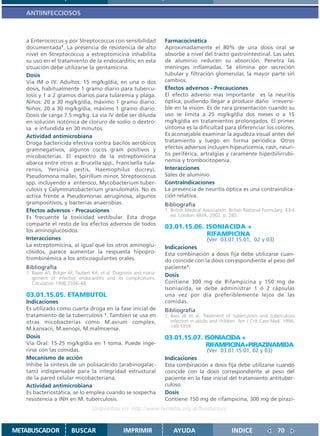 ANTIINFECCIOSOS



   a Enterococcus y por Streptococcus con sensibilidad              Farmacocinética
   documentada1. La presencia de resistencia de alto                Aproximadamente el 80% de una dosis oral se
   nivel en Streptococcus a estreptomicina inhabilita               absorbe a nivel del tracto gastrointestinal. Las sales
   su uso en el tratamiento de la endocarditis; en esta             de aluminio reducen su absorción. Penetra las
   situación debe utilizarse la gentamicina.                        meninges inflamadas. Se elimina por secreción
   Dosis                                                            tubular y filtración glomerular, la mayor parte sin
   Vía IM o IV. Adultos: 15 mg/kg/día, en una o dos                 cambios.
   dosis, habitualmente 1 gramo diario para tubercu-                Efectos adversos - Precauciones
   losis y 1 a 2 gramos diarios para tularemia y plaga.             El efecto adverso mas importante es la neuritis
   Niños: 20 a 30 mg/kg/día, máximo 1 gramo diario.                 óptica; pudiendo llegar a producir daño irreversi-
   Niños: 20 a 30 mg/kg/día, máximo 1 gramo diario.                 ble en la vision. Es de rara presentación cuando su
   Dosis de carga 7.5 mg/kg. La vía IV debe ser diluida             uso se limita a 25 mg/kg/dia dos meses o a 15
   en solución isotónica de cloruro de sodio o dextro-              mg/kg/dia en tratamientos prolongados. El primer
   sa e infundida en 30 minutos.                                    síntoma es la dificultad para diferenciar los colores.
   Actividad antimicrobiana                                         Es aconsejable examinar la agudeza visual antes del
   Droga bactericida efectiva contra bacilos aeróbicos              tratamiento y luego en forma periódica. Otros
   gramnegativos, algunos cocos gram positivos y                    efectos adversos incluyen hipeuricemia, rash, neuri-
   micobacterias. El espectro de la estreptomicina                  tis periférica, artralgias y raramente hiperbilirrubi-
   abarca entre otros a: Brucella spp., Francisella tula-           nemia y trombocitopenia.
   rensis, Yersinia pestis, Haemophilus ducreyi,                    Interacciones
   Pseudomona mallei, Spirillum minor, Streptococcus                Sales de aluminio.
   spp. incluyendo a enteroco, Mycobacterium tuber-                 ContraIndicaciones
   culosis y Calymmatobacterium granulomatis. No es                 La presencia de neuritis óptica es una contraindica-
   activa frente a Pseudomonas aeruginosa, algunos                  ción relativa.
   grampositivos, y bacterias anaerobias.                           Bibliografía
   Efectos adversos - Precauciones                                  1. British Medical Association. British National Formulary. 43rd
   Es frecuente la toxicidad vestibular. Esta droga                    ed. London: BMA; 2002. p. 285.
   comparte el resto de los efectos adversos de todos
                                                                    03.01.15.06. ISONIACIDA +
   los aminoglucósidos.
                                                                                 RIFAMPICINA
   Interacciones                                                                     (Ver 03.01.15.01, 02 y 03)
   La estreptomicina, al igual que los otros aminoglu-              Indicaciones
   cósidos, parece aumentar la respuesta hipopro-                   Esta combinación a dosis fija debe utilizarse cuan-
   trombinémica a los anticoagulantes orales.                       do coincide con la dosis correspondiente al peso del
   Bibliografía                                                     paciente1.
   1. Bayer AS, Bolger AF, Taubert KA, et al. Diagnosis and mana-
      gement of infective endocarditis and its complications.
                                                                    Dosis
      Circulation 1998;2936–48.                                     Contiene 300 mg de Rifampicina y 150 mg de
                                                                    Isoniacida, se debe administrar 1 ó 2 cápsulas
   03.01.15.05. ETAMBUTOL                                           una vez por día preferiblemente lejos de las
   Indicaciones                                                     comidas.
   Es utilizado como cuarta droga en la fase inicial de             Bibliografía
   tratamiento de la tuberculosis 1. Tambien se usa en              1. Bass JB et al. Treatment of tuberculosis and tuberculosis
   otras micobacterias como M.avium complex,                           infection in adults and children. Am J Crit Care Med. 1994,
                                                                       149:1359.
   M.kansacii, M.xenopi, M.malmoense.
   Dosis                                                            03.01.15.07. ISONIACIDA +
   Vía Oral: 15-25 mg/kg/día en 1 toma. Puede inge-                               RIFAMPICINA+PIRAZINAMIDA
   rirse con las comidas.                                                               (Ver 03.01.15.01, 02 y 03)
   Mecanismo de acción                                              Indicaciones
   Inhibe la síntesis de un polisacárido (arabinogalac-             Esta combinación a dosis fija debe utilizarse cuando
   tam) indispensable para la integridad estructural                coincide con la dosis correspondiente al peso del
   de la pared celular micobacteriana.                              paciente en la fase inicial del tratamiento antituber-
   Actividad antimicrobiana                                         culoso.
   Es bacteriostática, se lo emplea cuando se sospecha              Dosis
   resistencia a INH en M. tuberculosis.                            Contiene 150 mg de rifampicina, 300 mg de pirazi-
                                  Disponible en: http://www.femeba.org.ar/fundacion/


METABUSCADOR            BUSCAR                   IMPRIMIR               AYUDA                        INDICE                70
 
