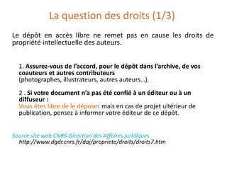 La question des droits (1/3)
Le dépôt en accès libre ne remet pas en cause les droits de
propriété intellectuelle des auteurs.
1. Assurez-vous de l’accord, pour le dépôt dans l’archive, de vos
coauteurs et autres contributeurs
(photographes, illustrateurs, autres auteurs…).
2 . Si votre document n’a pas été confié à un éditeur ou à un
diffuseur :
Vous êtes libre de le déposer mais en cas de projet ultérieur de
publication, pensez à informer votre éditeur de ce dépôt.
Source site web CNRS-Direction des Affaires juridiques
http://www.dgdr.cnrs.fr/daj/propriete/droits/droits7.htm
 