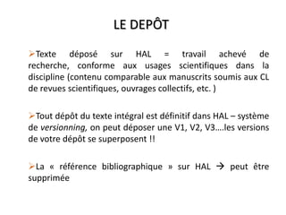 LE DEPÔT
Texte déposé sur HAL = travail achevé de
recherche, conforme aux usages scientifiques dans la
discipline (contenu comparable aux manuscrits soumis aux CL
de revues scientifiques, ouvrages collectifs, etc. )
Tout dépôt du texte intégral est définitif dans HAL – système
de versionning, on peut déposer une V1, V2, V3….les versions
de votre dépôt se superposent !!
La « référence bibliographique » sur HAL  peut être
supprimée
 
