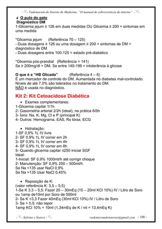 - - Vademecum do Interno de Medicina: “O manual de sobrevivência do interno” - -
- - Salvino e Soares - - -vademecumdointerno@gmail.com - 100 -
O pulo do gato
Diagnóstico DM
1-Glicemia jejum ≥ 126 em duas medidas OU Glicemia ≥ 200 + sintomas em
uma medida
*Glicemia jejum (Referência 70 – 125)
- Duas dosagens ≥ 126 ou uma dosagem ≥ 200 + sintomas de DM =
diagnóstico de DM
- Duas dosagens entre 100-125 = estado pré-diabético
*Glicemia pós-prandial (Referência < 141)
Se ≥ 200mg/dl = DM. Se entre 140-199 = intolerância à glicose
O que é a “HB Glicada” (Referência 4 – 6)
É um marcador de controle do DM. Aumentada no diabetes mal-controlado.
Níveis de até 7,0% são tolerados no tratamento do DM.
NÃO é usada no diagnóstico.
Kit 2: Kit Cetoacidose Diabética
• Exames complementares:
1-Glicemia capilar 1/1h
2- Gasometria arterial 2/2h (ideal), na prática 6/6h
3- Íons: Na, K, Mg, Cl e P (principal K)
4- Outros: Hemograma, EAS, Rx tórax, ECG
• Hidratação:
1-SF 0,9% 1L IV livre
2- SF 0,9% 1L IV correr em 2h
3- SF 0,9% 1L IV correr em 4h
4- SF 0,9% 1L IV correr em 8h
5- Quando glicemia capilar ≤250 iniciar SGF
Ideal:
1-Inicial: SF 0,9% 1000ml/h até corrigir choque
2- Manutenção: SF 0,9% 250 – 500ml/h
Se Na <135 usar NaCl 0,9%
Se Na >135 Usar NaCl 0,45%
• Reposição de K:
(valor referência K: 3,5 – 5,5)
1-Se K 3,3 – 5,5: Fazer 20 – 30mEq (15 – 20ml KCl 10%) IV / Litro de Soro
ou 1amp de10ml por Soro de 500ml
2- Se K <3,3 Fazer 40mEq (30ml KCl 10%) IV / Litro de Soro
3- Se > 5,5: não repor
1amp KCl 10% = 10ml (1,34mEq de K / ml = 13,4mEq K)
 