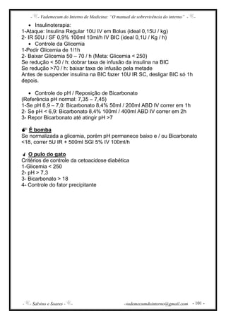 - - Vademecum do Interno de Medicina: “O manual de sobrevivência do interno” - -
- - Salvino e Soares - - -vademecumdointerno@gmail.com - 101 -
• Insulinoterapia:
1-Ataque: Insulina Regular 10U IV em Bolus (ideal 0,15U / kg)
2- IR 50U / SF 0,9% 100ml 10ml/h IV BIC (ideal 0,1U / Kg / h)
• Controle da Glicemia
1-Pedir Glicemia de 1/1h
2- Baixar Glicemia 50 – 70 / h (Meta: Glicemia < 250)
Se redução < 50 / h: dobrar taxa de infusão da insulina na BIC
Se redução >70 / h: baixar taxa de infusão pela metade
Antes de suspender insulina na BIC fazer 10U IR SC, desligar BIC só 1h
depois.
• Controle do pH / Reposição de Bicarbonato
(Referência pH normal: 7,35 – 7,45)
1-Se pH 6,9 – 7,0: Bicarbonato 8,4% 50ml / 200ml ABD IV correr em 1h
2- Se pH < 6,9: Bicarbonato 8,4% 100ml / 400ml ABD IV correr em 2h
3- Repor Bicarbonato até atingir pH >7
É bomba
Se normalizada a glicemia, porém pH permanece baixo e / ou Bicarbonato
<18, correr 5U IR + 500ml SGI 5% IV 100ml/h
O pulo do gato
Critérios de controle da cetoacidose diabética
1-Glicemia < 250
2- pH > 7,3
3- Bicarbonato > 18
4- Controle do fator precipitante
 