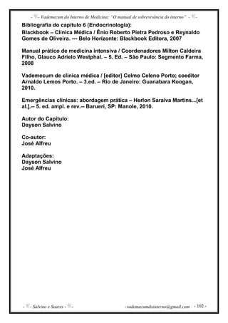 - - Vademecum do Interno de Medicina: “O manual de sobrevivência do interno” - -
- - Salvino e Soares - - -vademecumdointerno@gmail.com - 102 -
Bibliografia do capítulo 6 (Endocrinologia):
Blackbook – Clínica Médica / Ênio Roberto Pietra Pedroso e Reynaldo
Gomes de Oliveira. --- Belo Horizonte: Blackbook Editora, 2007
Manual prático de medicina intensiva / Coordenadores Milton Caldeira
Filho, Glauco Adrielo Westphal. – 5. Ed. – São Paulo: Segmento Farma,
2008
Vademecum de clínica médica / [editor] Celmo Celeno Porto; coeditor
Arnaldo Lemos Porto. – 3.ed. – Rio de Janeiro: Guanabara Koogan,
2010.
Emergências clínicas: abordagem prática – Herlon Saraiva Martins...[et
al.].-- 5. ed. ampl. e rev.-- Barueri, SP: Manole, 2010.
Autor do Capítulo:
Dayson Salvino
Co-autor:
José Alfreu
Adaptações:
Dayson Salvino
José Alfreu
 
