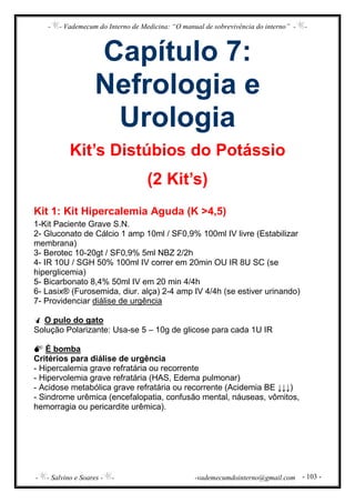 - - Vademecum do Interno de Medicina: “O manual de sobrevivência do interno” - -
- - Salvino e Soares - - -vademecumdointerno@gmail.com - 103 -
Capítulo 7:
Nefrologia e
Urologia
Kit’s Distúbios do Potássio
(2 Kit’s)
Kit 1: Kit Hipercalemia Aguda (K >4,5)
1-Kit Paciente Grave S.N.
2- Gluconato de Cálcio 1 amp 10ml / SF0,9% 100ml IV livre (Estabilizar
membrana)
3- Berotec 10-20gt / SF0,9% 5ml NBZ 2/2h
4- IR 10U / SGH 50% 100ml IV correr em 20min OU IR 8U SC (se
hiperglicemia)
5- Bicarbonato 8,4% 50ml IV em 20 min 4/4h
6- Lasix® (Furosemida, diur. alça) 2-4 amp IV 4/4h (se estiver urinando)
7- Providenciar diálise de urgência
O pulo do gato
Solução Polarizante: Usa-se 5 – 10g de glicose para cada 1U IR
É bomba
Critérios para diálise de urgência
- Hipercalemia grave refratária ou recorrente
- Hipervolemia grave refratária (HAS, Edema pulmonar)
- Acidose metabólica grave refratária ou recorrente (Acidemia BE ↓↓↓)
- Sindrome urêmica (encefalopatia, confusão mental, náuseas, vômitos,
hemorragia ou pericardite urêmica).
 