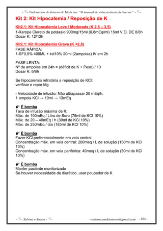 - - Vademecum do Interno de Medicina: “O manual de sobrevivência do interno” - -
- - Salvino e Soares - - -vademecumdointerno@gmail.com - 104 -
Kit 2: Kit Hipocalemia / Reposição de K
Kit2.1: Kit Hipocalemia Leve / Moderada (K 2,8 – 3,5)
1-Xarope Cloreto de potássio 900mg/15ml (0,8mEq/ml) 15ml V.O. DE 8/8h
Dosar K: 12/12h
Kit2.1: Kit Hipocalemia Grave (K <2,8)
FASE RÁPIDA:
1-SF0,9% 400ML + kcl10% 20ml (2ampolas) IV em 2h
FASE LENTA:
Nº de ampolas em 24h = (déficit de K + Peso) / 13
Dosar K: 6/6h
Se hipocalemia refratária a reposição de KCl:
verificar e repor Mg
- Velocidade de infusão: Não ultrapassar 20 mEq/h.
1 ampola KCl → 10ml → 13mEq
É bomba
Taxa de infusão máxima de K:
Máx. de 100mEq / Litro de Soro (75ml de KCl 10%)
Máx. de 20 – 40mEq / h (30ml de KCl 10%)
Máx. de 250mEq / dia (185ml de KCl 10%)
É bomba
Fazer KCl preferencialmente em veia central
Concentração máx. em veia central: 200meq / L de solução (150ml de KCl
10%)
Concentração máx. em veia periférica: 40meq / L de solução (30ml de KCl
10%)
É bomba
Manter paciente monitorizado
Se houver necessidade de diurético, usar poupador de K
 