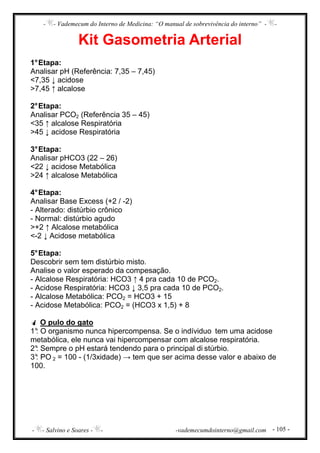 - - Vademecum do Interno de Medicina: “O manual de sobrevivência do interno” - -
- - Salvino e Soares - - -vademecumdointerno@gmail.com - 105 -
Kit Gasometria Arterial
1°Etapa:
Analisar pH (Referência: 7,35 – 7,45)
<7,35 ↓ acidose
>7,45 ↑ alcalose
2°Etapa:
Analisar PCO2 (Referência 35 – 45)
<35 ↑ alcalose Respiratória
>45 ↓ acidose Respiratória
3°Etapa:
Analisar pHCO3 (22 – 26)
<22 ↓ acidose Metabólica
>24 ↑ alcalose Metabólica
4°Etapa:
Analisar Base Excess (+2 / -2)
- Alterado: distúrbio crônico
- Normal: distúrbio agudo
>+2 ↑ Alcalose metabólica
<-2 ↓ Acidose metabólica
5°Etapa:
Descobrir sem tem distúrbio misto.
Analise o valor esperado da compesação.
- Alcalose Respiratória: HCO3 ↑ 4 pra cada 10 de PCO2.
- Acidose Respiratória: HCO3 ↓ 3,5 pra cada 10 de PCO2.
- Alcalose Metabólica: PCO2 = HCO3 + 15
- Acidose Metabólica: PCO2 = (HCO3 x 1,5) + 8
O pulo do gato
1°: O organismo nunca hipercompensa. Se o indíviduo tem uma acidose
metabólica, ele nunca vai hipercompensar com alcalose respiratória.
2°: Sempre o pH estará tendendo para o principal di stúrbio.
3°: PO 2 = 100 - (1/3xidade) → tem que ser acima desse valor e abaixo de
100.
 