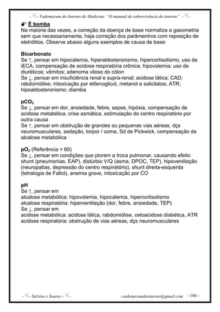 - - Vademecum do Interno de Medicina: “O manual de sobrevivência do interno” - -
- - Salvino e Soares - - -vademecumdointerno@gmail.com - 106 -
É bomba
Na maioria das vezes, a correção da doença de base normaliza a gasometria
sem que necessariamente, haja correção dos parâmentros com reposição de
eletrólitos. Observe abaixo alguns exemplos de causa de base:
Bicarbonato
Se ↑, pensar em hipocalemia, hiperaldosteronismo, hipercortisolismo, uso de
iECA, compensação de acidose respiratória crônica; hipovolemia; uso de
diuréticos; vômitos; adenoma viloso do cólon
Se ↓, pensar em insuficiência renal e supra-renal; acidose lática; CAD;
rabdomiólise; intoxicação por etilenoglicol, metanol e salicilatos; ATR;
hipoaldosteronismo; diarréia
pCO2
Se ↓, pensar em dor, ansiedade, febre, sepse, hipóxia, compensação de
acidose metabólica, crise asmática, estimulação do centro respiratório por
outra causa
Se ↑, pensar em obstrução de grandes ou pequenas vias aéreas, dçs
neuromusculares, sedação, torpor / coma, Sd de Pickwick, compensação da
alcalose metabólica
pO2 (Referência > 60)
Se ↓, pensar em condições que piorem a troca pulmonar, causando efeito
shunt (pneumonias, EAP), distúrbio V/Q (asma, DPOC, TEP), hipoventilação
(neuropatias, depressão do centro respiratório), shunt direita-esquerda
(tetralogia de Fallot), anemia grave, intoxicação por CO
pH
Se ↑, pensar em
alcalose metabólica: hipovolemia, hipocalemia, hipercortisolismo
alcalose respiratória: hiperventilação (dor, febre, ansiedade, TEP)
Se ↓, pensar em
acidose metabólica: acidose lática, rabdomiólise, cetoacidose diabética, ATR
acidose respiratória: obstrução de vias aéreas, dçs neuromusculares
 